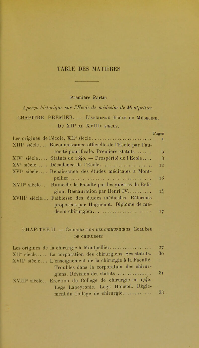 TABLE DES MATIÈRES Première Partie Aperçu historique sur l'Ecole de médecine de Montpellier. CHAPITRE PREMIER. — L'ancienne Ecole de Médecine. Du XIP AU XVIIIe SIÈCLE. Pages Les origines de l'école, XIP siècle i XIIP siècle ... Reconnaissance officielle de l'Ecole par l'au- torité pontificale. Premiers statuts 5 XIV siècle Statuts de i34o. — Prospérité de l'Ecole 8 XV^ siècle Décadence de l'Ecole 12 XVP siècle.... Renaissance des études médicales à Mont- pellier i3 XVIP siècle ... Ruine de la Faculté par les guerres de Reli- gion. Restauration par Henri IV i4 XVIIP siècle... Faiblesse des études médicales. Réformes proposées par Haguenot. Diplôme de mé- decin chirurgien 17 CHAPITRE II. — CoRPOBATiON des chirurgiens. Collège DE chirurgie Les origines de la chirui gie à MontpeUier 27 XII' siècle La corporation des chirurgiens. Ses statuts. 3o XVIl* siècle... L'enseignement de la chirurgie à la Faculté. Troubles dans la corporation des chirur- giens. Révision des statuts 3i XVIIP siècle.. Erection du Collège de chirurgie en 1742. Legs Lapeyronie. Legs Houstel. Règle- ment du Collège de chirurgie 33