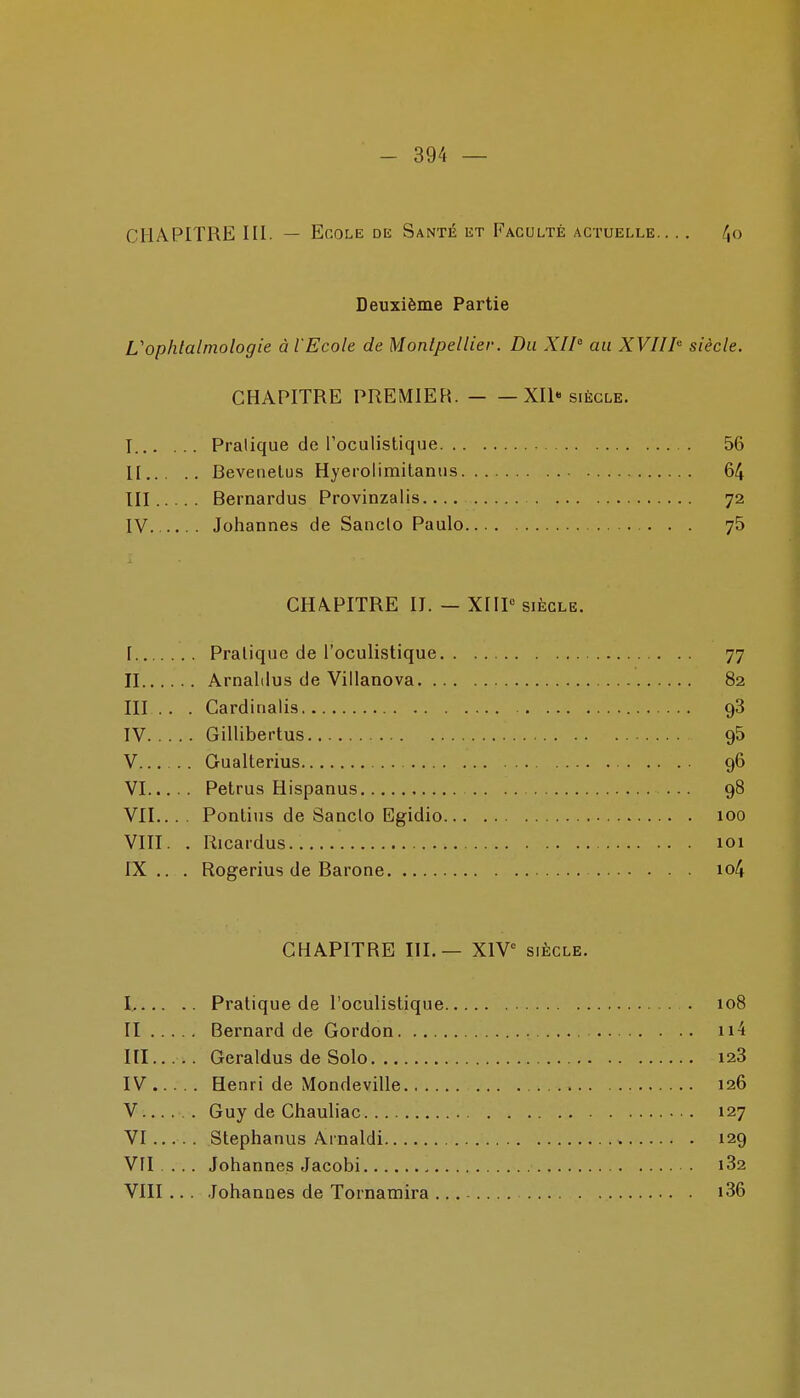 CHAPITRE III. — Ecole de Santé et Faculté actuelle /Jo Deuxième Partie L'ophtalmologie à l'Ecole de Montpellier. Du XII au XVIII siècle. CHAPITRE PREMIER. XII-siècle. T Pratique de roculistique 56 II Beveiielus Hyerolimitaniis 64 III Bernardus Provinzalis 72 IV Johannes de Saiiclo Paulo 75 CHAPITRE II. — XIIP SIÈCLE. [ Pratique de l'oculistique 77 II Arnalilus de Villanova 82 III . . . Cardiiialis 98 IV Gillibertus gS V Gualterius 96 VI Petrus Hispanus ... 98 VIL. . . Ponlius de Sanclo Egidio 100 VIII. . Ricardus 101 IX. . . Rogerius de Barone io4 CHAPITRE III.— XIV^ siècle. I Pratique de l'oculistique 108 II Bernard de Gordon ii4 III Geraldus de Solo 128 IV Henri de Mondeville 126 V Guy de Chauliac 127 VI Stephanus Arnaldi 129 VH ... Johannes Jacobi 182 VIII... .lohaanes de Tornaraira i36