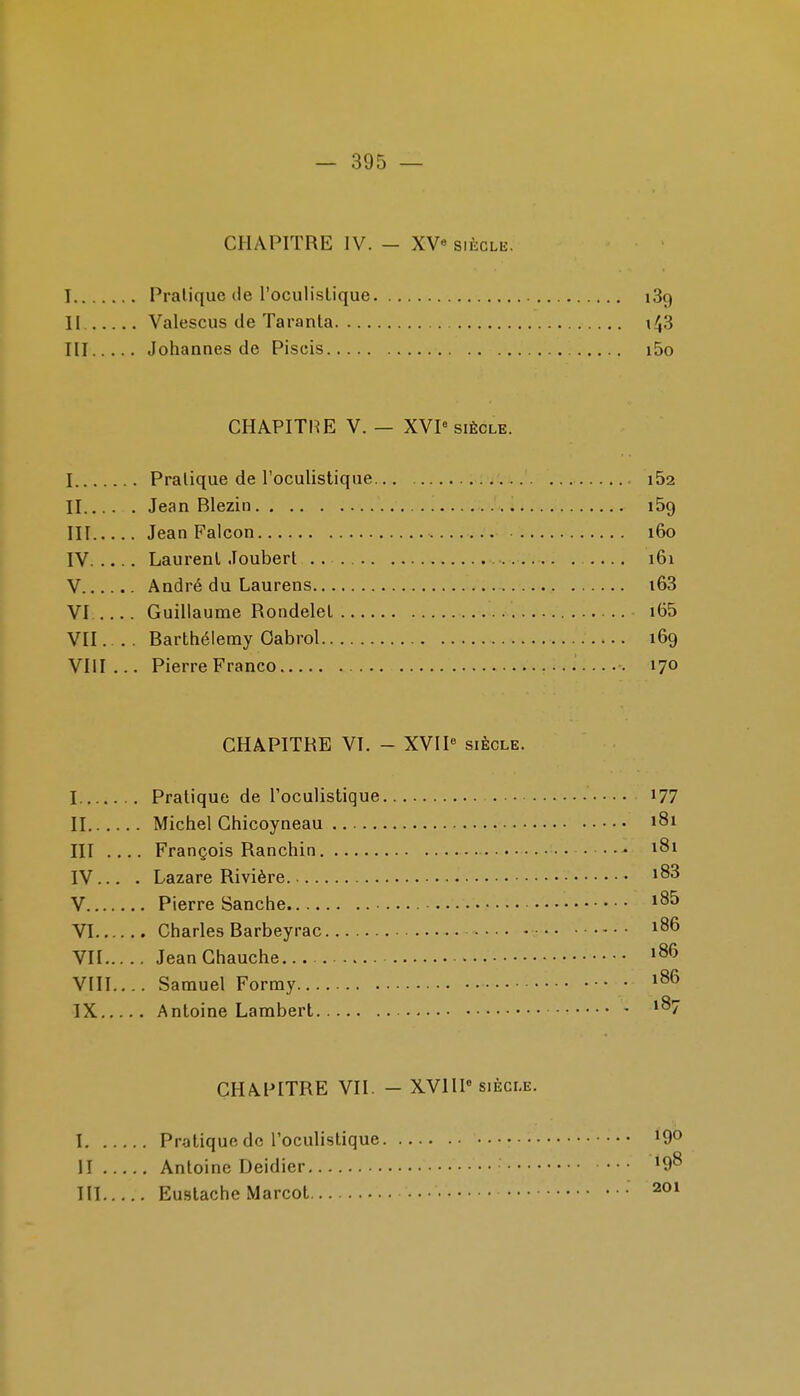 CHAPITRE IV. — XV« siècle. I Pralique de l'oculislique 189 II. Valescus de Taranla III Johannes de Piscis i5o CHAPITIŒ V. — XVP SIÈCLE. I Pratique de l'oculistique 162 II Jean Blezin lôg III Jean Falcon i6o IV Laurent Joubert .... 161 V André du Laurens i63 VI Guillaume Rondelel i65 VII Barthélémy Oabrol 169 Vlil... Pierre Franco 170 CHAPITRE VI. - XVII« siècle. I Pratique de Toculistique i77 II Michel Chicoyneau 181 III .... François Ranchin 181 IV. .. . Lazare Rivière V Pierre Sanche VI Charles Barbeyrac 186 VII JeanChauche... »86 VIII. ... Samuel Formy IX Antoine Lambert CHAPITRE VII. - XVIIP siècle. 1 Pratique de l'oculistique 190 H Antoine Deidier 'O^ III Euslache Marcot • 201