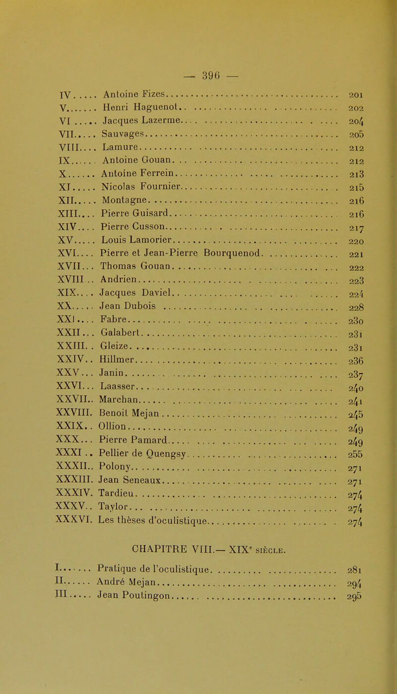 IV Antoine Fizes 201 V Henri Haguenol 202 VI Jacques Lazerme 204 VII Sauvages 2o5 VIII Lamure 212 IX Antoine Gouan 212 X Antoine Ferrein 2i3 XT Nicolas Fournier . 2i5 XII Montagne 216 XIIL... Pierre Guisard 216 XIV Pierre Cusson 217 XV Louis Lamorier 220 XVI Pierre et Jean-Pierre Bourquenod 221 XVII... Thomas Gouan 222 XVIII .. Andrien 228 XIX. ,.. Jacques Daviel 224 XX Jean Dubois 228 XXI. ... Fabre 280 XXII. .. Galabert 281 XXIII. . Gleize 281 XXIV. . Hillmer 286 XXV. .. Janin 287 XXVI. .. Laasser 240 XXVII. . Marchan 241 XXVIII. Benoit Mejan 245 XXIX. . Ollion 249 XXX. .. Pierre Pamard 249 XXXI .. Pellier de Quengsy 255 XXXII. . Polony 271 XXXIII. Jean Seneaux 271 XXXIV. Tardieu 274 XXXV. . Taylor 274 XXXVI. Les thèses d'oculistique 274 CHAPITRE VIII.— XIX= siècle. I Pratique de l'oculistique 281 II André Mejan 294 ni Jean Poutingon 295