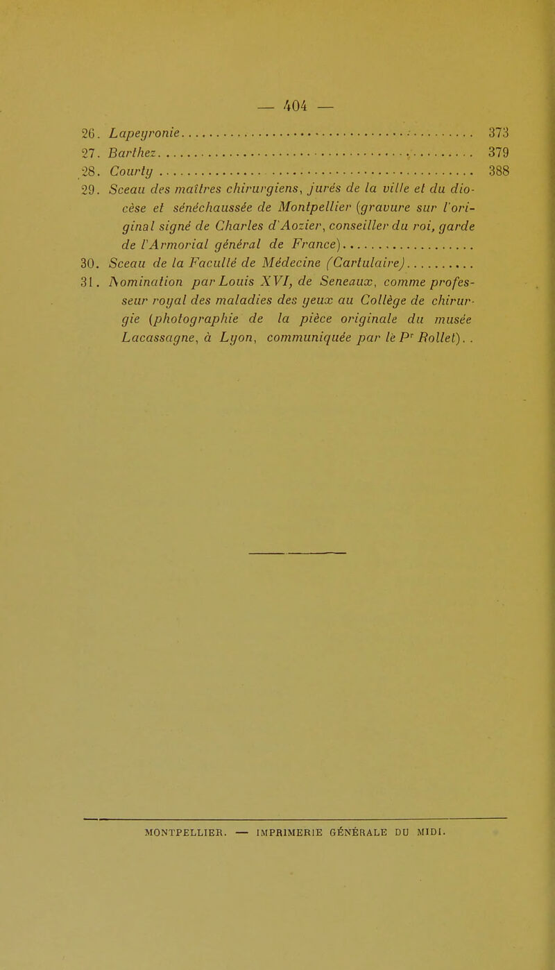 26. Lapeyronie • 373 27. Barthez 379 28. Courty 388 29. Sceau des maîtres chwuvgiens, jurés de la ville et du dio- cèse et sénéchaussée de Montpellier {gravure sur l'ori- ginal signé de Charles d'Aozier, conseiller du roi, garde de l'Armoriai général de France) 30. Sceau de la Facullé de Médecine (Cartulaire) 31. domination par Louis XVI, de Seneaux, comme profes- seur royal des maladies des yeux au Collège de chirur- gie {photographie de la pièce originale du musée Lacassagne, à Lyon, communiquée par lèP'' Bollel). . MONTPELLIER. — IMPRIMERIE GÉNÉRALE DU MIDI.