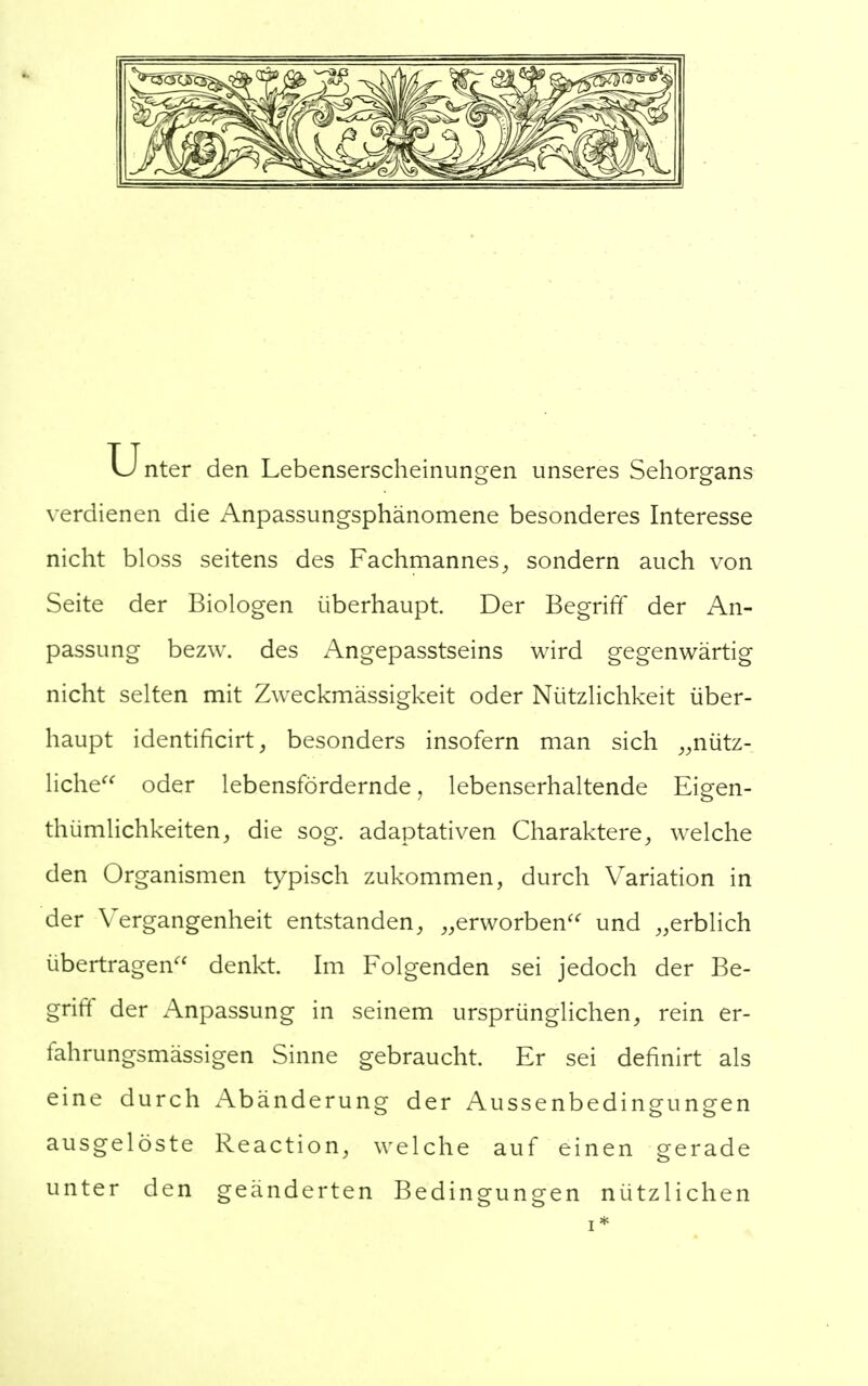 Unter den Lebenserscheinungen unseres Sehorgans verdienen die Anpassungsphänomene besonderes Interesse nicht bloss seitens des Fachmannes, sondern auch von Seite der Biologen überhaupt Der Begriff der An- passung bezw. des Angepasstseins wird gegenwärtig nicht selten mit Zweckmässigkeit oder Nützlichkeit über- haupt identificirt, besonders insofern man sich „nütz- liche oder lebensfördernde, lebenserhaltende Eigen- tümlichkeiten, die sog. adaptativen Charaktere, welche den Organismen typisch zukommen, durch Variation in der Vergangenheit entstanden, „erworben und „erblich übertragen denkt. Im Folgenden sei jedoch der Be- griff der Anpassung in seinem ursprünglichen, rein er- fahrungsmässigen Sinne gebraucht. Er sei definirt als eine durch Abänderung der Aussenbedingungen ausgelöste Reaction, welche auf einen gerade unter den geänderten Bedingungen nützlichen