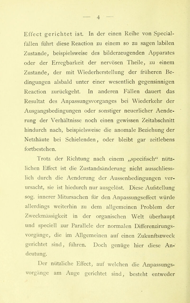 — 4 Effect gerichtet ist. In der einen Reihe von Special- fällen führt diese Reaction zu einem so zu sagen labilen Zustande, beispielsweise des bilderzeugenden Apparates oder der Erregbarkeit der nervösen Theile, zu einem Zustande, der mit Wiederherstellung der früheren Be- dingungen alsbald unter einer wesentlich gegensinnigen Reaction zurückgeht. In anderen Fällen dauert das Resultat des Anpassungsvorganges bei Wiederkehr der Ausgangsbedingungen oder sonstiger neuerlicher Aende- rung der Verhältnisse noch einen gewissen Zeitabschnitt hindurch nach, beispielsweise die anomale Beziehung der Netzhäute bei Schielenden, oder bleibt gar zeitlebens fortbestehen. Trotz der Richtung nach einem „specifisch nütz- lichen Effect ist die Zustandsänderung nicht ausschliess- lich durch die Aenderung der Aussenbedingungen ver- ursacht, sie ist hiedurch nur ausgelöst. Diese Aufstellung sog. innerer Mitursachen für den Anpassungseffect würde allerdings weiterhin zu dem allgemeinen Problem der Zweckmässigkeit in der organischen Welt überhaupt und speciell zur Parallele der normalen Differenzirungs- vorgänge, die im Allgemeinen auf einen Zukunftszweck gerichtet sind, führen. Doch genüge hier diese An- deutung. Der nützliche Effect, auf welchen die Anpassungs- vorgänge am Auge gerichtet sind, besteht entweder