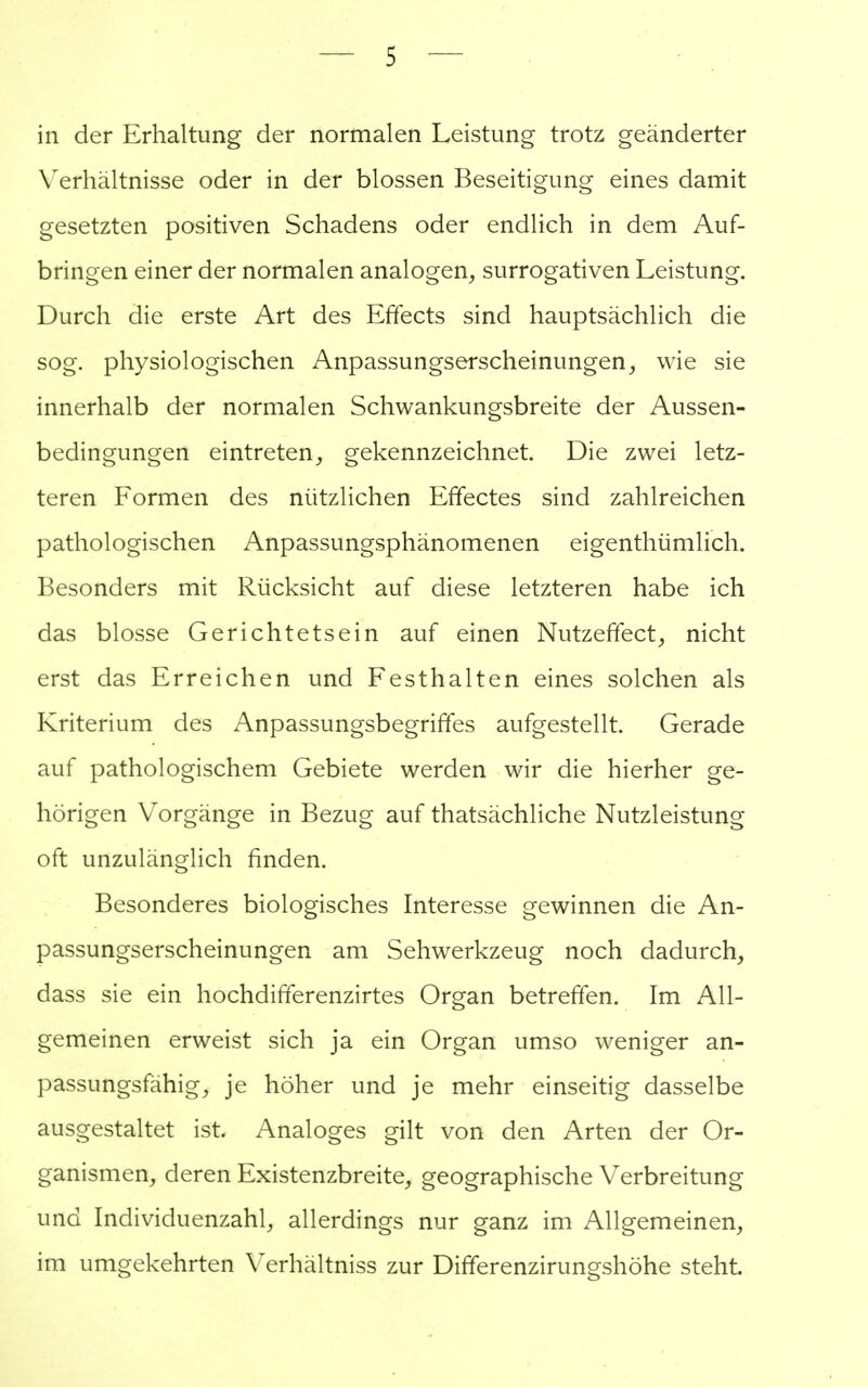 in der Erhaltung der normalen Leistung trotz geänderter Verhältnisse oder in der blossen Beseitigung eines damit gesetzten positiven Schadens oder endlich in dem Auf- bringen einer der normalen analogen, surrogativen Leistung. Durch die erste Art des Effects sind hauptsächlich die sog. physiologischen Anpassungserscheinungen, wie sie innerhalb der normalen Schwankungsbreite der Aussen- bedingungen eintreten, gekennzeichnet. Die zwei letz- teren Formen des nützlichen Effectes sind zahlreichen pathologischen Anpassungsphänomenen eigenthümlich. Besonders mit Rücksicht auf diese letzteren habe ich das blosse Gerichtetsein auf einen Nutzeffect, nicht erst das Erreichen und Festhalten eines solchen als Kriterium des Anpassungsbegriffes aufgestellt. Gerade auf pathologischem Gebiete werden wir die hierher ge- hörigen Vorgänge in Bezug auf thatsächliche Nutzleistung oft unzulänglich finden. Besonderes biologisches Interesse gewinnen die An- passungserscheinungen am Sehwerkzeug noch dadurch, dass sie ein hochdifferenzirtes Organ betreffen. Im All- gemeinen erweist sich ja ein Organ umso weniger an- passungsfähig, je höher und je mehr einseitig dasselbe ausgestaltet ist. Analoges gilt von den Arten der Or- ganismen, deren Existenzbreite, geographische Verbreitung und Individuenzahl, allerdings nur ganz im Allgemeinen, im umgekehrten Verhältniss zur Differenzirungshöhe steht.