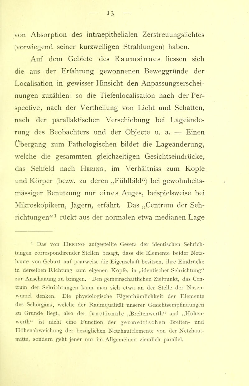 von Absorption des intraepithelialen Zerstreuungslichtes (vorwiegend seiner kurzwelligen Strahlungen) haben. Auf dem Gebiete des Raumsinnes Hessen sich die aus der Erfahrung gewonnenen Beweggründe der Localisation in gewisser Hinsicht den Anpassungserschei- nungen zuzählen: so die Tiefenlocalisation nach der Per- spective, nach der Vertheilung von Licht und Schatten, nach der parallaktischen Verschiebung bei Lageände- rung des Beobachters und der Objecte u. a. — Einen Ubergang zum Pathologischen bildet die Lageänderung, welche die gesammten gleichzeitigen Gesichtseindrücke, das Sehfeld nach Hering, im Verhältniss zum Kopfe und Körper (bezw. zu deren „Fühlbild) bei gewohnheits- mässiger Benutzung nur eines Auges, beispielsweise bei Mikroskopikern, Jägern, erfährt. Das „Centrum der Seh- richtungen1 rückt aus der normalen etwa medianen Lage 1 Das von Hering aufgestellte Gesetz der identischen Sehrich- tungen correspondirender Stellen besagt, dass die Elemente beider Netz- häute von Geburt auf paarweise die Eigenschaft besitzen, ihre Eindrücke in derselben Richtung zum eigenen Kopfe, in „identischer Sehrichtung zur Anschauung zu bringen. Den gemeinschaftlichen Zielpunkt, das Cen- trum der Sehrichtungen kann man sich etwa an der Stelle der Nasen- wurzel denken. Die physiologische Eigenthümlichkeit der Elemente des Sehorgans, welche der Raumqualität unserer Gesichtsempfindungen zu Grunde liegt, also der functionale ,,Breiten wTerth und „Höhen- werth1 ist nicht eine Function der geometrischen Breiten- und Höhenabweichung der bezüglichen Netzhautelemente von der Netzhaut- mitte, sondern geht jener nur im Allgemeinen ziemlich parallel.