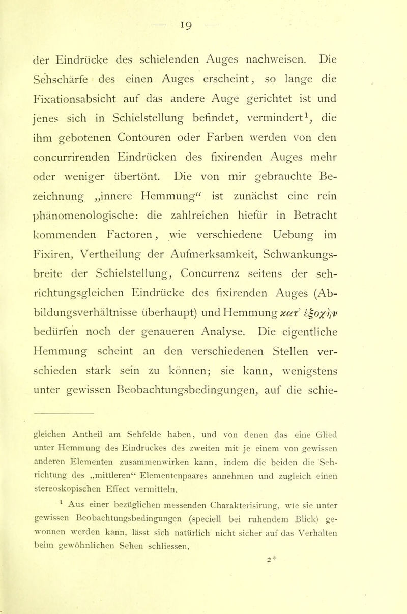 der Eindrücke des schielenden Auges nachweisen. Die Sehschärfe des einen Auges erscheint, so lange die Fixationsabsicht auf das andere Auge gerichtet ist und jenes sich in Schielstellung befindet, vermindert1, die ihm gebotenen Contouren oder Farben werden von den concurrirenden Eindrücken des fixirenden Auges mehr oder weniger übertönt. Die von mir gebrauchte Be- zeichnung „innere Hemmung ist zunächst eine rein phänomenologische: die zahlreichen hiefür in Betracht kommenden Factoren , wie verschiedene Uebung im Fixiren, Vertheilung der Aufmerksamkeit, Schwankungs- breite der Schielstellung, Concurrenz seitens der seh- richtungsgleichen Eindrücke des fixirenden Auges (Ab- bildungsverhältnisse überhaupt) und Hemmung kut &$>o%r]V bedürfen noch der genaueren Analyse. Die eigentliche Hemmung scheint an den verschiedenen Stellen ver- schieden stark sein zu können; sie kann, wenigstens unter gewissen Beobachtungsbedingungen, auf die schie- gleichen Antheil am Sehfelde haben, und von denen das eine Glied unter Hemmung des Eindruckes des zweiten mit je einem von gewissen anderen Elementen zusammenwirken kann, indem die beiden die 'Seh- rich tung des „mittleren Elementenpaares annehmen und zugleich einen stereoskopischen Effect vermitteln. 1 Aus einer bezüglichen messenden Charakterisirung, wie sie unter gewissen Beobachtungsbedingungen (speciell bei ruhendem Blick) ge- wonnen werden kann, lässt sich natürlich nicht sicher auf das Verhalten beim gewöhnlichen Sehen schliessen. 2*