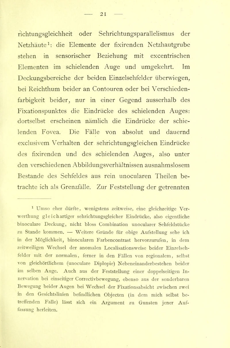 2 I richtungsgleichheit oder Sehrichtungsparallelismus der Netzhäute1: die Elemente der fixirenden Netzhautgrube stehen in sensorischer Beziehung mit excentrischen Elementen im schielenden Auge und umgekehrt. Im Deckungsbereiche der beiden Einzelsehfelder überwiegen, bei Reichthum beider an Contouren oder bei Verschieden- farbigkeit beider, nur in einer Gegend ausserhalb des Fixationspunktes die Eindrücke des schielenden Auges: dortselbst erscheinen nämlich die Eindrücke der schie- lenden Fovea. Die Fälle von absolut und dauernd exclusivem Verhalten der sehrichtungsgleichen Eindrücke des fixirenden und des schielenden Auges, also unter den verschiedenen Abbildungsverhältnissen ausnahmslosem Bestände des Sehfeldes aus rein unocularen Theilen be- trachte ich als Grenzfälle. Zur Feststellung der getrennten 1 Umso eher dürfte, wenigstens zeitweise, eine gleichzeitige Ver- werthnng gleichartiger sehrichtungsgleicher Eindrücke, also eigentliche binoculare Deckung, nicht bloss Combination unocularer Sehfeldstücke zu Stande kommen. — Weitere Gründe für obige Aufstellung sehe ich in der Möglichkeit, binocularen Farbencontrast hervorzurufen, in dem zeitweiligen Wechsel der anomalen Localisationsweise beider Einzelseh- felder mit der normalen, ferner in den Fällen von regionalem, selbst von gleichörtlichem (unoculare Diplopie) Nebeneinanderbestehen beider im selben Auge. Auch aus der Feststellung einer doppelseitigen In- nervation bei einseitiger Correctivbewegung, ebenso aus der sonderbaren Bewegung beider Augen bei Wechsel der Fixationsabsicht zwischen zwei in den Gesichtslinien befindlichen Objecten (in dem mich selbst be- treffenden Falle) lässt sich ein Argument zu Gunsten jener Auf- fassung herleiten.