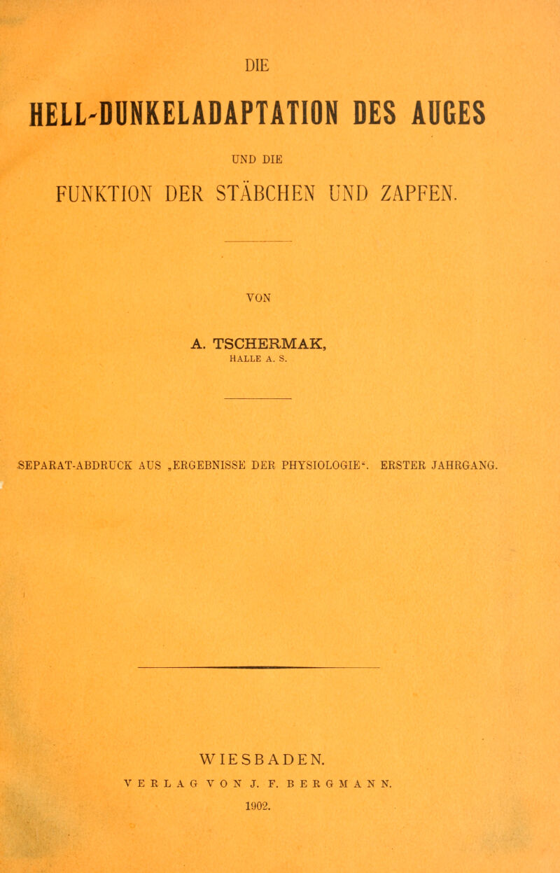 DIE HELL-DUNKELADAPTATION DES AUGES UND DIE FUNKTION DER STÄBCHEN UND ZAPFEN. VON A. TSCHERMAK, HALLE A. S. SEPARAT-ABDRUCK AUS „ERGEBNISSE DER PHYSIOLOGIE. ERSTER JAHRGANG. WIESBADEN. VERLAG VON J. F. BERGMANN. 1902.