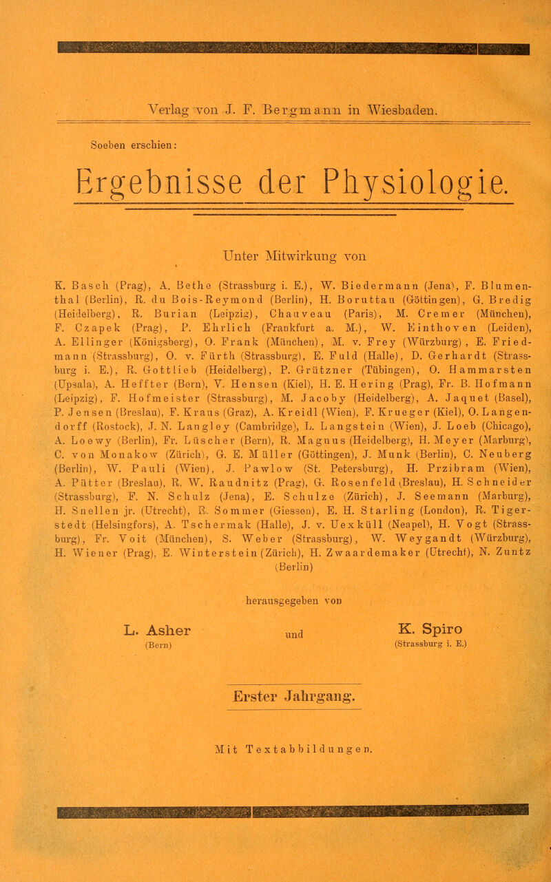 Soeben erschien: Ergebnisse der Physiologie. Unter Mitwirkung von K. Bäsch (Prag), A. Bethe (Strassburg i. E.), W. Biedermann (Jena), F. Blumen- thal (Berlin), R. du Bois-Reymond (Berlin), H, Boruttau (Göttingen), G. Bredig (Heidelberg), R. Burian (Leipzig), Chaiiveau (Paris), M. Crem er (München), F. Czapek (Prag), P. Ehrlich (Frankfurt a. M.), W. Einthoven (Leiden), A. Ellinger (Königsberg), 0. Frank (München), M. v. Frey (Würzburg), E. Fried- mann (Strassburg), 0. V. Fürth (Strassburg), E. Fuld (Halle), D. Gerhardt (Strass- burg i. E.), R. Gott lieb (Heidelberg), P. Grützner (Tübingen), 0. Hammarsten (Upsala), A. Heffter (Bern), Y. Hensen (Kiel), H.E.Hering (Prag), Fr. B. Hofmann (Leipzig), F. Hofmeister (Strassburg), M. Jacoby (Heidelberg), A. Jaquet (Basel), P. Jensen (Breslau), F. Kraus (Graz), A. Kreidl (Wien), F. Krueger (Kiel), 0. L angen- dorff (Rostock), J. N. Langley (Cambridge), L. Langstein (Wien), J. Loeb (Chicago), A. Loewy (Berlin), Fr. Lttscher (Bern), R. Magnus (Heidelberg), H.Meyer (Marburg), C. von Monakow (Zürich), G. E. Müller (Göttingen), J. Münk (Berlin), C. Neuberg (Berlin), W. Pauli (Wien), J. Pawlow (St. Petersburg), H. Przibram (Wien), A. Pütter (Breslau), R. W. Raudnitz (Prag), G. Ro s e n f e Id (;Breslau), H.Schneider (Strassburg), F. N. Schulz (Jena), E. Schulze (Zürich), J. Seemann (Marburg), H. Sneilen jr. (Utrecht), R. Sommer (Glessen), E. H. Starling (London), R. Tiger- stedt (Helsingfors), A. Tschermak (Halle), J. v. Uexküll (Neapel), H. Vogt (Strass- burg), Fr. Voit (München), S. Weber (Strassburg), W. Weygandt (Würzburg), H. Wiener (Prag), E. Winterstein (Zürich), H. Zwaardemaker (Utrecht), N. Zuntz (Berlin) L. Asher ^nd ^* Spiro (Bern) (Strassburg i. E.) Erster Jahrgang. Mit Textabbildungen.