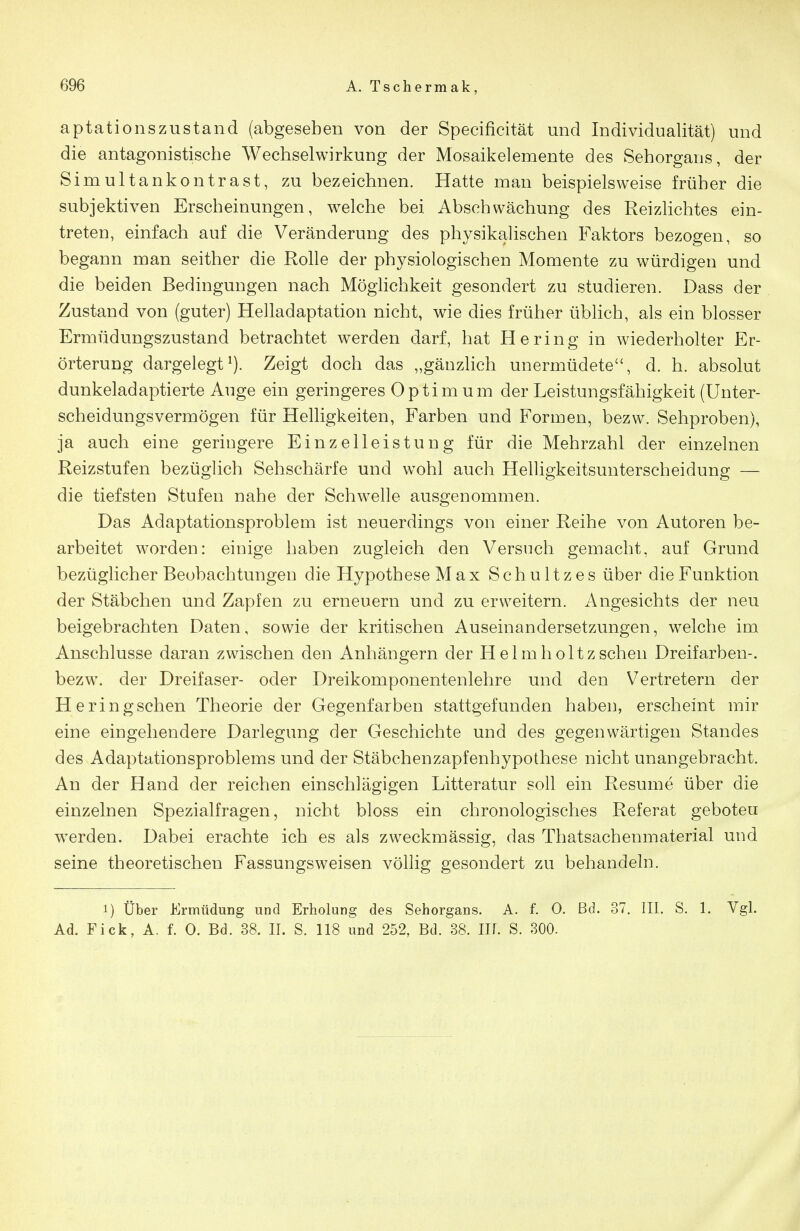 aptationszustand (abgesehen von der Specificität und Individualität) und die antagonistische Wechselwirkung der Mosaikelemente des Sehorgans, der Simultankontrast, zu bezeichnen. Hatte man beispielsweise früher die subjektiven Erscheinungen, welche bei Abschwächung des Reizlichtes ein- treten, einfach auf die Veränderung des physikalischen Faktors bezogen, so begann man seither die Rolle der physiologischen Momente zu würdigen und die beiden Bedingungen nach Möglichkeit gesondert zu studieren. Dass der Zustand von (guter) Helladaptation nicht, wie dies früher üblich, als ein blosser Ermüdungszustand betrachtet werden darf, hat Hering in wiederholter Er- örterung dargelegt^). Zeigt doch das „gänzlich unermüdete, d. h. absolut dunkeladaptierte Auge ein geringeres Optim um der Leistungsfähigkeit (Unter- scheidungsvermögen für Helligkeiten, Farben und Formen, bezw. Sehproben), ja auch eine geringere Einzelleistung für die Mehrzahl der einzelnen Reizstufen bezüglich Sehschärfe und wohl auch Helligkeitsunterscheidung — die tiefsten Stufen nahe der Schwelle ausgenommen. Das Adaptationsproblem ist neuerdings von einer Reihe von Autoren be- arbeitet worden: einige haben zugleich den Versuch gemacht, auf Grund bezüglicher Beobachtungen die Hypothese Max Schnitzes über die Funktion der Stäbchen und Zapfen zu erneuern und zu erweitern. Angesichts der neu beigebrachten Daten, sowie der kritischen Auseinandersetzungen, welche im Anschlüsse daran zwischen den Anhängern der Helmholtzsehen Dreifarben-, bezw. der Dreifaser- oder Dreikomponentenlehre und den Vertretern der Heringschen Theorie der Gegenfarben stattgefunden haben, erscheint mir eine eingehendere Darlegung der Geschichte und des gegenwärtigen Standes des Adaptationsproblems und der Stäbchenzapfenhypothese nicht unangebracht. An der Hand der reichen einschlägigen Litteratur soll ein Resume über die einzelnen Spezialfragen, nicht bloss ein chronologisches Referat geboten w^erden. Dabei erachte ich es als zweckmässig, das Thatsachenmaterial und seine theoretischen Fassungsweisen völlig gesondert zu behandeln. 1) Über Ermüdung und Erholung des Sehorgans. A. f. 0. ßd. 37. III. S. 1. Vgl. Ad. Fick, A. f. 0. Bd. 38. II. S. 118 und 252, Bd. 38. III. S. 300.