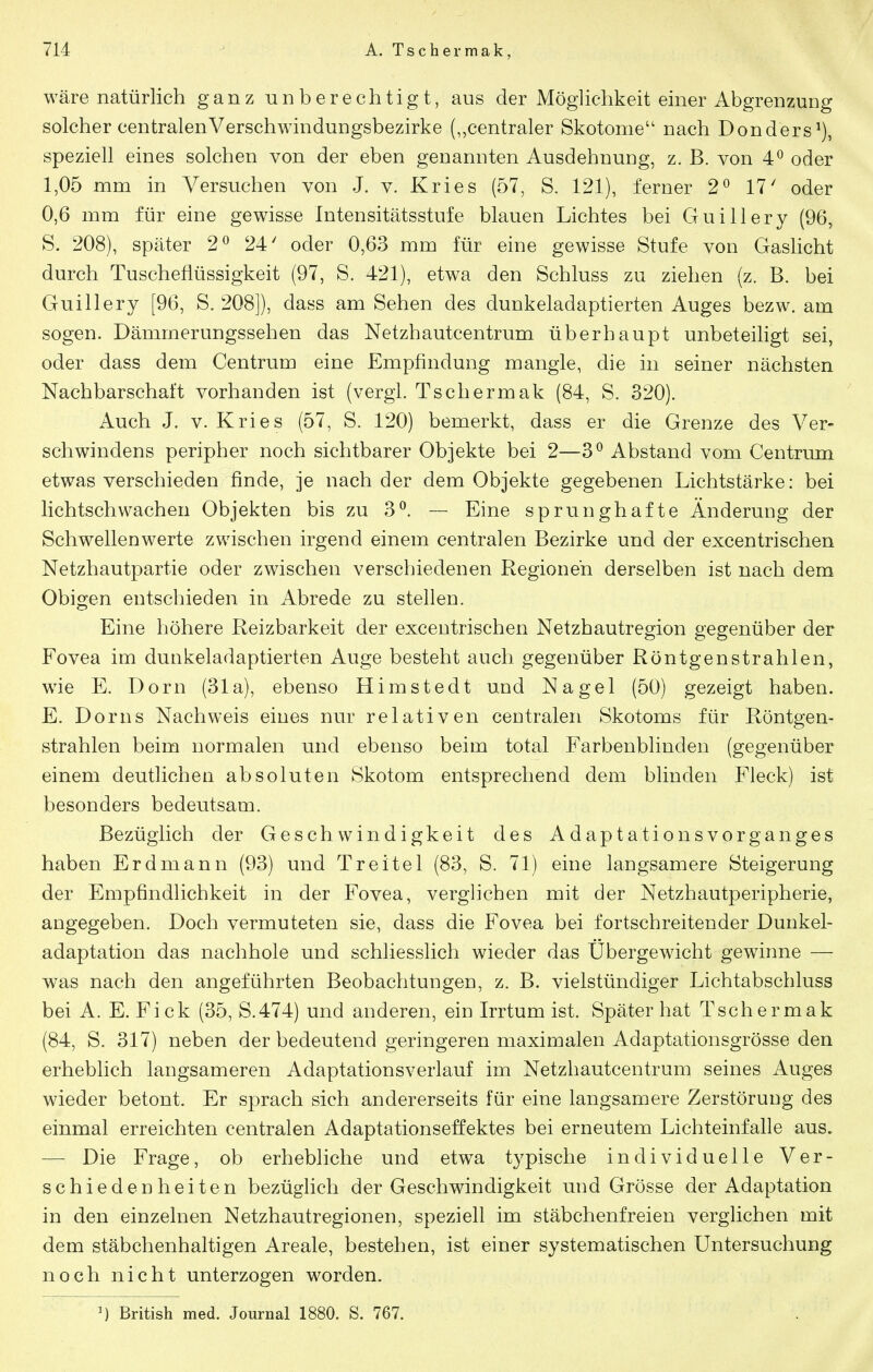 Wäre natürlich ganz unberechtigt, aus der Möglichkeit einer Abgrenzung solcher centralenVerschwindungsbezirke („centraler Skotome nach Donders^), speziell eines solchen von der eben genannten Ausdehnung, z. B. von 4^ oder 1,05 mm in Versuchen von J. v. Kries (57, S. 121), ferner 2^ 17' oder 0,6 mm für eine gewisse Intensitätsstufe blauen Lichtes bei Guillery (96, S. 208), später 2^ 24' oder 0,63 mm für eine gewisse Stufe von Gaslicht durch Tuschefiüssigkeit (97, S. 421), etwa den Schluss zu ziehen (z. B. bei Guillery [96, S. 208]), dass am Sehen des dunkeladaptierten Auges bezw. am sogen. Dämmerungssehen das Netzhautcentrum überhaupt unbeteiligt sei, oder dass dem Centrum eine Empfindung mangle, die in seiner nächsten Nachbarschaft vorhanden ist (vergl. Tschermak (84, S. 320). Auch J. V. Kries (57, S. 120) bemerkt, dass er die Grenze des Ver- seil windens peripher noch sichtbarer Objekte bei 2—3^ Abstand vom Centrmn etwas verschieden finde, je nach der dem Objekte gegebenen Lichtstärke: bei lichtschwachen Objekten bis zu 3^. — Eine sprunghafte Änderung der Schwellenwerte zwischen irgend einem centralen Bezirke und der excentrischen Netzhautpartie oder zwischen verschiedenen Regionen derselben ist nach dem Obigen entschieden in Abrede zu stellen. Eine höhere Reizbarkeit der excentrischen Netzhautregion gegenüber der Fovea im dunkeladaptierten Auge besteht auch gegenüber Röntgenstrahlen, wie E. Dorn (31a), ebenso Himstedt und Nagel (50) gezeigt haben. E. Dorns Nachweis eines nur relativen centralen Skotoms für Röntgen- strahlen beim normalen und ebenso beim total Farbenblinden (gegenüber einem deutlichen absoluten Skotom entsprechend dem blinden Fleck) ist besonders bedeutsam. Bezüglich der Geschwindigkeit des Adaptationsvorganges haben Erdmann (93) und Treitel (83, S. 71) eine langsamere Steigerung der Empfindlichkeit in der Fovea, verglichen mit der Netzhautperipherie, angegeben. Doch vermuteten sie, dass die Fovea bei fortschreitender Dunkel- adaptation das nachhole und schliesslich wieder das Übergewicht gewinne — was nach den angeführten Beobachtungen, z. B. vielstündiger Lichtabschluss bei A. E. Eick (35, S.474) und anderen, ein Irrtum ist. Später hat Tschermak (84, S. 317) neben der bedeutend geringeren maximalen Adaptationsgrösse den erheblich langsameren Adaptationsverlauf im Netzhautcentrum seines Auges wieder betont. Er sprach sich andererseits für eine langsamere Zerstörung des einmal erreichten centralen Adaptationseffektes bei erneutem Lichteinfalle aus. — Die Frage, ob erhebliche und etwa typische individuelle Ver- schiedenheiten bezüglich der Geschwindigkeit und Grösse der Adaptation in den einzelnen Netzhautregionen, speziell im stäbchenfreien verglichen mit dem stäbchenhaltigen Areale, bestehen, ist einer systematischen Untersuchung noch nicht unterzogen worden. M British med. Journal 1880. S. 767.