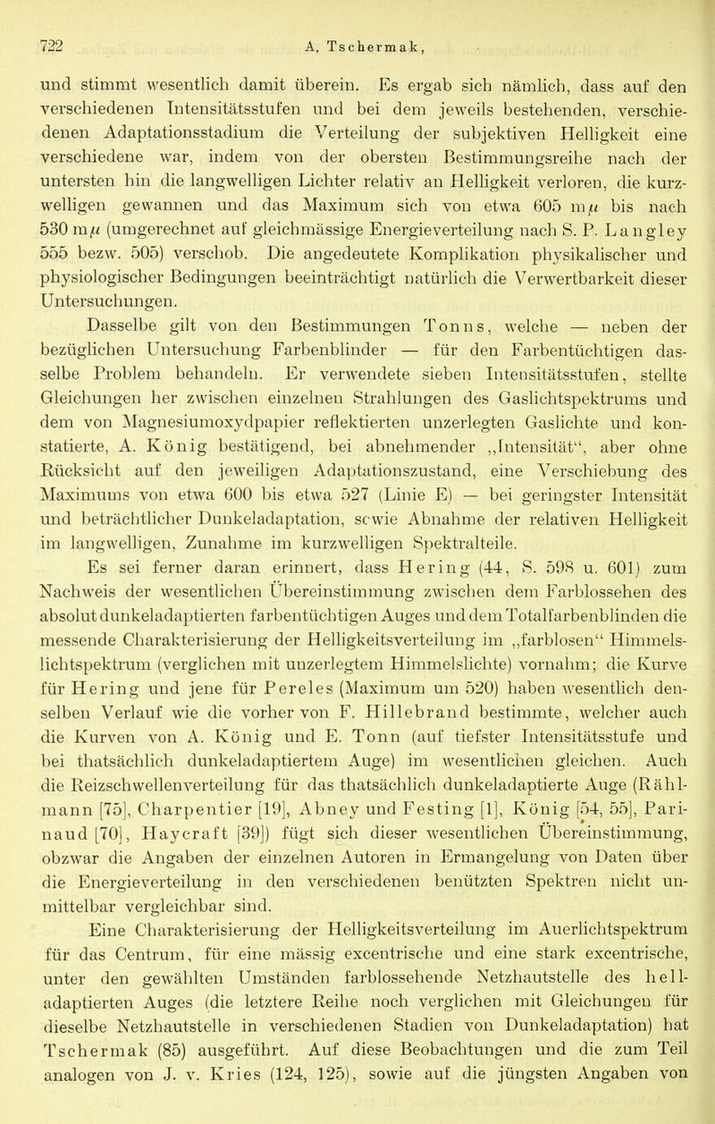 und stimmt wesentlich damit überein. Es ergab sieb nämlich, dass auf den verschiedenen Intensitätsstufen und bei dem jeweils bestehenden, verschie- denen Adaptationsstadium die Verteilung der subjektiven Helligkeit eine verschiedene war, indem von der obersten Bestimmungsreihe nach der untersten hin die langwelligen Lichter relativ an Helligkeit verloren, die kurz- welligen gewannen und das Maximum sich von etwa 605 m^ bis nach 530 m^/ (umgerechnet auf gleichmässige Energieverteilung nach S. P. Langley 555 bezw. 505) verschob. Die angedeutete Komphkation physikalischer und physiologischer Bedingungen beeinträchtigt natürlich die Verwertbarkeit dieser Untersuchungen. Dasselbe gilt von den Bestimmungen Tonns, welche — neben der bezüglichen Untersuchung Farbenblinder — für den Farbentüchtigen das- selbe Problem behandeln. Er verwendete sieben Intensitätsstufen, stellte Gleichungen her zwischen einzelneu Strahlungen des Gaslichtspektrums und dem von Magnesiumoxydpapier reflektierten unzerlegten Gaslichte und kon- statierte, A. König bestätigend, bei abnehmender ,,Intensität, aber ohne Rücksicht auf den jeweiligen Adaptationszustand, eine Verschiebung des Maximums von etwa 600 bis etwa 527 (Linie E) — bei geringster Intensität und beträcbthcher Dunkeladaptation, sc wie Abnahme der relativen Helligkeit im langwelligen, Zunahme im kurzwelligen Spektralteile. Es sei ferner daran erinnert, dass Hering (44, S. 598 u. 601) zum Nachw^eis der wesentlichen Ubereinstimmung zwischen dem Farblossehen des absolut dunkeladaptierten farbentüchtigen Auges und dem Totalfarbenblinden die messende Charakterisierung der Helligkeitsverteilung im ,,farblosen Himmels- lichtspektrum (verglichen mit unzerlegtem Himmelslichte) vornahm; die Kurve für Hering und jene für Pereies (Maximum um 520) haben wesentlich den- selben Verlauf wie die vorher von F. Hillebrand bestimmte, welcher auch die Kurven von A. König und E, Tonn (auf tiefster Intensitätsstufe und bei thatsächlich dunkeladaptiertem Auge) im wesentlichen gleichen. Auch die Reizschwellenverteilung für das thatsächlich dunkeladaptierte Auge (Rähl- mann [75], Charpentier [19], Abney und Festing [1], König [54, 55], Pari- naud [70], Haycraft [39]) fügt sich dieser wesentlichen Ubereinstimmung, obzwar die Angaben der einzelnen Autoren in Ermangelung von Daten über die Energieverteilung in den verschiedenen benützten Spektren nicht un- mittelbar vergleichbar sind. Eine Charakterisierung der Helligkeitsverteilung im Auerlichtspektrum für das Centrum, für eine mässig excentrische und eine stark excentrische, unter den gewählten Umständen farblossehende Netzhautstelle des hell- adaptierten Auges (die letztere Reihe noch verglichen mit Gleichungen für dieselbe Netzhautstelle in verschiedenen Stadien von Dunkeladaptation) bat Tschermak (85) ausgeführt. Auf diese Beobachtungen und die zum Teil analogen von J. v. Kries (124, 125), sowie auf die jüngsten Angaben von