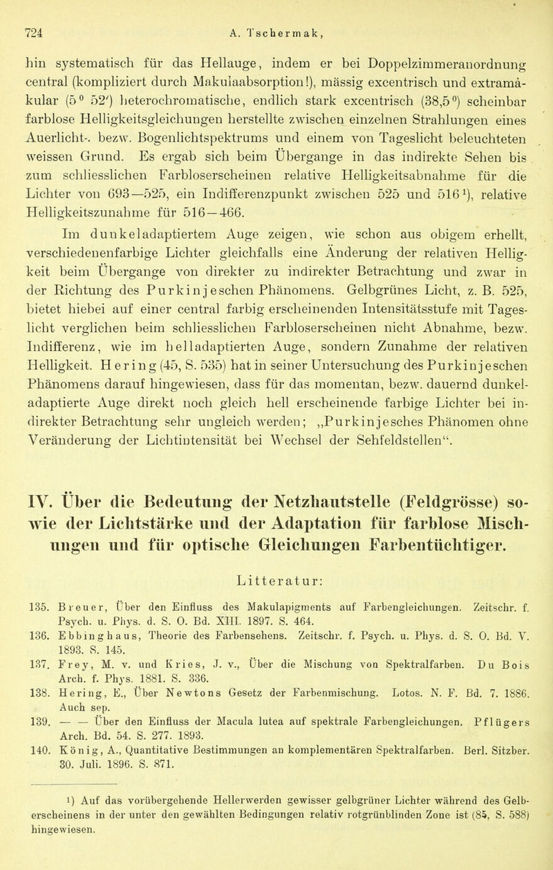 hin systematisch für das Hellauge, indem er bei Doppelzimmeranordnung central (kompliziert durch Makulaabsorption!), mässig excentrisch und extramä- kular (5^ 52') heterochromatische, endlich stark excentrisch (38,5°) scheinbar farblose Helligkeitsgleichungen herstellte zwischen einzelnen Strahlungen eines -Auerlicht-, bezw. Bogenlichtspektrums und einem von Tageslicht beleuchteten weissen Grund. Es ergab sich beim Übergange in das indirekte Sehen bis zum schliesslichen Farbloserscheinen relative Helligkeitsabnahme für die Lichter von 693—525, ein Indifferenzpunkt zwischen 525 und 516^), relative Heliigkeitszunahme für 516 — 466. Im dunkel adaptiertem Auge zeigen, wie schon aus obigem erhellt, verschiedenenfarbige Lichter gleichfalls eine Änderung der relativen Hellig- keit beim Ubergange von direkter zu indirekter Betrachtung und zwar in der Richtung des Purkin j eschen Phänomens. Gelbgrünes Licht, z.B. 525, bietet hiebei auf einer central farbig erscheinenden Intensitätsstufe mit Tages- hcht verglichen beim schliesslichen Farbloserscheinen nicht Abnahme, bezw. Indifferenz, wie im helladaptierten Auge, sondern Zunahme der relativen Helligkeit. Hering (45, S. 535) hat in seiner Untersuchung des Purkinjeschen Phänomens darauf hingewiesen, dass für das momentan, bezw. dauernd dunkel- adaptierte Auge direkt noch gleich hell erscheinende farbige Lichter bei in- direkter Betrachtung sehr ungleich werden; ,,Purkinjesches Phänomen ohne Veränderung der Lichtiutensität bei Wechsel der Sehfeldstellen. IV. über die Bedeutung der Netzliautstelle (Feldgrösse) so- wie der Lichtstärke und der Adaptation für farblose Misch- ungen und für optische Gleichungen Farbentüclitiger. Litterat ur: 135. Breuer, Über den Einfluss des Makulapigments auf Farbengleichungen. Zeitschr. f. Psych, u. Phys. d. S. 0. Bd. XIII. 1897. S. 464. 136. Ebbinghaus, Theorie des Farbensehens. Zeitschr. f. Psych, u. Phys. d. S. 0. Bd. V. 1893. S. 145. 137. Frey, M. v. und Kries, J. v., Über die Mischung von Spektralfarben. Du Bois Arch. f. Phys. 1881. S. 336. 138. Hering, E., Über Newtons Gesetz der Farbenmischung. Lotos. N. F. Bd. 7. 1886. Auch sep. 139. — — Über den Einfluss der Macula lutea auf spektrale Farbengleichungen. Pflügers Arch. Bd. 54. S. 277. 1893. 140. König, A., Quantitative Bestimmungen an komplementären Spektralfarben. Berl. Sitzber. 30. Juli. 1896. S. 871. 1) Auf das vorübergehende Hellerwerden gewisser gelbgrüner Lichter während des Gelb- erscheinens in der unter den gewählten Bedingungen relativ rotgrünblinden Zone ist (85, S. 588) hingewiesen.