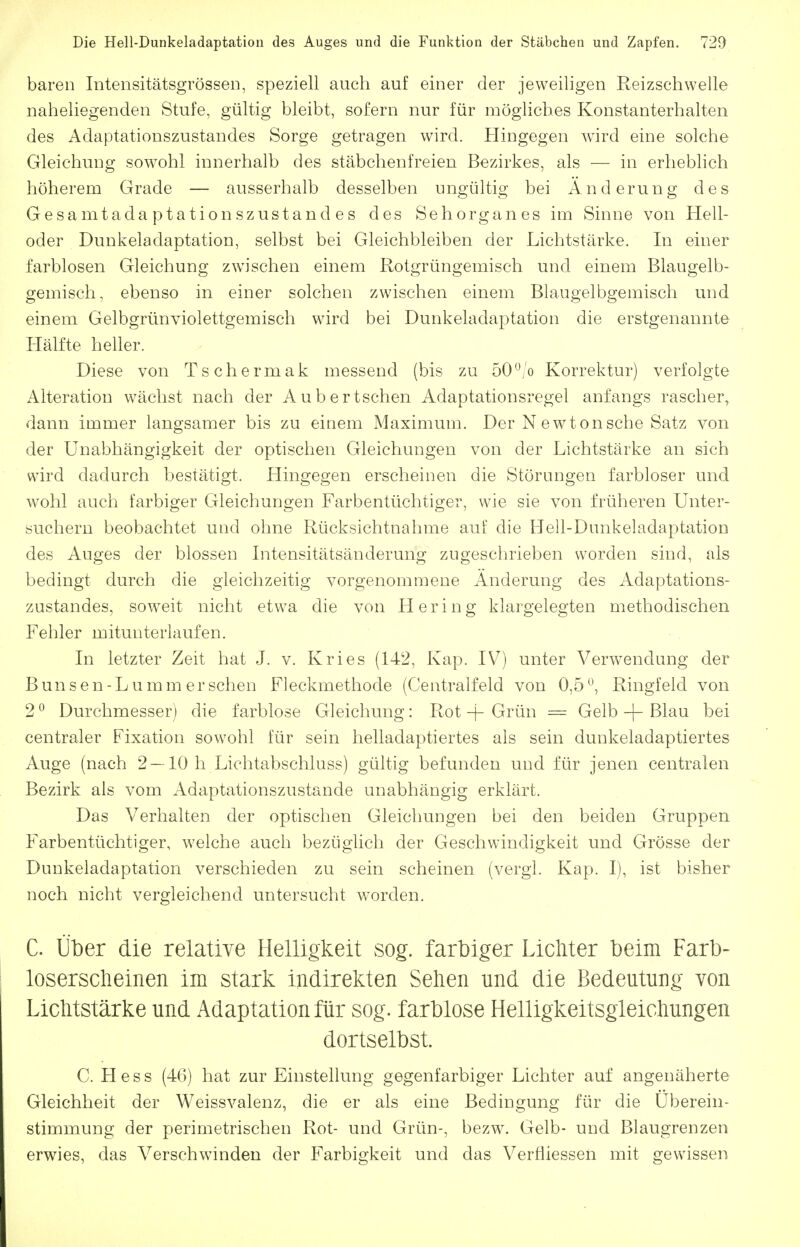 baren Intensitätsgrösseii, speziell auch auf einer der jeweiligen Reizschwelle naheliegenden Stufe, gültig bleibt, sofern nur für mögliches Konstanterhalten des Adaptationszustandes Sorge getragen wird. Hingegen wird eine solche Gleichung sowohl innerhalb des stäbchenfreien Bezirkes, als — in erhebhch höherem Grade — ausserhalb desselben ungültig bei Änderung des Gesamtada ptationszustand es des Sehorgan es im Sinne von Hell- oder Dunkeladaptation, selbst bei Gleichbleiben der Lichtstärke. In einer farblosen Gleichung zw^isehen einem Rotgrüngemisch und einem Blaugelb- gemisch, ebenso in einer solchen zwischen einem Blaugelbgemisch und einem Gelbgrünviolettgemisch wird bei Dunkeladaptation die erstgenannte Hälfte heller. Diese von Tschermak messend (bis zu 50*'/o Korrektur) verfolgte Alteration wächst nach der Aubertschen Adaptationsregel anfangs rascher, dann immer langsamer bis zu einem Maximum. Der N ewtonsche Satz von der Unabhängigkeit der optischen Gleichungen von der Lichtstärke an sich wird dadurch bestätigt. Hingegen erscheinen die Störungen farbloser und wohl auch farbiger Gleichungen Farbentüchtiger, wie sie von früheren Unter- öuchern beobachtet und ohne Rücksichtnahme auf die Hell-Dunkeladaptation des Auges der blossen Litensitätsänderung zugeschrieben worden sind, als bedingt durch die gleichzeitig vorgenommene Änderung des Adaptations- zustandes, soweit nicht etwa die von Hering klargelegten methodischen Fehler mitunteriaufen. In letzter Zeit hat J. v. Kries (142, Kap. IV) unter Verwendung der Bunsen-Lumm ersehen Fleckmethode (Centraifeld von 0,5^\ Ringfeld von 2 0 Durchmesser) die farblose Gleichung: Rot + Grün = Gelb -f- Blau bei centraler Fixation sowohl für sein helladaptiertes als sein dunkeladaptiertes Auge (nach 2 —10 h Lichtabschluss) gültig befunden und für jenen centralen Bezirk als vom Adaptationszustande unabhängig erklärt. Das Verhalten der optischen Gleichungen bei den beiden Gruppen Farbentüchtiger, welche auch bezüglich der Geschwindigkeit und Grösse der Dunkeladaptation verschieden zu sein scheinen (vergl. Kap. I), ist bisher noch nicht vergleichend untersucht worden. C. Über die relative Helligkeit sog. farbiger Lichter beim Farb- loserscheinen im stark indirekten Sehen und die Bedeutung von Lichtstärke und Adaptation für sog. farblose Helligkeitsgleichungen dortselbst. C. Hess (46) hat zur Einstellung gegenfarbiger Lichter auf angenäherte Gleichheit der Weissvalenz, die er als eine Bedingung für die Überein- stimmung der perimetrischen Rot- und Grün-, bezw. Gelb- und Blaugrenzen erwies, das Verschwinden der Farbigkeit und das Verfliessen mit gewissen