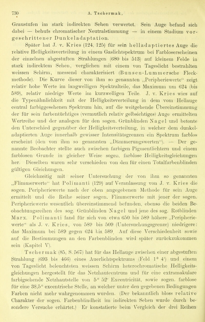 ■Graustufen im stark indirekten Sehen verwertet. Sein Auge befand sich dabei — behufs chromatischer Neutralstimmung — in einem Stadium vor- geschrittener Dunkeladaptation. Später hat J. v. Kries (124, 125) für sein helladaptiertes Auge die relative Helligkeitsverteilung in einem Gaslichtspektrum bei Farbloserscheinen der einzelnen abgestuften Strahlungen (680 bis 513) auf kleinem Felde in stark indirektem Sehen, verglichen mit einem von Tageshcht bestrahlten weissen Schirm, messend charakterisiert (Bunsen-Lummersche Fleck- methode). Die Kurve dieser von ihm so genannten ,,Peripheriewerte zeigt relativ hohe Werte im langwelligen Spektralteile, das Maximum um 624 (bis 589), relativ niedrige Werte im kurzwelhgen Teile. J. v. Kries wies auf die Typenähnlichkeit mit der Helligkeitsverteilung in dem vom Hellauge zentral farbiggesehenen Spektrum hin, auf die weitgehende Übereinstimmung der für sein farbentüchtiges (vermutlich relativ gelbsichtiges) Auge ermittelten Wertreihe und der analogen für den sogen. Grünblinden Nagel und betonte den Unterschied gegenüber der Helligkeitsverteiiung, in welcher dem dunkel- adaptierten Auge innerhalb gewisser Intensitätsgrenzen ein Spektrum farblos erscheint (den von ihm so genannten ,,Dämmerungswerten). — Der ge- nannte Beobachter stellte auch zwischen farbigen Pigmentlichtern und einem farblosen Grunde in gleicher Weise sogen, farblose Helligkeitsgleichungen her. Dieselben waren sehr verschieden von den für einen Totalfarbenblinden gültigen Gleichungen. Gleichzeitig mit seiner Untersuchung der von ihm so genannten Flimmerwerte hat Polimanti (129) auf Veranlassung von J. v. Kries die sogen. Peripheriewerte nach der oben angegebenen Methode für sein Auge vermittelt und die Reihe seiner sogen. Flimmerwerte mit jener der sogen. Peripheriewerte wesentlich übereinstimmend befunden, ebenso die beiden Be- obachtungsreihen des sog. Grünblinden Nagel und jene des sog. Rotblinden Marx. Polimanti fand für sich von etwa 650 bis 589 höhere ,,Peripherie- w^erte als J. v. Kries, von 589 bis 509 (Untersuchungsgrenze) niedrigere: das Maximum bei 589 gegen 624 bis 589, Auf diese Verschiedenheit sowie auf die Bestimmungen an den Farbenblinden wird später zurückzukommen sein (Kapitel V). Tschermak (85, S. 567) hat für das Hellauge zwischen einer abgestuften Strahlung (693 bis 466) eines Auerlichtspektrums (Feld 1^ 4^) und einem von Tageslicht beleuchteten weissen Schirm heterochromatische Helligkeits- gleichungen hergestellt für das Netzhautcentrum und für eine extramakulare farbigsehende Netzhautstelle von 5*^ 52' Excentricität, sowie sogen, farblose für eine 38,5^ excentrische Stelle, an welcher unter den gegebenen Bedingungen Farben nicht mehr w^ahrgenommen wurden. (Der bekanntlich bloss relative Charakter der sogen. Farbenblindheit im indirekten Sehen wurde durch be- sondere Versuche erhärtet.) Er konstatierte beim Vergleich der drei Reihen