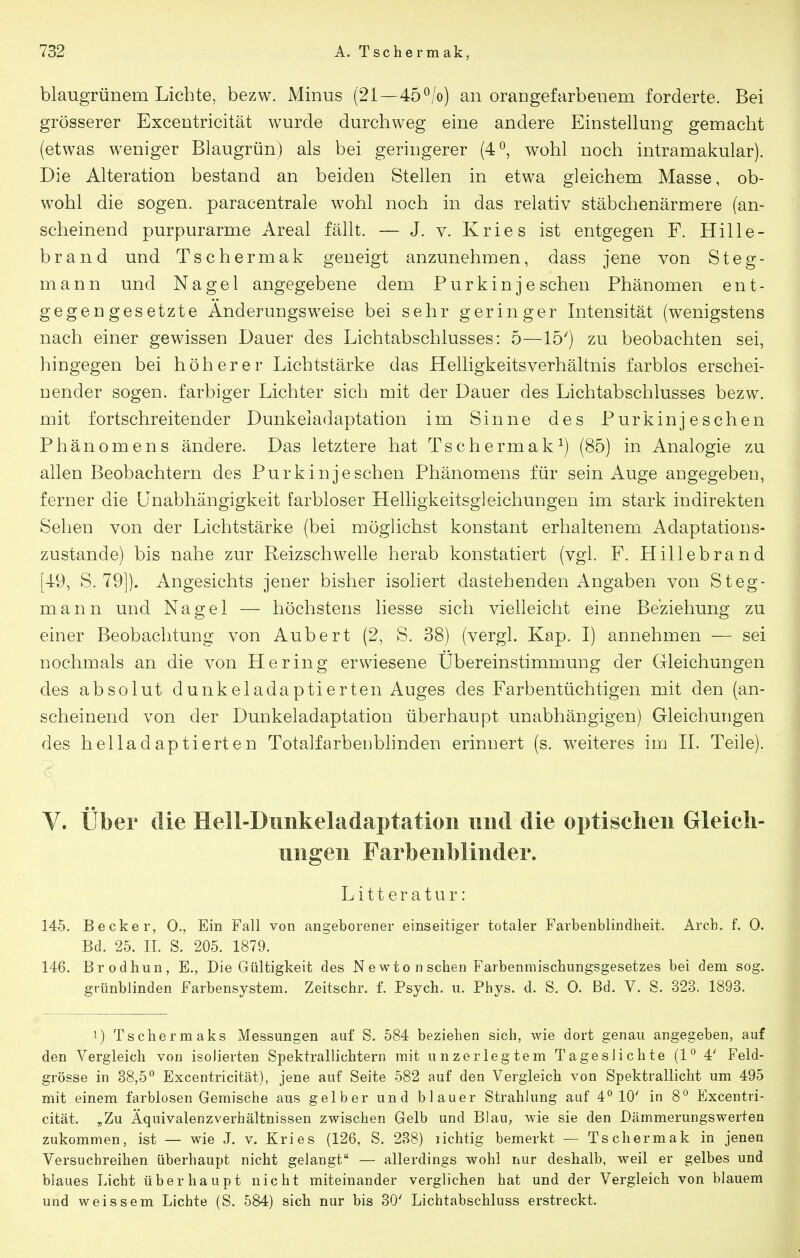 blaugrünem Lichte, bezw. Minus (21—45^/o) an orangefarbenem forderte. Bei grösserer Excentricität wurde durchweg eine andere Einstellung gemacht (etwas weniger Blaugrün) als bei geringerer (4^, wohl noch intramakular). Die Alteration bestand an beiden Stellen in etwa gleichem Masse, ob- wohl die sogen, paracentrale wohl noch in das relativ stäbchenärmere (an- scheinend purpurarme Areal fällt. — J. v. Kries ist entgegen F. Hille- brand und Tschermak geneigt anzunehmen, dass jene von Steg- mann und Nagel angegebene dem Purkin je sehen Phänomen ent- gegengesetzte Anderungsweise bei sehr geringer Intensität (wenigstens nach einer gewissen Dauer des Lichtabschlusses: 5—15') zu beobachten sei, hingegen bei höherer Lichtstärke das Helligkeitsverhältnis farblos erschei- nender sogen, farbiger Lichter sich mit der Dauer des Lichtabschlusses bezw. mit fortschreitender Dunkeiadaptation im Sinne des Purkinjeschen Phänomens ändere. Das letztere hat Tschermak^) (85) in Analogie zu allen Beobachtern des Purkinjeschen Phänomens für sein Auge angegeben, ferner die Unabhängigkeit farbloser Helligkeitsgleichungen im stark indirekten Sehen von der Lichtstärke (bei möglichst konstant erhaltenem Adaptations- zustande) bis nahe zur Reizschwelle herab konstatiert (vgl. F. Hillebrand [49, S. 79]). Angesichts jener bisher isohert dastehenden Angaben von Steg- mann und Nagel — höchstens liesse sich vielleicht eine Beziehung zu einer Beobachtung von Aubert (2, S. 38) (vergl. Kap. I) annehmen — sei nochmals an die von Hering erwiesene Übereinstimmung der Gleichungen des absolut dunkeladaptierten Auges des Farbentüchtigen mit den (an- scheinend von der Dunkeladaptation überhaupt unabhängigen) Gleichungen des helladaptierten Totalfarbenbhnden erinnert (s. weiteres im 11. Teile). V. über die Hell-Dimkeladaptatioii und die optischen Gleich- ungen Farbenblinder. Litteratur: 145. Becker, 0., Ein Fall von angeborener einseitiger totaler Farbenblindheit. Arcb. f. 0. Bd. 25. II. S. 205. 1879. 146. Brodhun, E., Die Gültigkeit des Newto n sehen Farbenmischungsgesetzes bei dem sog. grünblinden Farbensystem. Zeitschr. f. Psych, u. Phys. d. S. 0. Bd. V. S. 323. 1893. 1) Tschermaks Messungen auf S. 584 beziehen sich, wie dort genau angegeben, auf den Vergleich von isolierten Spektrallichtern mit unzerlegtem Tageslichte (l'' 4' Feld- grösse in 38,5*^ Excentricität), jene auf Seite 582 auf den Vergleich von Spektrallicht um 495 mit einem farblosen Gemische aus gelber und blauer Strahlung auf 4° 10' in 8*^ Excentri- cität. „Zu Äquivalenzverhältnissen zwischen Gelb und Blau, wie sie den Dämmerungswerten zukommen, ist — wie J. v. Kries (126, S. 288) lichtig bemerkt — Tschermak in jenen Versuchreihen überhaupt nicht gelangt — allerdings wohl nur deshalb, weil er gelbes und blaues Licht überhaupt nicht miteinander verglichen hat und der Vergleich von blauem und weissem Lichte (S. 584) sich nur bis 30' Lichtabschluss erstreckt.