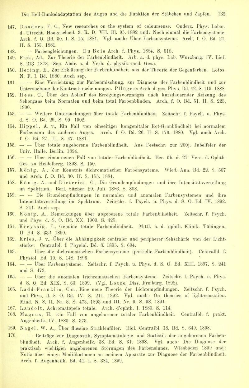 147. Donders, F. C, New researches on the System of coloursense. Onderz. Phys. Labor, d. Utrecht. Hoogeschool. 3. R. D. VII. Bl. 95. 1882 und: Noch einmal die Farbensysteme. Arch. f. 0. Bd. 30. I. S. 15. 1884. Vgl. auch: Über Farbensysteme. Arch. f. 0. Bd. 27. II. S. 155. 1881. 148. Farbengleichungen. Du Bois Arch. f. Phys. 1884. S. 518. 149. Fick, Ad., Zur Theorie der Farbenblindheit. Arb. a. d. phys. Lab, Würzburg. IV. Lief. S. 213. 1878. (Sep. Abdr. a. d. Verh. d. physik.-med. Ges.). 150. Hering, E., Zur Erklärung der Farbenblindheit aus der Theorie der Gegenfarben. Lotes. N. F. L Bd. 1880. Auch sep. 161. — — Eine Vorrichtung zur Farbenmischung, zur Diagnose der Farbenblindheit und zur Untersuchung der Kontrasterscheinungen. Pf lüge rs Arch. d. ges. Phys. Bd. 42. S. 119. 1888. 152. Hess, C, Über den Ablauf des Erregungsvorganges nach kurzdauernder Reizung des Sehorgans beim Normalen und beim total Farbenblinden. Arch. f. 0. Bd. 51. II. S. 225. 1900. 153. •— — Weitere Untersuchungen über totale Farbenblindheit. Zeitschr. f. Psych, u. Phys. d. S. 0. Bd. 29. S. 99. 1902. 154. Hippel, A. v.. Ein Fall von einseitiger kongenitaler Rot-Grünblindheit bei normalem Farbensinn des anderen Auges. Arch. f. 0. Bd. 26. II. S. 176. 1880. Vgl. auch Arch. f. 0. Bd. 27. in. S. 47. 1881. 155. — — Über totale angeborene Farbenblindheit. Aus Festschr. zur 200j. Jubelfeier der Univ. Halle. Berlin. 1894. 156. — — Über einen neuen Fall von totaler Farbenblindheit. Ber. üb. d, 27. Vers. d. Ophth. Ges. zu Heidelberg. 1898. S. 150. 157. König, A., Zur Kenntnis dichromatischer Farbensysteme. Wied. Ann. Bd. 22. S. 567 und Arch. f. 0. Bd. 30. II. S. 155. 1884. 158. König, A. und Dieterici, C, Die Grundempfindungen und ihre Intensitätsverteilung im Spektrum. Berl. Sitzber. 29. Juli. 1886. S. 808. 159. — — Die Grundempfindungen in normalen und anomalen Farbensystemen und ihre Intensitätsverteilung im Spektrum. Zeitschr. f. Psych, u. Phys. d. S. 0. Bd. IV. 1892. S. 241. Auch sep. 160. König, A., Bemerkungen über angeborene totale Farbenblindheit. Zeitschr. f. Psych, und Phys. d. S. 0. Bd. XX. 1900. S. 425. 161. Kreyssig, F., Genuine totale Farbenblindheit. Mittl. a. d. ophth. Klinik. Tübingen. II. Bd. S. 332. 1890. 162. Kries, J. v., Über die Abhängigkeit centraler und peripherer Sehschärfe von der Licht- stärke. Centralbl. f. Physiol. Bd. 8. 1895. S. 694. 163. Über die dichromatischen Farbensysteme (partielle Farbenblindheit). Centralbl. f. Physiol. Bd. 10. S. 148. 1896. 164. Über Farbensysteme. Zeitschr. f. Psych, u. Phys. d. S. 0. Bd. XIII. 1897. S. 241 und S. 473. 165. — — Über die anomalen trichromatischen Farbensysteme. Zeitschr. f. Psych, u. Phys. d. S. 0. Bd. XIX. S. 63. 1899. (Vgl. Lotze. Diss. Freiburg. 1898). 166. La dd-Franklin, Chr., Eine neue Theorie der Lichtempfindungen. Zeitschr. f. Psych, und Phys. d. S. 0. Bd. IV. S. 211. 1892. Vgl. auch: On theories of light-sensation. Mind. N. S. II. Nr. 8. S. 473. 1893 und HL Nr. 9. S. 98. 1894. 167. Landolt, Achromatopsie totale. Arch. d'ophth. I. 1880. S. 114. 168. Magnus, H., Ein Fall von angeborener totaler Farbenblindheit. Centralbl. f. prakt. Angenheilk. IV. 1880. S. 873. 169. Nagel, W. A., Über flüssige Strahlenfilter. Biol. Centralbl. 18. Bd. S. 649. 1898. 170. — — Beiträge zur Diagnostik, Symptomatologie und Statistik der angeborenen Farben- blindheit. Arch. f. Augenheilk. 38. Bd. S. 31. 1898. Vgl. auch: Die Diagnose der praktisch wichtigen angeborenen Störungen des Farbensinnes. Wiesbaden 1899 und: Notiz über einige Modifikationen an meinem Apparate zur Diagnose der Farbenblindheit. Arch. f. Augenheilk. Bd. 41. I. S. 384. 1899.