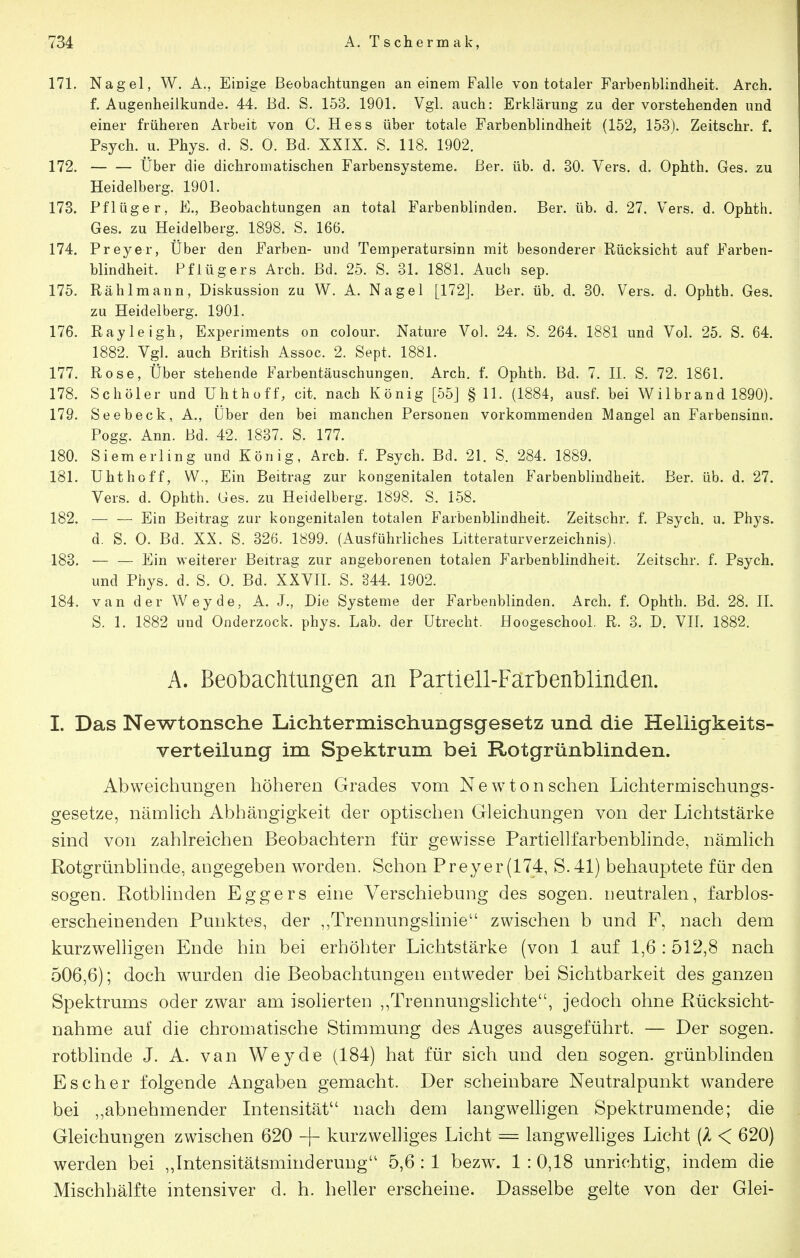 171. Nagel, W. A., Einige Beobachtungen an einem Falle von totaler Farbenblindheit. Arch. f. Augenheilkunde. 44. Bd. S, 153. 1901. Vgl. auch: Erklärung zu der vorstehenden und einer früheren Arbeit von C. Hess über totale Farbenblindheit (152, 153). Zeitschr. f. Psych, u. Phys. d. S. 0. Bd. XXIX. S. 118. 1902. 172. Über die dichromatischen Farbensysteme, ßer. üb. d. 30. Vers. d. Ophth. Ges. zu Heidelberg. 1901. 173. Pflüger, E., Beobachtungen an total Farbenblinden. Ber. üb. d. 27. Vers. d. Ophth. Ges. zu Heidelberg. 1898. S. 166. 174. Preyer, Über den Farben- und Temperatursinn mit besonderer Rücksicht auf Farben- blindheit. Pflügers Arch. Bd. 25. S. 31. 1881. Auch sep. 175. Rählmann, Diskussion zu W. A. Nagel [172]. Ber. üb. d. 30, Vers. d. Ophth. Ges. zu Heidelberg. 1901. 176. Rayleigh, Experiments on colour. Nature Vol. 24. S. 264. 1881 und Vol. 25. S. 64. 1882. Vgl. auch British Assoc. 2. Sept. 1881. 177. Rose, Über stehende Farbentäuschungen. Arch. f. Ophth. Bd. 7. II. S. 72. 1861. 178. Schüler und Uhthoff, cit. nach König [55J § 11. (1884, ausf. bei Wi Ihr and 1890). 179. Seebeck, A., Über den bei manchen Personen vorkommenden Mangel an Farbensinn. Pogg. Ann. Bd. 42. 1837. S. 177. 180. Siem erlin g und König, Arch. f. Psych. Bd. 21. S. 284. 1889. 181. Uhthoff, W., Ein Beitrag zur kongenitalen totalen Farbenblindheit. Ber. üb. d. 27. Vers. d. Ophth. Ges. zu Heidelberg. 1898. S. 158. 182. Ein Beitrag zur kongenitalen totalen Farbenblindheit. Zeitschr. f. Psych, u. Phys. d. S. 0. Bd. XX. S. 326. 1899. (Ausführliches Litteraturverzeichnis). 183. — — Ein weiterer Beitrag zur angeborenen totalen Farbenblindheit. Zeitschr. f. Psych, und Phys. d. S. 0. Bd. XXVE. S. 344. 1902. 184. van der Wey de, A. J., Die Systeme der Farbenblinden. Arch. f. Ophth. Bd. 28. IL S. 1. 1882 und Onderzock. phys. Lab. der Utrecht. Hoogeschool. R. 3. D. VII. 1882. A. Beobachtungen an Partiell-Farbenblinden. I. Das Newtonsche Lichtermischungsgesetz und die Helligkeits- verteilung im Spektrum foei Rotgrünblinden. Abweichungen höheren Grades vom Newton sehen Lichtermischungs- gesetze, nämhch Abhängigkeit der optischen Gleichungen von der Lichtstärke sind von zahlreichen Beobachtern für gewisse Partiellfarbenbhnde, nämHch Rotgrünbünde, angegeben worden. Schon Preyer(174, S.41) behauptete für den sogen. Rotbhnden Eggers eine Verschiebung des sogen, neutralen, farblos- erscheinenden Punktes, der Trennungslinie zwischen b und F, nach dem kurzwelligen Ende hin bei erhöhter Lichtstärke (von 1 auf 1,6 : 512,8 nach 506,6); doch wurden die Beobachtungen entweder bei Sichtbarkeit des ganzen Spektrums oder zwar am isolierten ,,Trennungslichte, jedoch ohne Rücksicht- nahme auf die chromatische Stimmung des Auges ausgeführt. — Der sogen, rotblinde J. A. van Wey de (184) hat für sich und den sogen, grünblinden Es eher folgende Angaben gemacht. Der scheinbare Neutralpunkt wandere bei ,,abnehmender Intensität nach dem langwelligen Spektrumende; die Gleichungen zwischen 620 + kurzwelliges Licht = langwelliges Licht (A < 620) werden bei „Intensitätsminderuug 5,6 : 1 bezw. 1 : 0,18 unrichtig, indem die Mischhälfte intensiver d. h. heller erscheine. Dasselbe gelte von der Glei-