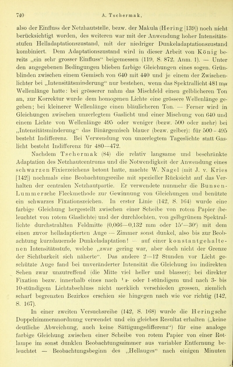 also der Einfiuss der Netzhautstelle, bezw. der Makula (Hering [139]) noch nicht berücksichtigt worden, des weiteren war mit der Anwendung hoher Intensitäts- stufen Helladaptationszustand, mit der niedriger Dunkeladaptationszustand kombiniert. Dem Adaptationszustand wird in dieser Arbeit von König be- reits „ein sehr grosser Einfluss beigemessen (119, S. 872, Anm. 1). — Unter den angegebenen Bedingungen blieben farbige Gleichungen eines sogen. Grün- blinden zwischen einem Gemisch von 640 mit 440 und je einem der Zwischen- lichter bei „Intensitätsminderung nur bestehen, wenn das Spektralhcht 481 m^^ Wellenlänge hatte: bei grösserer nahm das Mischfeld einen gelbhcheren Ton an, zur Korrektur wurde dem homogenen Lichte eine grössere Wellenlänge ge- geben; bei kleinerer Wellenlänge einen bläulicheren Ton. — Ferner wird in Gleichungen zwischen unzerlegtem Gaslicht und einer Mischung von 640 und einem Lichte von Wellenlänge 495 oder weniger (bezw. 500 oder mehr) bei ,,Intensitätsminderung'' das Binärgemisch blauer (bezw. gelber): für 500-495 besteht Indifferenz. Bei Verwendung von unzerlegtem Tageslichte statt Gas- licht besteht Indifferenz für 480—472. Nachdem Tschermak (84) die relativ langsame und beschränkte Adaptation des Netzhautcentrums und die Notwendigkeit der Anwendung eines schwarzen Fixierzeichens betont hatte, machte W. Nagel (mit J. v. Kries [142]) nochmals eine Beobachtungsreihe mit spezieller Rücksicht auf das Ver- halten der centralen Netzhautpartie. Er verwendete nunmehr die Bunsen- Lummersehe Fleckmethode zur Gewinnung von Gleichungen und benützte ein schwarzes Fixationszeichen. In erster Linie (142, S. 164) wurde eine farbige Gleichung hergestellt zwischen einer Scheibe von rotem Papier (be- leuchtet von rotem Glaslichte) und der durchlochten, von gelbgrünem Spektral- hchte durchstrahlten Feldmitte (0,066—0,132 mm oder 15'—30') mit dem einen zuvor helladaptierten Auge — Zimmer sonst dunkel, also bis zur Beob- achtung kurzdauernde Dunkeladaptation! - auf einer konstant gehalte- nen Intensitätsstufe, welche ,,zwar gering war, aber doch nicht der Grenze der Sichtbarkeit sich näherte. Das andere 2—12 Stunden vor Licht ge- schützte Auge fand bei unveränderter Intensität die Gleichung im indirekten Sehen zwar unzutreffend (die Mitte viel heller und blasser); bei direkter Fixation bezw. innerhalb eines nach ^2- oder 1-stündigem und nach 3- bis 10-stündigem Lichtabschluss nicht merklich verschieden grossen, ziemlich scharf begrenzten Bezirkes erschien sie hingegen nach wie vor richtig (142, S. 167). In einer zweiten Versuchsreihe (142, S. 168) wurde die Heringsche Doppelzimmeranordnung verwendet und ein gleiches Resultat erhalten (,,keine deutliche Abweichung, auch keine Sättigungsdifferenz) für eine analoge farbige Gleichung zwischen einer Scheibe von rotem Papier von einer Rot- lampe im sonst dunklen Beobachtungszimmer aus variabler Entfernung be- leuchtet — Beobachtungsbeginn des ,,Hellauges nach einigen Minuten