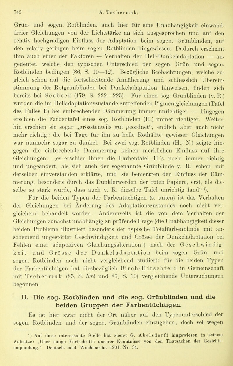 Grün- und sogen. Rotblinden, auch hier für eine Unabhängigkeit einwand- freier Gleichungen von der Lichtstärke an sich ausgesprochen und auf den relativ hochgradigen Einfluss der Adaptation beim sogen. Grünblinden, auf den relativ geringen beim sogen. Rotblinden hingewiesen. Dadurch erscheint ihm auch einer der Faktoren — Verhalten der Hell-Dunkeladaptation — an- gedeutet, welche den typischen Unterschied der sogen. Grün- und sogen. Rotblinden bedingen (86, S. 10—12). Bezügliche Beobachtungen, welche zu- gleich schon auf die fortschreitende Annäherung und schliesslich Überein- stimmung der Rotgrünblinden bei Dunkeladaptation hinweisen, finden sich bereits bei Seebeck (179, S. 222-223). Für einen sog. Grünblinden (v. R.) wurden die im Helladaptationszustande zutreffenden Pigmentgleichungen (Tafel des Falles E) bei einbrechender Dämmerung immer unrichtiger — hingegen erschien die Farbentafel eines sog. Rotblinden (H.) immer richtiger. Weiter- hin erschien sie sogar ,,grösstenteils gut geordnet, endlich aber auch nicht mehr richtig: die bei Tage für ihn zu helle Rothälfte gewisser Gleichungen war nunmehr sogar zu dunkel. Bei zwei sog. Rotblinden (H., N.) zeigte hin- gegen die einbrechende Dämmerung keinen merklichen Einfluss auf ihre Gleichungen: ,,es erschien ihnen die Farbentafel H.'s noch immer richtig und ungeändert, als sich auch der sogenannte Grünblinde v. R. schon mit derselben einverstanden erklärte, und sie bemerkten den Einfluss der Däm- merung, besonders durch das Dunklerwerden der roten Papiere, erst, als die- selbe so stark wurde, dass auch v. R. dieselbe Tafel unrichtig fand ^). Für die beiden Typen der Farbentüchtigen (s. unten) ist das Verhalten der Gleichungen bei Änderung des Adaptationszustandes noch nicht ver- gleichend behandelt worden. Andererseits ist die von dem Verhalten der Gleichungen zunächst unabhängig zu prüfende Frage (die Unabhängigkeit dieser beiden Probleme iflustriert besonders der typische Totalfarbenblinde mit an- scheinend ungestörter Geschwindigkeit und Grösse der Dunkeladaptation bei Fehlen einer adaptativen Gleichungsalteration!) nach der Geschwindig- keit und Grösse der Dunkeladaptation beim sogen. Grün- und sogen. Rotblinden noch nicht vergleichend studiert: für die beiden Tj^pen der Farbentüchtigen hat diesbezüglich Birch-Hirschfeld in Gemeinschaft mit Tschermak (85, S. 589 und 86, S. 10) vergleichende Untersuchungen begonnen. IL Die sog. Rotblinden und die sog. Grünblinden und die beiden Gruppen der Farbentüchtigen. Es ist hier zw^ar nicht der Ort näher auf den Typenunterschied der sogen. Rotblinden und der sogen. Grünbhnden einzugehen, doch sei wegen 1) Auf diese interessante Stelle hat zuerst G. Abelsdorff hingewiesen in seinem Aufsatze: „Über einige Fortschritte unserer Kenntnisse von den Thatsachen der Gesichts- empfindung. Deutsch, med. Wochenschr. 1901. Nr. 34.