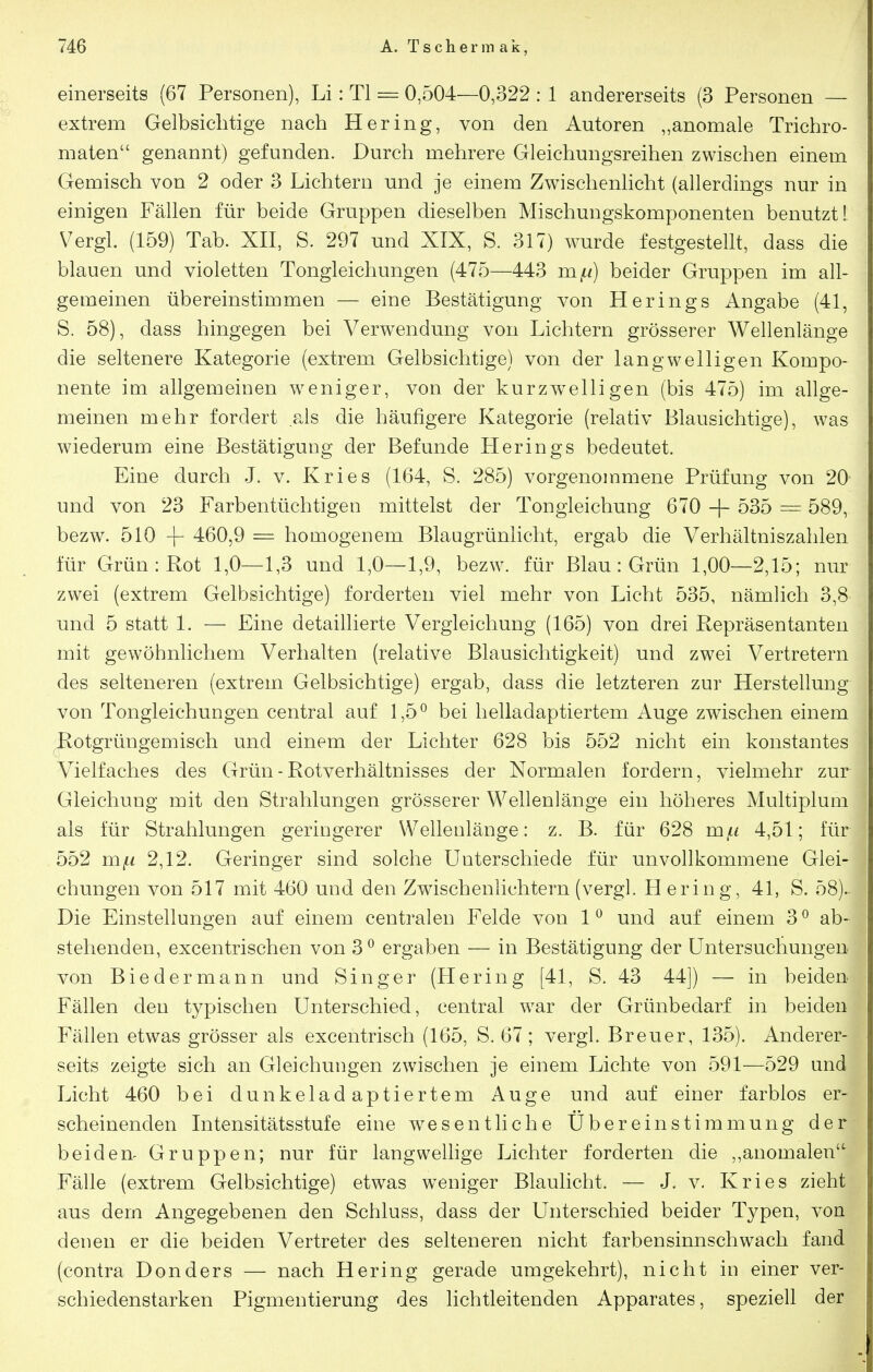 einerseits (67 Personen), Li: Tl = 0,504—0,322 : 1 andererseits (3 Personen — extrem Gelbsiehtige nach Hering, von den Autoren „anomale Trichro- maten genannt) gefunden. Durch mehrere Gleichungsreihen zwischen einem Gemisch von 2 oder 3 Lichtern und je einem Zwischenlicht (allerdings nur in einigen Fällen für beide Gruppen dieselben Mischungskomponenten benutzt I Vergl. (159) Tab. XII, S. 297 und XIX, S. 317) wurde festgestellt, dass die blauen und violetten Tongleichungen (475—443 m^t/) beider Gruppen im all- gemeinen übereinstimmen — eine Bestätigung von Herings Angabe (41, S. 58), dass hingegen bei Verwendung von Lichtern grösserer Wellenlänge die seltenere Kategorie (extrem Gelbsichtige) von der langwelligen Kompo- nente im allgemeinen weniger, von der kurzw^elligen (bis 475) im allge- meinen mehr fordert als die häufigere Kategorie (relativ Blausichtige), was wiederum eine Bestätigung der Befunde Herings bedeutet. Eine durch J. v. Kries (164, S. 285) vorgenommene Prüfung von 20- und von 23 Farbentüchtigen mittelst der Tongleichung 670 -|- 535 = 589, bezw. 510 -\- 460,9 = homogenem Blaugrünlicht, ergab die Verhältniszahlen für Grün: Rot 1,0—1,3 und 1,0—1,9, bezw. für Blau: Grün 1,00—2,15; nur zwei (extrem Gelbsichtige) forderten viel mehr von Licht 535, nämlich 3,8 und 5 statt 1. — Eine detaillierte Vergleichung (165) von drei Repräsentanten mit gewöhnlichem Verhalten (relative Blausichtigkeit) und zwei Vertretern des selteneren (extrem Gelbsichtige) ergab, dass die letzteren zur Herstellung von Tongleichungen central auf 1,5^ bei helladaptiertem Auge zwischen einem Botgrüngemisch und einem der Lichter 628 bis 552 nicht ein konstantes Vielfaches des Grün - Rotverhältnisses der Normalen fordern, vielmehr zur Gleichung mit den Strahlungen grösserer Wellenlänge ein höheres Multiplum als für Strahlungen geringerer Wellenlänge: z. B. für 628 m/ii 4,51; für 552 m^< 2,12. Geringer sind solche Unterschiede für unvollkommene Glei- chungen von 517 mit 460 und den Zwischenlichtern (vergl. H ering, 41, S. 58)- Die Einstellungen auf einem centralen Felde von 1 ^ und auf einem 3 ° ab- stehenden, excentrischen von 3 ^ ergaben — in Bestätigung der Untersuchungen, von Biedermann und Singer (Hering [41, S. 43 44]) —• in beiden Fällen den typischen Unterschied, central w^ar der Grünbedarf in beiden Fällen etwas grösser als excentrisch (165, S. 67; vergl. Breuer, 135). Anderer- seits zeigte sich an Gleichungen zwischen je einem Lichte von 591—529 und Licht 460 bei dunkeladaptiertem Auge und auf einer farblos er- scheinenden Intensitätsstufe eine wesentliche Übereinstimmung der beiden^ Gruppen; nur für langwellige Lichter forderten die ,,anomalen Fälle (extrem Gelbsichtige) etwas w^eniger Blaulicht. — J. v. Kries zieht aus dem Angegebenen den Schluss, dass der Unterschied beider Typen, von denen er die beiden Vertreter des selteneren nicht farbensinnschwach fand (contra Donders — nach Hering gerade umgekehrt), nicht in einer ver- schiedenstarken Pigmentierung des lichtleitenden Apparates, speziell der