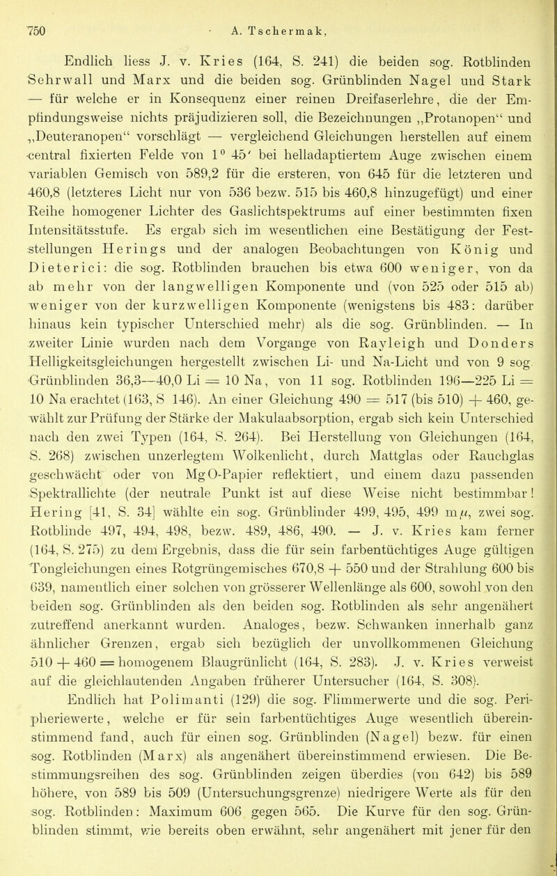 Endlich Hess J. v. Kries (164, S. 241) die beiden sog. Rotblinden Sehrwall und Marx und die beiden sog. Grünblinden Nagel und Stark — für welche er in Konsequenz einer reinen Dreifaserlehre, die der Em- pfindungsw^eise nichts präjudizieren soll, die Bezeichnungen ,,Protanopen und ,,Deuteranopen vorschlägt — vergleichend Gleichungen herstellen auf einem •central fixierten Felde von 1^ 45' bei helladaptiertem Auge zwischen einem variablen Gemisch von 589,2 für die ersteren, von 645 für die letzteren und 460,8 (letzteres Licht nur von 536 bezw. 515 bis 460^8 hinzugefügt) und einer Reihe homogener Lichter des Gaslichtspektrums auf einer bestimmten fixen Intensitätsstufe. Es ergab sich im wesentlichen eine Bestätigung der Fest- :stellungen Herings und der analogen Beobachtungen von König und Dieterici: die sog. Rotblinden brauchen bis etwa 600 weniger, von da ab mehr von der langwelligen Komponente und (von 525 oder 515 ab) weniger von der kurzwelligen Komponente (wenigstens bis 483: darüber hinaus kein typischer Unterschied mehr) als die sog. Grünblinden. — In zweiter Linie wurden nach dem Vorgange von Rayleigh und Donders Helligkeitsgleichungen hergestellt zwischen Li- und Na-Licht und von 9 sog, •Grünbhnden 36,3—40,0 Li = 10 Na, von 11 sog. Rotblinden 196—225 Li = 10 Na erachtet (163, S 146). An einer Gleichung 490 = 517 (bis 510) + 460, ge- wählt zur Prüfung der Stärke der Makulaabsorption, ergab sich kein Unterschied nach den zwei Typen (164, S. 264). Bei Herstellung von Gleichungen (164, S. 268) zwischen unzerlegtem Wolkenlicht, durch Mattglas oder Rauchglas geschwächt oder von MgO-Papier reflektiert, und einem dazu passenden -Spektrallichte (der neutrale Punkt ist auf diese Weise nicht bestimmbar! Hering [41, S. 34] wählte ein sog. Grünblinder 499, 495, 499 mfi^ zwei sog. Rotblinde 497, 494, 498, bezw. 489, 486, 490. — J. v. Kries kam ferner (164, S. 275) zu dem Ergebnis, dass die für sein farbentüchtiges Auge gültigen 'Tongleichungen eines Rotgrüngemisches 670,8 + 550 und der Strahlung 600 bis 639, namentlich einer solchen von grösserer Wellenlänge als 600, sowohl von den beiden sog. Grünblinden als den beiden sog. Rotblinden als sehr angenähert zutreffend anerkannt wurden. Analoges, bezw. Schwanken innerhalb ganz ähnlicher Grenzen, ergab sich bezüglich der unvollkommenen Gleichung 510 + 460 = homogenem Blaugrünlicht (164, S. 283). J. v. Kries verweist auf die gleichlautenden Angaben früherer Untersucher (164, S. 308). 1 Endlich hat Polimanti (129) die sog. Flimmerwerte und die sog. Peri- pheriewerte , welche er für sein farbentüchtiges Auge wesentlich überein- stimmend fand, auch für einen sog. Grünblinden (Nagel) bezw. für einen sog. Rotblinden (Marx) als angenähert übereinstimmend erwiesen. Die Be- stimmungsreihen des sog. Grünblinden zeigen überdies (von 642) bis 589 höhere, von 589 bis 509 (Untersuchungsgrenze) niedrigere Werte als für den sog. Rotblinden: Maximum 606 gegen 565. Die Kurve für den sog. Grün- blinden stimmt, v/ie bereits oben erwähnt, sehr angenähert mit jener für den