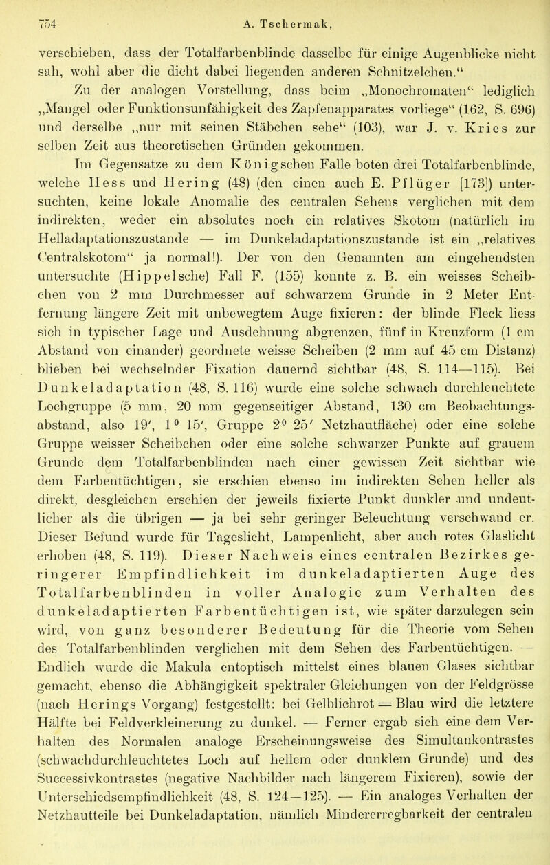 verschieben, dass der Totalfarbenblinde dasselbe für einige Augenblicke nicht sah, wohl aber die dicht dabei liegenden anderen Schnitzelchen/' Zu der analogen Vorstellung, dass beim „Monochromaten lediglich ,,Mangel oder Funktionsunfähigkeit des Zapfenapparates vorliege'' (162, S. 696) und derselbe ,,nur mit seinen Stäbchen sehe (103), war J. v. Kries zur selben Zeit aus theoretischen Gründen gekommen. Im Gegensatze zu dem König sehen Falle boten drei Totalfarbenblinde, welche Hess und Hering (48) (den einen auch E. Pf lüg er [173]) unter- suchten, keine lokale Anomalie des centralen Sehens verglichen mit dem indirekten, weder ein absolutes noch ein relatives Skotom (natürlich im Helladaptationszustande — im Dunkeladaptationszustande ist ein ,,relatives Centralskotom ja normal!). Der von den Genannten am eingehendsten untersuchte (Hippeische) Fall F. (155) konnte z. B. ein weisses Scheib- chen von 2 mm Durchmesser auf schwarzem Grunde in 2 Meter Ent- fernung längere Zeit mit unbewegtem Auge fixieren: der blinde Fleck Hess sich in typischer Lage und Ausdehnung abgrenzen, fünf in Kreuzform (1 cm Abstand von einander) geordnete weisse Scheiben (2 mm auf 45 cm Distanz) blieben bei wechselnder Fixation dauernd sichtbar (48, S. 114—115). Bei Dunkeladaptation (48, S. 116) wurde eine solche schwach durchleuchtete Lochgruppe (5 mm, 20 mm gegenseitiger Abstand, 130 cm Beobachtungs- abstand, also 19^ 1^ 15', Gruppe 2^ 25' Netzhautfläche) oder eine solche Gruppe weisser Scheibchen oder eine solche schwarzer Punkte auf grauem Grunde dem Totalfarbenblinden nach einer gewissen Zeit sichtbar wie dem Farbentüchtigen, sie erschien ebenso im indirekten Sehen heller als direkt, desgleichen erschien der jeweils fixierte Punkt dunkler und undeut- licher als die übrigen — ja bei sehr geringer Beleuchtung verschwand er. Dieser Befund wurde für Tageslicht, Lampenlicht, aber auch rotes Glaslicht erhoben (48, S. 119). Dieser Nachweis eines centralen Bezirkes ge- ringerer Empfindlichkeit im dunkeladaptierten Auge des Totalfarbenblinden in voller Analogie zum Verhalten des dunkeladaptierten Farbentüchtigen ist, wie später darzulegen sein wird, von ganz besonderer Bedeutung für die Theorie vom Sehen des Totalfarbenblinden vergHchen mit dem Sehen des Farbentüchtigen. — Endlich wurde die Makula entoptisch mittelst eines blauen Glases sichtbar gemacht, ebenso die Abhängigkeit spektraler Gleichungen von der Feldgrösse (nach Herings Vorgang) festgestellt: bei Gelblichrot = Blau wird die letztere Hälfte bei Feldverkleinerung zu dunkel. — Ferner ergab sich eine dem Ver- halten des Normalen analoge Erscheinungsweise des Simultankontrastes (schwachdurchleuchtetes Loch auf hellem oder dunklem Grunde) und des Successivkontrastes (negative Nachbilder nach längerem Fixieren), sowie der Unterschiedsempfindlichkeit (48, S. 124 — 125). — Ein analoges Verhalten der Netzhautteile bei Dunkeladaptation, nämlich Mindererregbarkeit der centralen