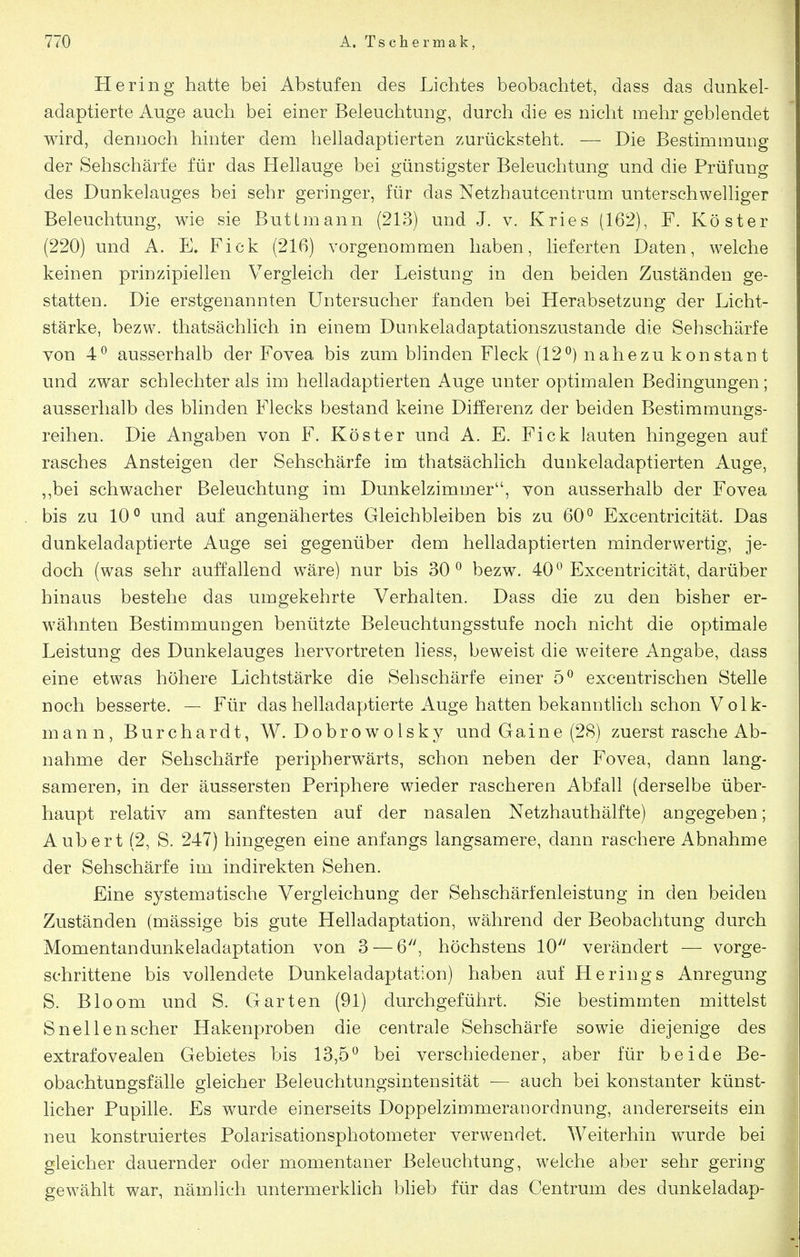 Hering hatte bei Abstufen des Lichtes beobachtet, dass das dunkel- adaptierte Auge auch bei einer Beleuchtung, durch die es nicht mehr geblendet wird, dennoch hinter dem helladaptierten zurücksteht. — Die Bestimmung der Sehschärfe für das Hellauge bei günstigster Beleuchtung und die Prüfung des Dunkelauges bei sehr geringer, für das Netzhautcentrum unterschwelliger Beleuchtung, wie sie Buttmann (213) und J. v. Kries (162), F. Köster (220) und A. E. Fick (216) vorgenommen haben, lieferten Daten, welche keinen prinzipiellen Vergleich der Leistung in den beiden Zuständen ge- statten. Die erstgenannten Untersucher fanden bei Herabsetzung der Licht- stärke, bezw. thatsächlich in einem Dunkeladaptationszustande die Sehschärfe von 4*^ ausserhalb der Fovea bis zum blinden Fleck (12^) nahezu konstan t und zwar schlechter als im helladaptierten Auge unter optimalen Bedingungen; ausserhalb des blinden Flecks bestand keine Differenz der beiden Bestimmungs- reihen. Die Angaben von F. Köster und A, E. Fick lauten hingegen auf rasches Ansteigen der Sehschärfe im thatsächlich duukeladaptierten Auge, ,,bei schwacher Beleuchtung im Dunkelzimmer'', von ausserhalb der Fovea bis zu 10^ und auf angenähertes Gleichbleiben bis zu 60° Excentricität. Das dunkeladaptierte Auge sei gegenüber dem helladaptierten minderwertig, je- doch (was sehr auffallend wäre) nur bis 30^ bezw. 40° Excentricität, darüber hinaus bestehe das umgekehrte Verhalten. Dass die zu den bisher er- w^ähnten Bestimmungen benützte Beleuchtungsstufe noch nicht die optimale Leistung des Dunkelauges hervortreten liess, beweist die weitere Angabe, dass eine etwas höhere Lichtstärke die Sehschärfe einer 5° excentrischen Stelle noch besserte. — Für das helladaptierte x^uge hatten bekanntlich schon Volk- mann, Burchardt, W. Dobrowolsky und Gaine (28) zuerst rasche Ab- nahme der Sehschärfe peripherwärts, schon neben der Fovea, dann lang- sameren, in der äussersten Periphere wdeder rascheren Abfall (derselbe über- haupt relativ am sanftesten auf der nasalen Netzhauthälfte) angegeben; Aubert (2, S. 247) hingegen eine anfangs langsamere, dann raschere Abnahme der Sehschärfe im indirekten Sehen. Eine systematische Vergleichung der Sehschärfenleistung in den beiden Zuständen (mässige bis gute Helladaptation, während der Beobachtung durch Momentandunkeladaptation von 3 — 6^', höchstens 10 verändert — vorge- schrittene bis vollendete Dunkeladaptation) haben auf Herings Anregung S. Bloom und S. Garten (91) durchgeführt. Sie bestimmten mittelst Snellenscher Hakenproben die centrale Sehschärfe sowie diejenige des extrafovealen Gebietes bis 13,5° bei verschiedener, aber für beide Be- obachtungsfälle gleicher Beleuchtungsintensität — auch bei konstanter künst- licher Pupille. Es wurde einerseits Doppelzimmeranordnung, andererseits ein neu konstruiertes Polarisationsphotometer verwendet. Weiterhin wurde bei gleicher dauernder oder momentaner Beleuchtung, welche aber sehr gering gewählt war, nämlich untermerklich blieb für das Centrum des dunkeladap-