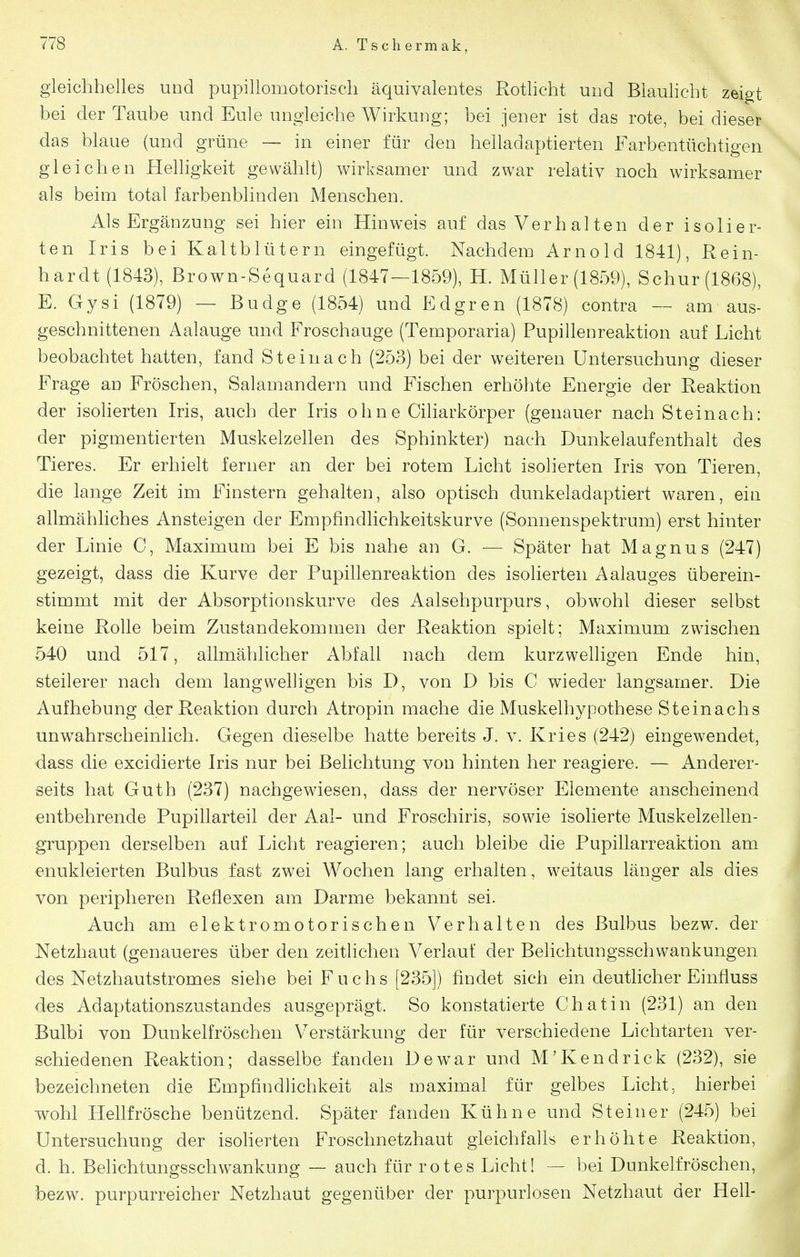 gleichhelles und pupillomotorisch äquivalentes Rotlicht und Blaulicht zeigt bei der Taube und Eule ungleiche Wirkung; bei jener ist das rote, bei dieser das blaue (und grüne — in einer für den helladaptierten Farbentüchtigen gleichen Helligkeit gewählt) wirksamer und zwar relativ noch wirksamer als beim total farbenblinden Menschen. Als Ergänzung sei hier ein Hinweis auf das Verhalten der isolier- ten Iris bei Kaltblütern eingefügt. Nachdem Arnold 1841), Rein- hardt (1843), Brown-Sequard (1847—1859), H. Müller (1859), Schur (1868), E. Gysi (1879) — Budge (1854) und Edgren (1878) contra — am aus- geschnittenen Aalauge und Froschauge (Temporaria) Pupillenreaktion auf Licht beobachtet hatten, fand Steinach (253) bei der weiteren Untersuchung dieser Frage an Fröschen, Salamandern und Fischen erhöhte Energie der Reaktion der isoherten Iris, auch der Iris ohne Ciliarkörper (genauer nach Steinach: der pigmentierten Muskelzehen des Sphinkter) nach Dunkelaufenthalt des Tieres. Er erhielt ferner an der bei rotem Licht isolierten Iris von Tieren, die lange Zeit im Finstern gehalten, also optisch dunkeladaptiert waren, ein allmähhches Ansteigen der Empfindlichkeitskurve (Sonnenspektrum) erst hinter der Linie C, Maximum bei E bis nahe an G. — Später hat Magnus (247) gezeigt, dass die Kurve der Pupillenreaktion des isolierten Aalauges überein- stimmt mit der Absorptionskurve des Aalsehpurpurs, obwohl dieser selbst keine Rolle beim Zustandekommen der Reaktion spielt; Maximum zwischen 540 und 517, allmählicher Abfall nach dem kurzwelligen Ende hin, steilerer nach dem langwelHgen bis D, von D bis C wieder langsamer. Die Aufhebung der Reaktion durch Atropin mache die Muskelhypothese Steinachs unwahrscheinlich. Gegen dieselbe hatte bereits J. v. Kries (242) eingewendet, dass die excidierte Iris nur bei Belichtung von hinten her reagiere. — Anderer- seits hat Guth (237) nachgewiesen, dass der nervöser Elemente anscheinend entbehrende Pupillarteil der Aal- und Froschiris, sowie isolierte Muskelzellen- gruppen derselben auf Licht reagieren; auch bleibe die Pupillarreaktion am «nukleierten Bulbus fast zwei Wochen lang erhalten, weitaus länger als dies von peripheren Reflexen am Darme bekannt sei. Auch am elektromotorischen Verhalten des Bulbus bezw. der Netzhaut (genaueres über den zeitlichen Verlauf der Belichtungsschwankungen des Netzhautstromes siehe bei Fuchs [235]) findet sich ein deuthcher Einfluss des Adaptationszustandes ausgeprägt. So konstatierte Chatin (231) an den Bulbi von Dunkelfröschen Verstärkung der für verschiedene Lichtarten ver- schiedenen Reaktion; dasselbe fanden Dew^ar und M'Kendrick (232), sie bezeichneten die Empfindlichkeit als maximal für gelbes Licht, hierbei wohl Hellfrösche benützend. Später fanden Kühne und Steiner (245) bei Untersuchung der isoherten Froschnetzhaut gleichfalls erhöhte Reaktion, d. h. Behchtungsschwankung — auch für rotes Licht! — bei Dunkelfröschen, bezw. purpurreicher Netzhaut gegenüber der purpurlosen Netzhaut der Hell-