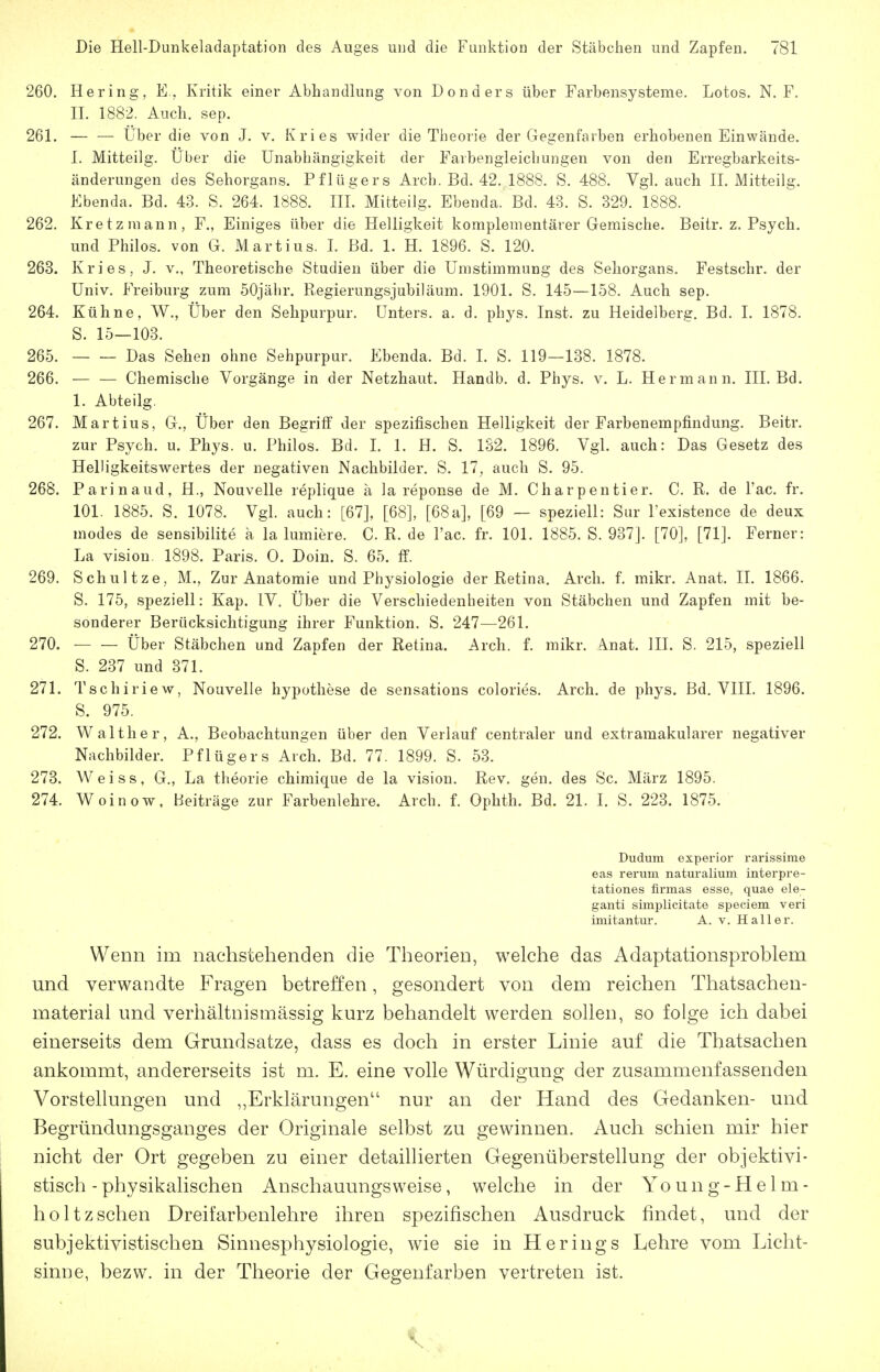 260. Hering, E. Kritik einer Abhandlung von Donders über Farbensysteme. Lotos. N. F. II. 1882. Auch. sep. 261. — — über die von J. v. Kries wider die Theorie der Gegenfarben erhobenen Einwände. I. Mitteilg. Über die Unabhängigkeit der Farbengleichungen von den Erregbarkeits- änderungen des Sehorgans. Pflügers Arch. Bd. 42. 1888. S. 488. Vgl. auch II. Mitteilg. Ebenda. Bd. 43. S. 264. 1888. III. Mitteilg. Ebenda. Bd. 43. S. 329. 1888. 262. Kretz mann, F., Einiges über die Helligkeit komplementärer Gemische. Beitr. z. Psych, und Philos. von G. Martins. I. Bd. 1. H. 1896. S. 120. 263. Kries, J. v., Theoretische Studien über die Umstimmung des Sehorgans. Festschr. der Univ. Freiburg zum 50jähr. Regierungsjubiläum. 1901. S. 145—158. Auch sep. 264. Kühne, W., Über den Sehpurpur. Unters, a. d. phys. Inst, zu Heidelberg. Bd. I. 1878. S. 15—103. 265. Das Sehen ohne Sehpurpur. Ebenda. Bd. I. S. 119—138. 1878. 266. — — Chemische Vorgänge in der Netzhaut. Handb. d. Phys. v. L. Hermann. III. Bd. 1. Abteiig. 267. Martins, G., Über den Begriff der spezifischen Helligkeit der Farbenempfindung. Beitr. zur Psych, u. Phys. u. Philos. Bd. 1. 1. H. S. 132. 1896. Vgl. auch: Das Gesetz des Helligkeitswertes der negativen Nachbilder, S. 17^ auch S. 95. 268. Parinaud, H., Nouvelle replique ä la reponse de M. Charpentier. C. R. de l'ac. fr. 101. 1885. S. 1078. Vgl. auch: [67], [68], [68a], [69 — speziell: Sur l'existence de deux modes de sensibilite a la lumiere. C. R. de l'ac. fr. 101. 1885. S. 937]. [70], [71]. Ferner: La Vision. 1898. Paris. 0. Dein. S. 65. if. 269. Schnitze, M., Zur Anatomie und Physiologie der Retina. Arch. f. mikr. Anat. II. 1866. S. 175, speziell: Kap. IV. Über die Verschiedenheiten von Stäbchen und Zapfen mit be- sonderer Berücksichtigung ihrer Funktion. S. 247—261. 270. Über Stäbchen und Zapfen der Retina. Arch. f. mikr. A.nat. III. S. 215, speziell S. 237 und 371. 271. Tschiriew, Nouvelle hypothese de sensations colories. Arch. de phys. Bd. VIII. 1896. S. 975. 272. Walther, A., Beobachtungen über den Verlauf centraler und extramakularer negativer Nachbilder. Pflügers Arch. Bd. 77. 1899. S. 53. 273. Weiss, G., La theorie chimique de la vision. Rev. gen. des Sc. März 1895. 274. Woinow, Beiträge zur Farbenlehre. Arch. f. Ophth. Bd. 21. I. S. 223. 1875. Dudum experior rarissime eas rerum naturalium interpre- tationes firmas esse, quae ele- gant! simplicitate speciem veri imitantur. A. v. Hall er. Wenn im nachstehenden die Tiieorien, welche das Adaptationsproblem und verwandte Fragen betreffen, gesondert von dem reichen Thatsacheu- material und verhältnismässig kurz behandelt werden sollen, so folge ich dabei einerseits dem Grundsatze, dass es doch in erster Linie auf die Thatsachen ankommt, andererseits ist m. E. eine volle Würdigung der zusammenfassenden Vorstellungen und ,,Erklärungen nur an der Hand des Gedanken- und Begründungsganges der Originale selbst zu gewinnen. Auch schien mir hier nicht der Ort gegeben zu einer detailherten Gegenüberstellung der objektivi- stisch - physikalischen Anschauungsweise, welche in der Yo u n g - H e 1 m - holtzschen Dreifarbenlehre ihren spezifischen Ausdruck findet, und der subjektivistischen Sinnesphysiologie, wie sie in Herings Lehre vom Licht- sinne, bezw. in der Theorie der Gegenfarben vertreten ist.