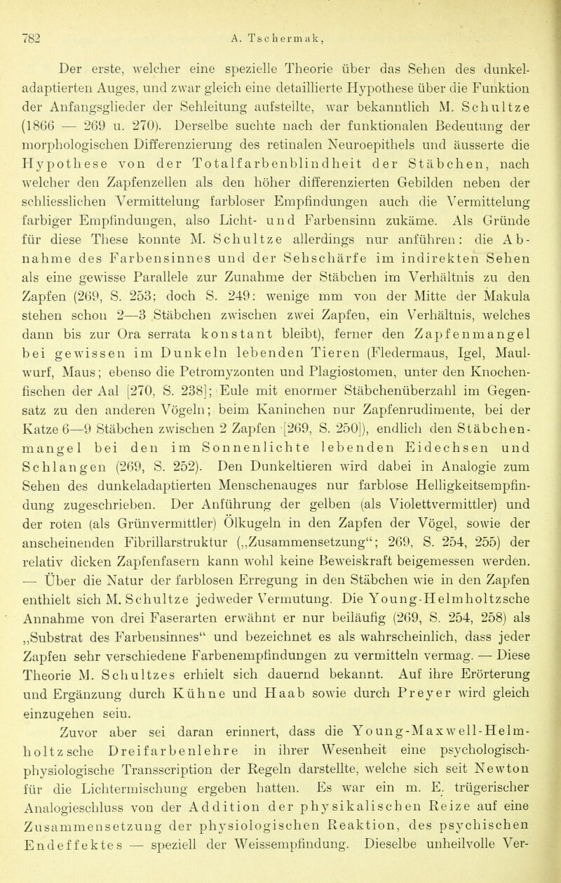 Der erste, welcher eine spezielle Theorie über das Sehen des dunkel- adaptierten Auges, und zwar gleich eine detaillierte Hypothese über die Funktion der Anfangsglieder der Sehleitung aufstellte, war bekanntlich M. Schnitze (1866 — 269 u. 270). Derselbe suchte nach der funktionalen Bedeutung der morphologischen Differenzierung des retinalen Neuroepithels und äusserte die Hypothese von der Totalfarbenblindheit der Stäbchen, nach welcher den Zapfenzellen als den höher differenzierten Gebilden neben der schliesslichen Vermitteluug farbloser Empfindungen auch die Vermittelung farbiger Empfindungen, also Licht- u n d Farbensinn zukäme. Als Gründe für diese These konnte M. Schnitze allerdings nur anführen: die Ab- nahme des Farbensinnes und der Sehschärfe im indirekten Sehen als eine gewisse Parallele zur Zunahme der Stäbchen im Verhältnis zu den Zapfen (269, S. 253; doch S. 249: wenige mm von der Mitte der Makula stehen schon 2—3 Stäbchen zwischen zwei Zapfen, ein Verhältnis, welches dann bis zur Ora serrata konstant bleibt), ferner den Zapfenmangel bei gewissen im Dunkeln lebenden Tieren (Fledermaus, Igel, Maul- wurf, Maus; ebenso die Petromyzonten und Plagiostomen, unter den Knochen- fischen der Aal [270, S. 238]; Eule mit enormer Stäbchenüberzahl im Gegen- satz zu den anderen Vögeln; beim Kaninchen nur Zapfenrudimente, bei der Katze 6—9 Stäbchen zwischen 2 Zapfen [269, S. 250]), endlich den Stäbchen- m an gel bei den im Sonnenlichte lebenden Eidechsen und Schlangen (269, S. 252). Den Dunkeltieren wird dabei in Analogie zum Sehen des dunkeladaptierten Menschenauges nur farblose Helligkeitsempfin- dung zugeschrieben. Der Anführung der gelben (als Violettvermittler) und der roten (als Grünvermittler) Olkugeln in den Zapfen der Vögel, sowie der anscheinenden Fibrillarstruktur (,,Zusammensetzung; 269, S. 254, 255) der relativ dicken Zapfenfasern kann wohl keine Beweiskraft beigemessen werden. — Über die Natur der farblosen Erregung in den Stäbchen wie in den Zapfen enthielt sich M. Schnitze jedweder Vermutung. Die Young-Helmholtzsche Annahme von drei Faserarten erwähnt er nur beiläufig (269, S. 254, 258) als „Substrat des Farbensinnes und bezeichnet es als wahrscheinlich, dass jeder Zapfen sehr verschiedene Farbenempfindungen zu vermitteln vermag. — Diese Theorie M. Schultzes erhielt sich dauernd bekannt. Auf ihre Erörterung und Ergänzung durch Kühne und Haab sowie durch Preyer wird gleich einzugehen sein. Zuvor aber sei daran erinnert, dass die Young-Maxwell-Helm- holtzsche Dreifarbenlehre in ihrer Wesenheit eine psychologisch- physiologische Transscription der Regeln darstellte, welche sich seit Newton für die Lichtermischung ergeben hatten. Es war ein m. E. trügerischer Analogieschluss von der Addition der physikalischen Reize auf eine Zusammensetzung der physiologischen Reaktion, des psychischen Endeffektes — speziell der Weissempfindung. Dieselbe unheilvolle Ver-