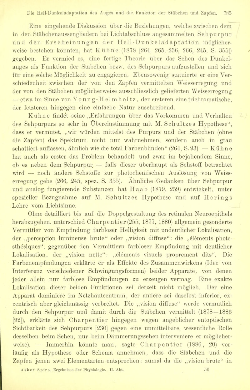 Eine eiDgehende Diskussion über die Beziehungen, welche zwischen dem in den Stäbchenaussenghedern bei Lichtabschkiss angesammelten Sehpurpur und den Erscheinungen der Hell-Dunkeladaptation möglicher- weise bestehen könnten, hat Kühne (1878 [264, 265, 256, 266, 245, S. 355]) gegeben. Er vermied es, eine fertige Theorie über das Sehen des Dunkel- auges als Funktion der Stäbchen bezw. des Sehpurpurs aufzustellen und sich für eine solche Möglichkeit zu engagieren. Ebensowenig statuierte er eine Ver- schiedenheit zwischen der von den Zapfen vermittelten Weisserregung und der von den Stäbchen möghcherw^eise ausschliesslich gelieferten Weisserregung — etwa im Sinne von Young-Helmholtz, der ersteren eine trichromatische, der letzteren hingegen eine einfache Natur zuschreibend. Kühne findet seine ,,Erfahrungen über das Vorkommen und Verhalten des Sehpurpurs so sehr in Ubereinstimmung mit M. Schnitzes Hypothese, dass er vermutet, ,,wir würden mittelst des Purpurs und der Stäbchen (ohne die Zapfen) das Spektrum nicht nur wahrnehmen, sondern auch in grau schattiert auffassen, ähnlich wie die total Farbenbhnden (264, S.93). — Kühne hat auch als erster das Problem behandelt und zwar im bejahendem Sinne, ob es neben dem Sehpurpur — falls dieser überhaupt als Sehstoff betrachtet wird — noch andere Sehstoffe zur photochemischen Auslösung von Weiss- erreguDg gebe (266, 245, spez. S. 355). Ahnliche Gedanken über Sehpurpur und analog fungierende Substanzen hat Ha ab (1879, 259) entwickelt, unter spezieller Bezugnahme auf M. Schultzes Hypothese und auf Herings Lehre vom Lichtsinne. Ohne detailliert bis auf die Doppelgestaltung des retinalen Neuroepithels herabzugehen, unterschied Charpentier (255, 1877, 1880) allgemein gesonderte Vermittler von Empfindung farbloser Helhgkeit mit undeutlicher Lokalisation, der ,,perception lumineuse brüte'' oder ,,vision diffuse: die ,,elements phote- sthesiques, gegenüber den Vermittlern farbloser Empfindung mit deutlicher Lokalisation, der ,,vision nette: ,,elements visuels proprement dits. Die Farbenempfindungen erklärte er als Effekte des Zusammenwirkens (Idee von Interferenz verschiedener Schwingungsformen) beider Apparate, von denen jeder allein nur farblose Empfindungen zu erzeugen vermag. Eine exakte Lokalisation dieser beiden Funktionen sei derzeit nicht möglich. Der eine Apparat dominiere im Netzhautcentrum, der andere sei daselbst inferior, ex- centrisch aber gleichmässig verbreitet. Die ,,vision diffuse werde vermutlich durch den Sehpurpur und damit durch die Stäbchen vermittelt (1878 — 1886 [92]), erklärte sich Charpentier hingegen wiegen angeblicher entoptischen Sichtbarkeit des Sehpurpurs [230] gegen eine unmittelbare, wesentliche Rolle desselben beim Sehen, nur beim Dämmerungssehen interveniere er möglicher- weise). — Immerhin könnte man, sagte Charpentier (1886, 20) vor- läufig als Hypothese oder Schema annehmen, dass die Stäbchen und die Zapfen jenen zwei Elementarten entsprechen: zumal da die ,,vision brüte in A sher-Spiro, Ergebnisse der Physiologie. II. Abt. 50