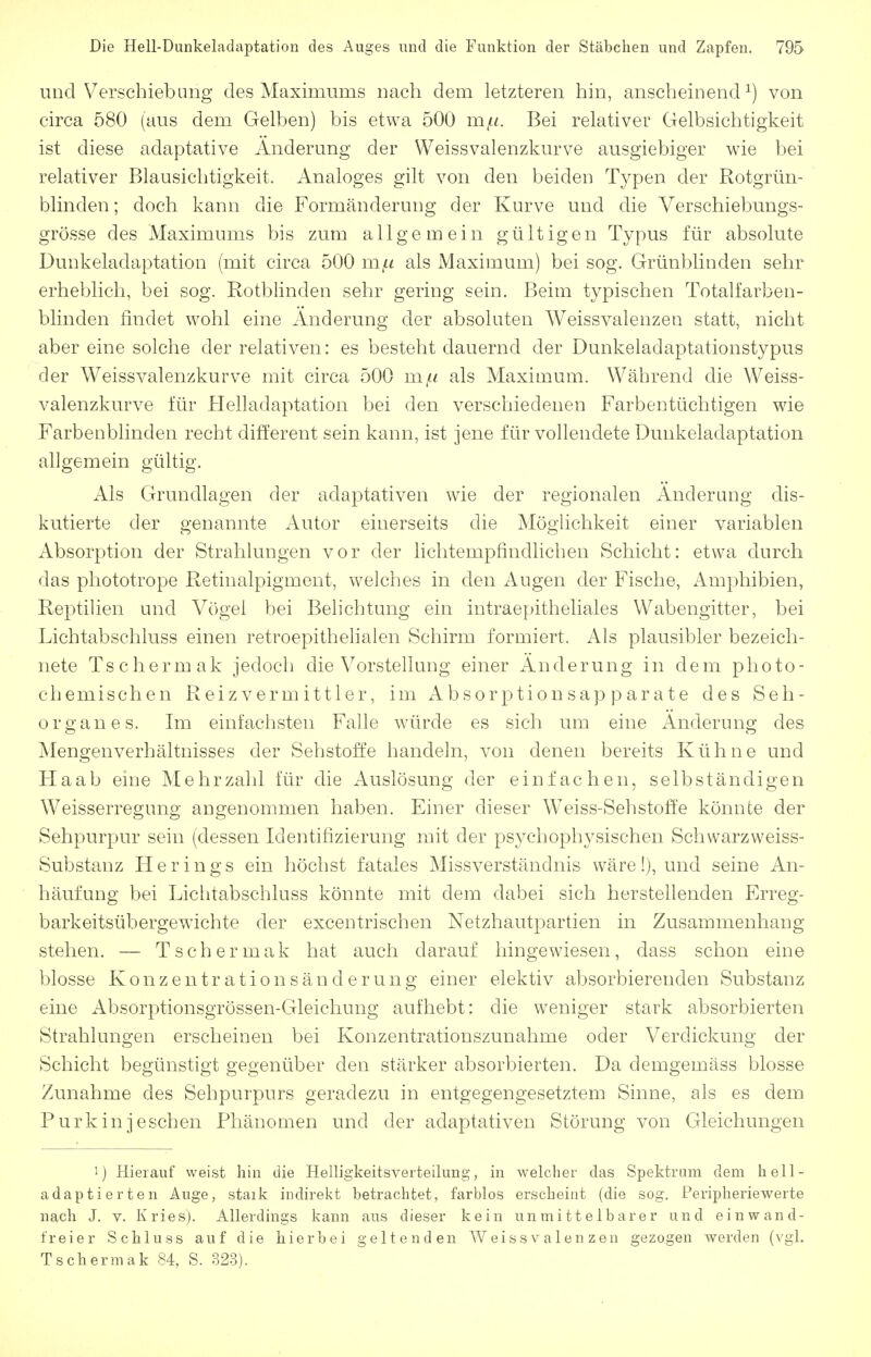 und Verschiebung des Maximums nach dem letzteren hin, anscheinend^) von circa 580 (aus dem Gelben) bis etwa 500 mfi. Bei relativer Gelbsichtigkeit ist diese adaptative Änderung der Weissvalenzkurve ausgiebiger wie bei relativer Blausichtigkeit. Analoges gilt von den beiden Typen der Rotgrün- blinden ; doch kann die Formänderung der Kurve und die Verschiebungs- grösse des Maximums bis zum allgemein gültigen Typus für absolute Dunkeladaptation (mit circa 500 m^^ als Maximum) bei sog. Grünblinden sehr erheblich, bei sog. Rotblinden sehr gering sein. Beim typischen Totalfarben- blinden findet wohl eine Änderung der absoluten Weissvalenzen statt, nicht aber eine solche der relativen: es besteht dauernd der Dunkeladaptationstypus der Weissvalenzkurve mit circa 500 mjn als Maximum. Während die Weiss- valenzkurve für Helladaptation bei den verschiedenen Farbentüchtigen wie Farbenblinden recht different sein kann, ist jene für vollendete Dunkeladaptation allgemein gültig. Als Grundlagen der adaptativen wie der regionalen Änderung dis- kutierte der genannte Autor einerseits die Möglichkeit einer variablen Absorption der Strahlungen vor der lichtempfindlichen Schicht: etwa durch das phototrope Retinalpigment, welches in den Augen der Fische, Amphibien, Reptilien und Vögel bei Belichtung ein intraepitheliales VVabengitter, bei Lichtabschluss einen retroepithelialen Schirm formiert. Als plausibler bezeich- nete Tschermak jedoch die Vorstellung einer Änderung in dem photo- chemischen Reizvermittler, im Absorptionsapparate des Seh- organ es. Im einfachsten Falle würde es sich um eine Änderung des Mengenverhältnisses der Sehstoffe handeln, von denen bereits Kühne und Haab eine Mehrzahl für die Auslösung der einfachen, selbständigen Weisserregung angenommen haben. Einer dieser Weiss-Sehstoffe könnte der Sehpurpur sein (dessen Identifizierung mit der psychophysischen Schwarzweiss- Substanz Herings ein höchst fatales Missverständnis wäre!), und seine An- häufung bei Lichtabschluss könnte mit dem dabei sich herstellenden Erreg- barkeitsübergewichte der excentrischen Netzhautpartien in Zusammenhang stehen. — Tschermak hat auch darauf hingewiesen, dass schon eine blosse Konzentrationsänderung einer elektiv absorbierenden Substanz eine Absorptionsgrössen-Gleichung aufhebt: die weniger stark absorbierten Strahlungen erscheinen bei Konzentrationszunahme oder Verdickung der Schicht begünstigt gegenüber den stärker absorbierten. Da demgemäss blosse Zunahme des Sehpurpurs geradezu in entgegengesetztem Sinne, als es dem Purkinjeschen Phänomen und der adaptativen Störung von Gleichungen 1) Hierauf weist hin die Helligkeitsverteilung, in welcher das Spektrum dem hell- adaptierten Auge, staik indirekt betrachtet, farblos erscheint (die sog, Peripheriewerte nach J. V. Kries). Allerdings kann aus dieser kein unmittelbarer und einwand- freier Schluss auf die hierbei geltenden Weissvalenzen gezogen werden (vgl. Tschermak 84, S. 323).