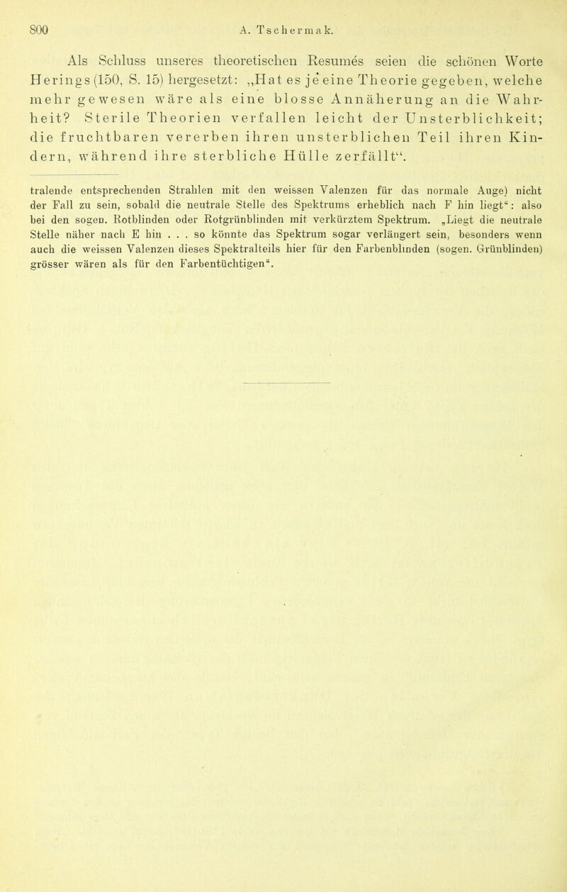 Als Schluss unseres theoretischen Resumes seien die schönen Worte Herings (150, S. 15) hergesetzt: ,,Hat es je eine Theorie gegeben, welche mehr gewesen wäre als eine blosse Annäherung an die Wahr- heit? Sterile Theorien verfallen leicht der Unsterblichkeit; die fruchtbaren vererben ihren unsterblichen Teil ihren Kin- dern, während ihre sterbliche Hülle zerfällt. tralende entsprechenden Strahlen mit den weissen Valenzen für das normale Auge) nicht der Fall zu sein, sobald die neutrale Stelle des Spektrums erheblich nach F hin liegt: also bei den sogen. Rotblinden oder Rotgrünblinden mit verkürztem Spektrum. „Liegt die neutrale Stelle näher nach E hin ... so könnte das Spektrum sogar verlängert sein, besonders wenn auch die weissen Valenzen dieses Spektralteils hier für den Farbenblmden (sogen. Grünblinden) grösser wären als für den Farbentüchtigen