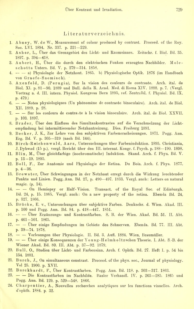 Literaturverzeichnis. 1. Abney, W. de W., Measurement of colour produced by contrast. Proceed. of the Roy. Soc. LVI. 1894. Nr. 337. p. 221-229. 2. Asher, L., Über das Grenzgebiet des Licht- und Raumsinnes. Zeitschr. f. Bio). Bd. 35. 1897. p. 394—418. 3. Aubert, H., Über die durch den elektrischen Funken erzeugten Nachbilder. Mole- schotts Unters. Bd. V. p. 279-314. 1858. 4. a) Physiologie der Netzhaut. 1865. b) Physiologische Optik. 1876 (im Handbuch von Graefe-Saemisch). ' 5. Axenfeld, D. (Perugia), Sur la vision des couleurs de contraste. Arch. itai. de Biol. XI. p. 81-90. 1889 und Bull, della R. Acad. Med. di Roma XIV. 1888. p. 7. (VergL Vortrag a. d. III. intern. Physiol. Kongress Bern 1895, ref. Zentralbl. f. Physiol. Bd. IX. p. 479.) 6. Notes physiologiques (Un phenomene de contraste binoculaire). Arch. ital. de Biol. XII. 1889. p. 28. 7. — — Sur les couleurs de contra-,te ä la vision binoculaire. Arch. ital. de Bio!. XXVII. p. 103. 1897. 8. Brader, Über den Einfluss des Simultankontrastes auf die Verschmelzung der Licht- empfindung bei intermittierender Netzhautreizung. Diss. Freiburg 1891. 9. Becker, J. K., Zur Lehre von den subjektiven Farbeneracheinungen. 1871. Pogg. Ann. Erg. Bd. V. p. 305-319 (nach Bd. 144). 10. Birch-Reichenwald, Aars, Untersuchungen über Farbeninduktion. 1895. Christiania, J. Dybwad (15 p.), vergl. Bericht über den III. internat. Kongr. f. Psych, p. 188—190. 1898. 11. Blix, M., Über gleichfarbige (isochromatische) Induktion. Skand. Arch. f. Phys. Bd. V. p. 13-19. 1895. 12. Boll, F., Zur Anatomie und Physiologie der Retina. Du Bois. Arch. f. Phys. 1877. p. 4-36. 13. Brewster, Über Schwingungen in der Netzhaut erregt durch die Wirkung leuchtender Punkte und Linien. Pogg. Ann. Bd. 27, p. 490—497. 1833. Vergl. auch: Letters on natural raagic. (p. 14). 14. — — On Hemiopsy or Half-Vision. Transact. of the Royal Soc. of Edinburgh. Bd. 24, p. 15. 1865. Vergl. auch: On a new property of the retina. Ebenda Bd. 24, p. 327. 1866. 15. Brücke, E. V., Untersuchungen über subjektive Farben. Denkschr. d. Wien. Akad. III. p. 100 und Pogg. Ann. Bd. 84. p. 418—447. 1851. 16. Über Ergänzungs- und Kontrastfarben. S. B. der Wien. Akad. Bd. 51. IL Abt. p. 461-501. 1865. 17. — — Über einige Empfindungen im Gebiete des Sehnerven. Ebenda. Bd. 77. III. Abt. p. 39—74. 1878. 18. Vorlesungen über Physiologie. II. Bd. 3. Aufl. 1884. Wien, Braumüller. 19. Über einige Konsequenzen der Yo ung-H e Imh o Itzschen Theorie. 1. Abt. S.-B. der Wiener Akad. Bd. 80. III. Abt. p. 37—92. 1879. 20. Bull, 0., Studien über Licht- und Farbensinn. Arch. f. Ophth. Bd. 27. Heft I. p. 54 bis 154. 1881. 21. Burch, J,, On simultaneous constrast. Proceed. of the phys. soc, Journal of physiology. Voi 25. 1900. p. xvn. 22. Burckhardt, F., Über Kontrastfarben. Pogg. Ann. Bd. 118. p. 303-317. 1863. 23. — — Die Kontrastfarben im Nachbilde. Basler Verhandl. IV. p. 263-285. 1865 und Pogg. Ann. Bd. 129. p. 529—548. 1866. 24. Charpentier, A., Nouvelles recherches analytiques sur les functions visuelles. Arch. d'ophth. 1884. p, 32.