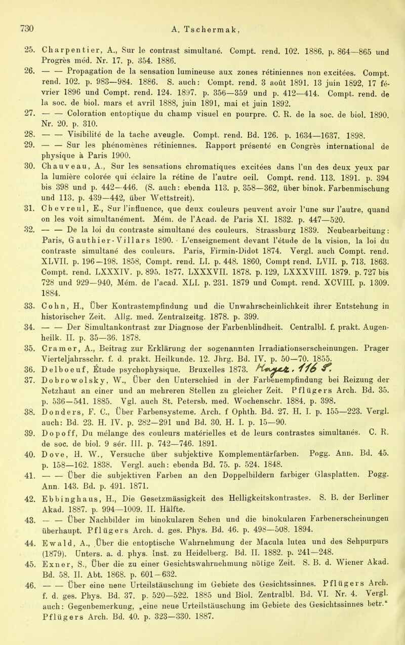 25. Charpentier, A., Sur le contrast simultane. Compt. rend. 102. 1886. p. 864—865 und Progres med. Nr. 17. p. 854. 1886. 26. Propagation de la Sensation lumineuse aux zones retiniennes non excitees. Compt. rend. 102. p. 983—984. 1886. S. auch: Compt. rend. 3 aoüt 1891. 13 juin 1892, 17 fe- vrier 1896 und Compt. rend. 124. 1897. p. 356—359 und p. 412—414. Compt. rend. de la soc. de biol. mars et avril 1888, juin 1891, mal et juin 1892. 27. Coloration entoptique du champ visuel en pourpre. C. R. de la soc. de biol. 1890. Nr. 20. p. 310. 28. Visibilite de la tache aveugle. Compt. rend. Bd. 126. p. 1634—1637. 1898. 29. Sur les phenomenes retiniennes. Rapport presente en Congres international de physique ä Paris 1900. 30. Chauveau, A., Sur les sensations chromatiques excitees dans Tun des deux yeux par la lumiere coloree qui eclaire la retine de l'autre oeil. Compt. rend. 113. 1891. p. 394 bis 398 und p. 442—446. (S. auch: ebenda 113. p. 358—362, über binok. Farbenmischung und 113. p. 439—442, über Wettstreit). 31. Cbevreul, E., Sur l'influence, que deux couleurs peuvent avoir l'une sur l'autre, quand on les voit simultanement. Mem. de l'Acad. de Paris XI. 1832. p. 447—520. 32. De la loi du contraste simultane des couleurs. Strassburg 1839. Neubearbeitung: Paris, Gauthier-Yillars 1890. L'enseignement devant l'etude de la vision, la loi du contraste simultane des couleurs. Paris, Firmin-Didot 1874. Vergl. auch Compt. rend. XLVII. p. 196-198. 1858, Compt. rend. LI. p. 448. 1860, Compt rend. LVII. p. 713. 1863. Compt. rend. LXXXIV. p. 895. 1877. LXXXVII. 1878. p. 129, LXXXVIII. 1879. p. 727 bis 728 und 929-940, Mem. de l'acad. XLl. p. 231. 1879 und Compt. rend. XCVIII. p. 1309. 1884. 33. Cohn, H., Über Kontrastemptindung und die Unwahrscheinlichkeit ihrer Entstehung in historischer Zeit. Allg. med. Zentralzeitg. 1878. p. 399. 54. Der Simultankontrast zur Diagnose der Farbenblindheit. Centralbl. f. prakt. Augen- heilk. II. p. 35—36. 1878. 35. Cramer, A., Beitrag zur Erklärung der sogenannten Irradiationserscheinungen. Prager Vierteljahrsschr. f. d. prakt. Heilkunde. 12. Jhrg. Bd. IV. p. 50—70. 1855. 36. Delboeuf, Etüde psychophysique. Bruxelles 1873. hC«\M^ , 'f'f6 37. Dobrowolsky, W., Über den Unterschied in der Farbenempfindung bei Reizung der Netzhaut an einer und an mehreren Stellen zu gleicher Zeit. Pflügers Arch. Bd. 35. p. 536-541. 1885. Vgl. auch St. Petersb. med. Wochenschr. 1884. p. 398. 38. Donders, F. C, Über Farbensysteme. Arch. f Ophth. Bd. 27. H. 1. p. 155—223. Vergl. auch: Bd. 23. H. IV. p. 282-291 und Bd. 30. H. 1. p. 15—90. 39. Dopoff, Du melange des couleurs materielles et de leurs contrastes simultanes. C. R. de soc. de biol. 9 ser. III. p. 742—746. 1891. 40. Dove, H. W., Versuche über subjektive Komplementärfarben. Pogg. Ann. Bd. 45. p. 158—162. 1838. Vergl. auch: ebenda Bd. 75. p. 524. 1848. 41. Über die subjektiven Farben an den Doppelbildern farbiger Glasplatten. Pogg. Ann. 143. Bd. p. 491. 1871. 42. Ebbinghaus, H., Die Gesetzmässigkeit des Helligkeitskontrastes. S. B. der Berliner Akad. 1887. p. 994—1009. II. Hälfte. 43. Über Nachbilder im binokularen Sehen und die binokularen Farbenerscheinungen überhaupt. Pflügers Arch. d. ges. Phys. Bd. 46. p. 498—508. 1894. 44. Ewald, A., .Über die entoptische Wahrnehmung der Macula lutea und des Sehpurpurs (1879). Unters, a. d. phys. Inst, zu Heidelberg. Bd. II. 1882. p. 241—248. 45. Exner, S., Über die zu einer Gesichtswahrnehmung nötige Zeit. S. B. d. Wiener Akad. Bd. 58. H. Abt. 1868. p. 601-632. 46. Über eine nene Urteilstäuschung im Gebiete des Gesichtssinnes. Pf lüg er s Arch. f. d. ges. Phys. Bd. 37. p. 520—522. 1885 und Biol. Zentralbl. Bd. VI. Nr. 4. Vergl. auch: Gegenbemerkung, „eine neue Urteilstäuschung im Gebiete des Gesichtssinnes betr. Pflügers Arch. Bd. 40. p. 323—330. 1887.