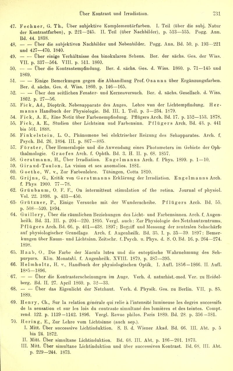 47. Fe ebner, G. Tb., Über subjektive Komplementärfarben. I. Teil (über die subj. Natur der Kontrastfarben), p. 221—245. II. Teil (über Nachbilder), p. 513—535. Pogg. Ann. Bd. 44. 1838. 48. Über die subjektiven Nachbilder und Nebenbilder. Pogg. Ann. Bd. 50. p. 193—221 und 427—470. 1840. 49. Über einige Verhältnisse des binokularen Sehens. Ber. der sächs. Ges. der Wiss. VII. p. 337—564. VIII. p. 511. 1860. 50. Über die Kontrastempfindung. Ber. d. sächs. Ges. d. Wiss. 1860. p. 71—145 und 1869. 51. — — Einige Bemerkungen gegen die Abhandlung Prof. Osanns über Ergänzungsfarben. Ber. d. sächs. Ges. d. Wiss. 1860. p. 146—165. 52. Über den seitlichen Fenster- und Kerzeuversuch. Ber. d. sächs. Gesellsch. d. Wiss. 1862. p. 27—56. 53. Fick, Ad., Dioptrik. Nebenapparate des Auges. Lehre von der Lichtempfindung. Her- manns Handbuch der Physiologie. Bd. III. 1. Teil. p. 3—234. 1879. 54. Fick, A. E., Eine Notiz über Farbenempfindung. Pflügers Arch. Bd. 17. p. 152—153. 1878. 55. Fick, A. E., Studien über Lichtsinn und Farbensinn. Pflügers Arch. Bd. 43. p. 441 bis 501. 1888. 56. Fink eis tein, L. 0., Phänomene bei elektrischer Reizung des Sehapparates. Arch. f. Psych. Bd. 26. 1894. IIL p. 867—885. 57. Förster, Über Hemeralopie und die Anwendung eines Photometers im Gebiete der Oph- thalmologie. Graefes Arch. f. Ophth. Bd. 3. H. II. p. 68. 1857. 58. Gerstmann, H., Über Irradiation. Engelmanns Arch. f. Phys. 1899, p. 1 — 10. 59. Giraud-Toulon, La vision et ses anomalies. 1881. 60. Goethe, W. v„ Zur Farbenlehre, Tübingen, Cotta 1810. 61. Grijns, G., Kritik von Gerstmanns Erklärung der Irradiation. EngeImanns Arch. f. Phys 1900. 77—78. 62. Grün bäum, 0. F. F., On intermittent Stimulation of the retina. Journal of physiol. Vol. 22. 1898. p. 433-450. 63- Grützner, P., Einige Versuche mit der Wunderscheibe. Pflügers Arch. Bd. 55. p. 508—520. 1894. '64. Guillery, Über die räumlichen Beziehungen des Licht- und Farbensinnes. Arch. f. Augen- heilk. Bd. 31. HL p. 204—220. 1895. Vergl. auch: Zur Physiologie des Netzhautzentrums. Pflügers Arch. Bd. 66. p. 401—438. 1897; Begriff und Messung der zentralen Sehschärfe auf physiologischer Grundlage Arch. f. Augenheilk. Bd. 35. I. p. 35—39. 1897; Bemer- kungen über Raum- und Lichtsinn, Zeitschr, f. Psych, u. Phys. d. S. 0. Bd. 16. p. 264—274. 1898. 65. Ha ab, 0., Die Farbe der Macula lutea und die entoptische Wahrnehmung des Seh- purpurs. Klin. Monatsbl. f. Augenheilk. XVIIL 1879. p. 387—395. 66. Helmholtz, H. v., Handbuch der physiologischen Optik. I. Aufl. 1856-1866. II. Aufl. 1885-1896. 67. — — Über die Kontrasterscheinungen im Auge. Verb. d. naturhist.-med. Ver. zu Heidel- berg. Bd. H. 27. April 1860. p. 32—33. 68. — — Über das Eigenlicht der Netzhaut. Verb. d. Physik. Ges. zu Berlin. VII. p. 85. 1889. 69. Henry, Gh., Sur la relation generale qui relie ä l'intensite lumineuse les degres successifs de la Sensation et sur les lois du contraste simultane des lumieres et des teintes. Compt. rend. 122. p. 1139-1142. 1896. Vergl. Revue pliilos, Paris 1889. Bd. 28. p. 356-381. 70. Hering, E., Zur Lehre vom Lichtsinne (auch sep.). I. Mitt. Über successive Lichtinduktion. S. B. d. Wiener Akad. Bd. 66. III. Abt. p. 5 bis 24. 1872. IL Mitt. Über simultane Lichtinduktion. Bd. 68. IIL Abt. p. 186-201. 1873, IIL Mitt. Über simultane Lichtinduktion und über successiven Kontrast, Bd. 68, IIL Abt. p. 229—244. 1873.
