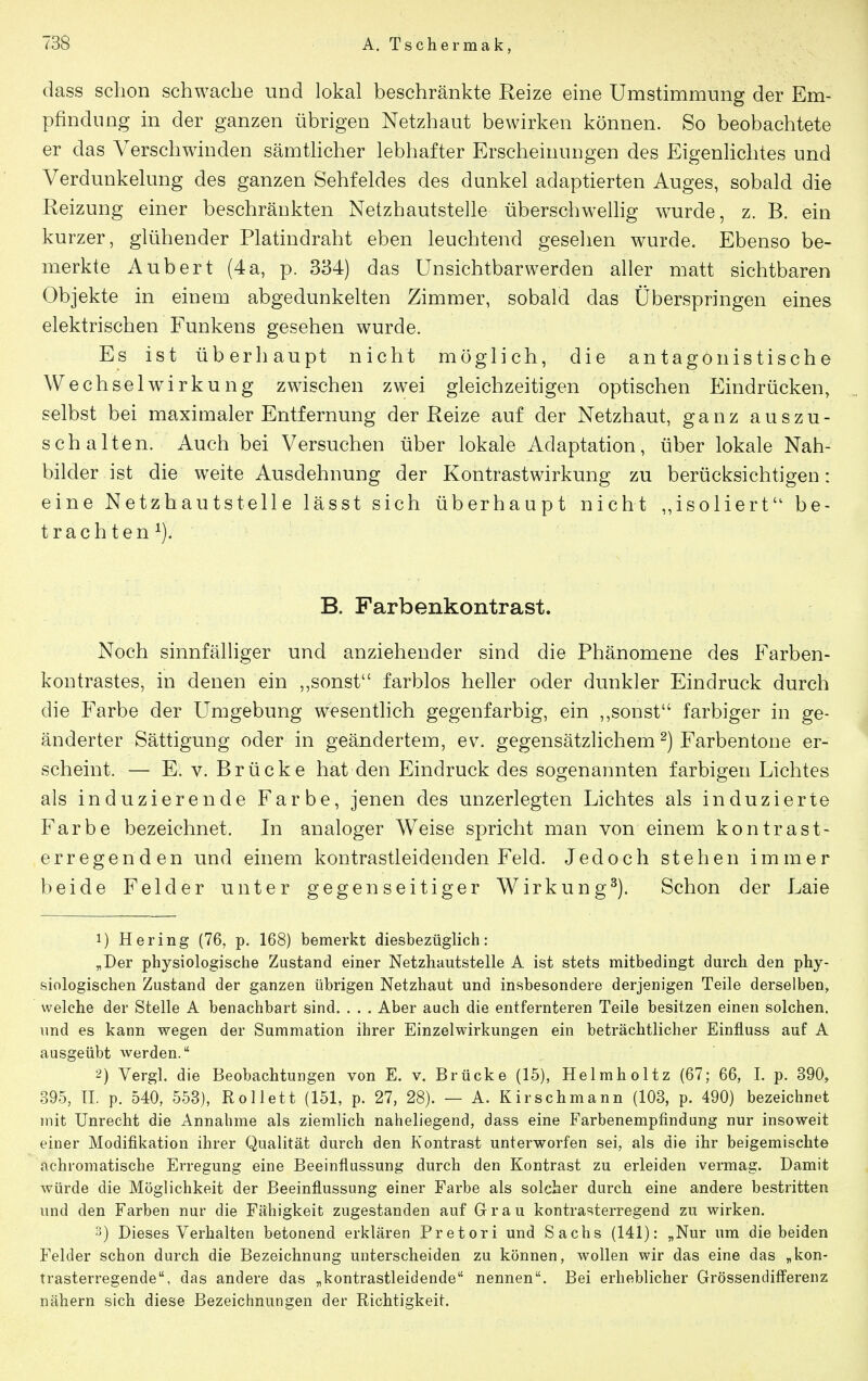 dass schon schwache und lokal beschränkte Eeize eine Umstimmung der Em- pfindung in der ganzen übrigen Netzhaut bewirken können. So beobachtete er das Verschwinden sämthcher lebhafter Erscheinungen des Eigenlichtes und Verdunkelung des ganzen Sehfeldes des dunkel adaptierten Auges, sobald die Reizung einer beschränkten Netzhautstelle überschwellig wurde, z. B. ein kurzer, glühender Platindraht eben leuchtend gesehen wurde. Ebenso be- merkte Aubert (4a, p. 384) das Unsichtbarwerden aller matt sichtbaren Objekte in einem abgedunkelten Zimmer, sobald das Überspringen eines elektrischen Funkens gesehen wurde. Es ist überhaupt nicht möglich, die antagonistische Wechselwirkung zwischen zwei gleichzeitigen optischen Eindrücken, selbst bei maximaler Entfernung der Reize auf der Netzhaut, ganz auszu- schalten. Auch bei Versuchen über lokale Adaptation, über lokale Nah- bilder ist die weite Ausdehnung der Kontrastwirkung zu berücksichtigen: eine Netzhautstelle lässt sich überhaupt nicht ,,isoliert be- trachten^). B. Farbenkontrast. Noch sinnfälliger und anziehender sind die Phänomene des Farben- kontrastes, in denen ein ,,sonst farblos heller oder dunkler Eindruck durch die Farbe der Umgebung wesentlich gegenfarbig, ein ,,sonst farbiger in ge- änderter Sättigung oder in geändertem, ev. gegensätzlichem ^) Farbentone er- schemt. — E. v. Brücke hat den Eindruck des sogenannten farbigen Lichtes als induzierende Farbe, jenen des unzerlegten Lichtes als induzierte Farbe bezeichnet. In analoger Weise spricht man von einem kontrast- erregenden und einem kontrastleidenden Feld. Jedoch stehen immer beide Felder unter gegenseitiger Wirkung^). Schon der Laie 1) Hering (76, p. 168) bemerkt diesbezüglich: „Der physiologische Zustand einer Netzhautstelle A ist stets mitbedingt durch den phy- siologischen Zustand der ganzen übrigen Netzhaut und insbesondere derjenigen Teile derselben, welche der Stelle A benachbart sind. . . . Aber auch die entfernteren Teile besitzen einen solchen, und es kann wegen der Summation ihrer Einzelwirkungen ein beträchtlicher Einfluss auf A ausgeübt werden. 2) Vergl. die Beobachtungen von E. v. Brücke (15), Helraholtz (67; 66, I. p. 390, 395, II. p. 540, 553), Rollett (151, p. 27, 28). — A. Kirschmann (103, p. 490) bezeichnet mit Unrecht die Annahme als ziemlich naheliegend, dass eine Farbenempfindung nur insoweit einer Modifikation ihrer Qualität durch den Kontrast unterworfen sei, als die ihr beigemischte achromatische Erregung eine Beeinflussung durch den Kontrast zu erleiden vermag. Damit würde die Möglichkeit der Beeinflussung einer Farbe als solcher durch eine andere bestritten und den Farben nur die Fähigkeit zugestanden auf Grau kontrasterregend zu wirken. 3) Dieses Verhalten betonend erklären Pretori und Sachs (141): „Nur um die beiden Felder schon durch die Bezeichnung unterscheiden zu können, wollen wir das eine das „kon- trasterregende, das andere das „kontrastleidende nennen. Bei erheblicher Grössendifferenz nähern sich diese Bezeichnungen der Richtigkeit.