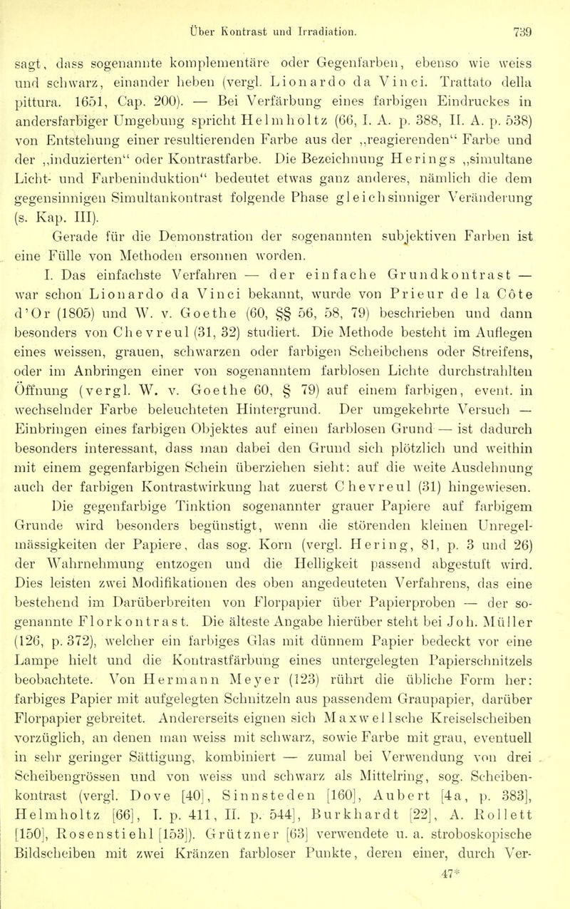 sagt, dass sogenariDte komplementäre oder Gegenfarben, ebenso wie weiss mid schw^arz, einander heben (vergl. Lionardo da Vinci. Trattato della pittura. 1651, Cap. 200). — Bei Verfärbung eines farbigen Eindruckes in andersfarbiger Umgebung spricht He Im hol tz (66, 1. A. p. 388, II. A. p. 538) von Entstehung einer resultierenden Farbe aus der ,,reagierenden Farbe und der ,,induzierten oder Kontrastfarbe. Die Bezeichnung Herings ,,simultane Licht- und Farbeninduktion bedeutet etwas ganz anderes, nämlich die dem gegensinnigen Simultankontrast folgende Phase gleichsinniger Veränderung (s. Kap. ni). Gerade für die Demonstration der sogenannten subjektiven Farben ist eine Fülle von Methoden ersonnen worden. I. Das einfachste Verfahren — der einfache Gr u n d k o ii t r a s t — w^ar schon Lionardo da Vinci bekannt, wurde von Prieur de la Cöte d'Or (1805) und W. v. Goethe (60, §§ 56, 58, 79) beschrieben und dann besonders von Chevreul (31, 32) studiert. Die Methode besteht im Auflegen eines weissen, grauen, schwarzen oder farbigen Scheibchens oder Streifens, oder im Anbringen einer von sogenanntem farblosen Lichte durchstrahlten Öffnung (vergl. W. v. Goethe 60, § 79) auf einem farbigen, event. in wechselnder Farbe beleuchteten Hintergrund. Der umgekehrte Versuch — Einbringen eines farbigen Objektes auf einen farblosen Grund — ist dadurch besonders interessant, dass man dabei den Grund sich plötzlich und weithin mit einem gegenfarbigen Schein überziehen sieht: auf die weite Ausdehnung auch der farbigen Kontrastwirkung hat zuerst Chevreul (31) hingewiesen. Die gegenfarbige Tinktion sogenannter grauer Papiere auf farbigem Grunde wird besonders begünstigt, wenn die störenden kleinen Unregel- mässigkeiten der Papiere, das sog. Korn (vergl. Hering, 81, p. 3 und 26) der Wahrnehmung entzogen und die Helligkeit passend abgestuft wird. Dies leisten zwei Modifikationen des oben angedeuteten Verfahrens, das eine bestehend im Darüberbreiten von Florpapier über Papier proben — der so- genannte Florkontrast. Die älteste Angabe hierüber steht bei Joh. Müller (126, p. 372), w^elcher ein farbiges Glas mit dünnem Papier bedeckt vor eine Lampe hielt und die Kontrastfärbung eines untergelegten Papierschnitzels beobachtete. Von Hermann Meyer (123) rührt die übliche Form her: farbiges Papier mit aufgelegten Schnitzeln aus passendem Graupapier, darüber Florpapier gebreitet. Andererseits eignen sich Maxwell sehe Kreiselscheiben vorzüglich, an denen man w^eiss mit schwarz, sowie Farbe mit grau, eventuell in sehr geringer Sättigung, kombiniert — zumal bei Verwendung von drei Scheibengrössen und von weiss und schwarz als Mittelring, sog. Scheiben- kontrast (vergl. Dove [40], Sinnsteden [160], Aubert [4a, p. 383], Helmholtz [66], Lp. 411,11. p. 544], Burkhardt [22], A. Rollett [150], Kos en sti elil [153]). Grützner [63] verwendete u.a. stroboskopische Bildscheiben mit zwei Kränzen farbloser Punkte, deren einer, durch Ver- 47*