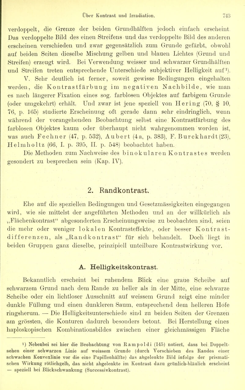 verdoppelt, die Grenze der beiden Grundhälften jedoch einfach erscheint Das verdoppelte Bild des einen Streifens und das verdoppelte Bild des anderen erscheinen verschieden und zwar gegensätzlich zum Grunde gefärbt, obwohl auf beiden Seiten dieselbe Mischung gelben und blauen Lichtes (Grund und Streifen) erzeugt wird. Bei Verwendung weisser und schwarzer Grundhälften und Streifen treten entsprechende Unterschiede subjektiver Helligkeit auf^). V. Sehr deutlich ist ferner, soweit gewisse Bedingungen eingehalten werden, die Kontrastfärbung im negativen Nachbilde, wie man es nach längerer Fixation eines sog. farblosen Objektes auf farbigem Grunde (oder umgekehrt) erhält. Und zwar ist jene speziell von Hering (70, § 10, 76, p. 1(35) studierte Erscheinung oft gerade dann sehr eindringlich, wenn während der vorangehenden Beobachtung selbst eine Kontrastfärbung des farblosen Objektes kaum oder überhaupt nicht wahrgenomnien worden ist, was auch Fechner (47, p. 532), Aubert (4a, p. 383), F. Burckhardt (23), Helmholtz (66, I. p. 395, H. p. 548) beobachtet haben. Die Methoden zum Nachweise des b i n o k u 1 a r e n K o n t r a s t e s werden gesondert zu besprechen sein (Kap. IV), 2. Randkontrast. p]he auf die speziellen Bedingungen und Gesetzmässigkeiten eingegangen wird, wie sie mittelst der angeführten Methoden und an der willkürlich als ,,Fiächenkontrast abgesonderten Erscheinungsweise zu beobachten sind, seien die mehr oder weniger lokalen Kontrasteffekte, oder besser Kontrast- differenzen, als ,,Randkontrast für sich behandelt. Doch liegt in beiden Gruppen ganz dieselbe, prinzipiell unteilbare Kontrastwirkung vor. A. Helligkeitskontrast. Bekanntlich erscheint bei ruhendem Blick eine graue Scheibe auf schwarzem Grund nach dem Rande zu heller als in der Mitte, eine schwarze Scheibe oder ein lichtloser Ausschnitt auf weissem Grund zeigt eine minder dunkle Füllung und einen dunkleren Saum, entsprechend dem helleren Hofe ringsherum. — Die Helhgkeitsunterschiede sind zu beiden Seiten der Grenzen am grössten, die Konturen dadurch besonders betont. Bei Herstellung eines liaploskopischen Kombinationsbildes zwischen einer gleichmässigen Fläche ^) Nebenbei sei hier die Beobachtung von Rampoldi (145) notiert, dass bei Doppelt- sehen einer schwarzen Linie auf weissem Grunde (durch Vorschieben des Randes einer schwachen Konvexlinie vor die eine Pupillenhälfte) das abgelenkte Bild infolge der prismati- schen Wirkung rötlichgelb, das nicht abgelenkte im Kontrast dazu grünlich-bläulich erscheint — speziell bei Blickschwankung (Successivkontrast).