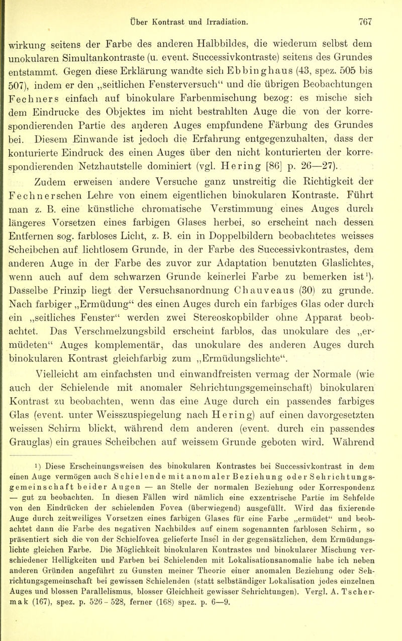 Wirkung seitens der Farbe des anderen Halbbildes, die wiederum selbst dem unokularen Simultankontraste (u. event. Sueeessivkontraste) seitens des Grundes entstammt. Gegen diese Erklärung wandte sich Ebbinghaus (43, spez. 505 bis 507), indem er den „seitlichen Fensterversuch und die übrigen Beobachtungen Fechners einfach auf binokulare Farbenmischung bezog: es mische sich dem Eindrucke des Objektes im nicht bestrahlten Auge die von der korre- spondierenden Partie des anderen Auges empfundene Färbung des Grundes bei. Diesem Einwände ist jedoch die Erfahrung entgegenzuhalten, dass der konturierte Eindruck des einen Auges über den nicht konturierteu der korre- spondierenden Netzhautstelle dominiert (vgl. Hering [86] p. 26—27). : Zudem erweisen andere Versuche ganz unstreitig die Richtigkeit der Fechnersehen Lehre von einem eigentlichen binokularen Kontraste. Führt man z. B. eine künstliche chromatische Verstimmung eines Auges durch längeres Vorsetzen eines farbigen Glases herbei, so erscheint nach dessen Entfernen sog. farbloses Licht, z. B. ein in Doppelbildern beobachtetes weisses Scheibchen auf lichtlosem Grunde, in der Farbe des Successivkontrastes, dem anderen Auge in der Farbe des zuvor zur Adaptation benutzten Glaslichtes, wenn auch auf dem schwarzen Grunde keinerlei Farbe zu bemerken ist'). Dasselbe Prinzip hegt der Versuchsanordnung Chauveaus (30) zu gründe. Nach farbiger „Ermüdung des einen Auges durch ein farbiges Glas oder durch ein ,,seitliches Fenster werden zwei Stereoskopbilder ohne Apparat beob- achtet. Das Verschmelzungsbild erscheint farblos, das unokulare des „er- müdeten Auges komplementär, das unokulare des anderen Auges durch binokularen Kontrast gleichfarbig zum ,,Ermüdungslichte. Vielleicht am einfachsten und einwandfreisten vermag der Normale (wie auch der Schielende mit anomaler Sehrichtungsgemeinschaft) binokularen Kontrast zu beobachten, wenn das eine Auge durch ein passendes farbiges Glas (event. unter Weisszuspiegelung nach Hering) auf einen davorgesetzten weissen Schirm blickt, während dem anderen (event. durch ein passendes Grauglas) ein graues Scheibchen auf weissem Grunde geboten wird. Während 1) Diese Erscheinungsweisen des binokularen Kontrastes bei Successivkontrast in dem einen Auge vermögen auch Schielende mit anomaler Beziehung oder Sehrichtungs- gemeinschaft beider Augen — an Stelle der normalen Beziehung oder Korrespondenz — gut zu beobachten. In diesen Fällen wird nämlich eine exzentrische Partie im Sehfelde von den Eindrücken der schielenden Fovea (überwiegend) ausgefüllt. Wird das fixierende Auge durch zeitweiliges Vorsetzen eines farbigen Glases für eine Farbe „ermüdet und beob- achtet dann die Farbe des negativen Nachbildes auf einem sogenannten farblosen Schirm, so präsentiert sich die von der Schielfovea gelieferte Insel in der gegensätzlichen, dem Ermüdungs- lichte gleichen Farbe. Die Möglichkeit binokularen Kontrastes und binokularer Mischung ver- schiedener Helligkeiten und Farben bei Schielenden mit Lokalisationsanomalie habe ich neben anderen Gründen angeführt zu Gunsten meiner Theorie einer anomalen Beziehung oder Seh- richtungsgemeinschaft bei gewissen Schielenden (statt selbständiger Lokalisation jedes einzelnen Auges und blossen Parallelismus, blosser Gleichheit gewisser Sehriclitungen). Vergl. A. Tscher- mak (167), spez. p. 526- 528, ferner (168) spez. p. 6—9.