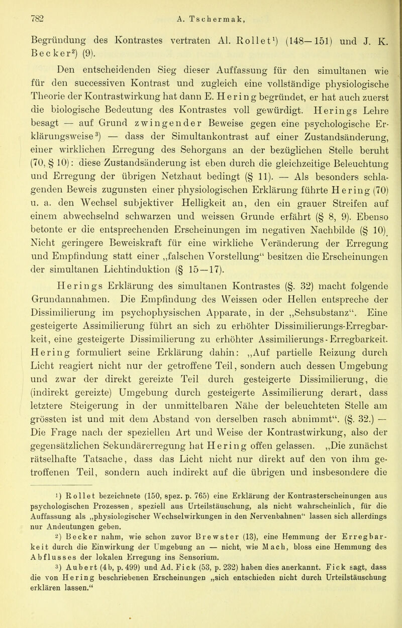 Begründung des Kontrastes vertraten AI. Kollet^) (148—151) und J. K. Becker^) (9). Den entscheidenden Sieg dieser Auffassung für den simultanen wie für den successiven Kontrast und zugleich eine vollständige physiologische Theorie der Kontrastwirkung hat dann E. H e r i n g begründet, er hat auch zuerst die biologische Bedeutung des Kontrastes voll gewürdigt. Herings Lehre besagt — auf Grund z wringen der Beweise gegen eine psychologische Er- klärungsweise ^) — dass der Simultankontrast auf einer Zustandsänderung, einer wirklichen Erregung des Sehorgans an der bezüglichen Stelle beruht (70, § 10): diese Zustandsänderung ist eben durch die gleichzeitige Beleuchtung und Erregung der übrigen Netzhaut bedingt (§ 11). — Als besonders schla- genden Beweis zugunsten einer physiologischen Erklärung führte Hering (70) u. a. den Wechsel subjektiver Helhgkeit an, den ein grauer Streifen auf einem abwechselnd schwarzen und weissen Grunde erfährt (§ 8, 9). Ebenso betonte er die entsprechenden Erscheinungen im negativen Nachbilde (§ 10) Nicht geringere Beweiskraft für eine wirkliche Veränderung der Erregung und Empfindung statt einer „falschen Vorstellung besitzen die Erscheinungen der simultanen Lichtinduktion (§ 15 — 17). Herings Erklärung des simultanen Kontrastes (§. 32) macht folgende Grundannahmen. Die Empfindung des Weissen oder Hellen entspreche der Dissimilierung im psychophysischen Apparate, in der ,,Sehsubstanz. Eine gesteigerte Assimilierung führt an sich zu erhöhter Dissimilierungs-Erregbar- keit, eine gesteigerte Dissimilierung zu erhöhter Assimilierungs - Erregbarkeit. Hering formuliert seine Erklärung dahin: ,,Auf partielle Reizung durch Licht reagiert nicht nur der getroffene Teil, sondern auch dessen Umgebung und zwar der direkt gereizte Teil durch gesteigerte Dissimilieruug, die (indirekt gereizte) Umgebung durch gesteigerte Assimilierung derart, dass letztere Steigerung in der unmittelbaren Nähe der beleuchteten Stelle am grössten ist und mit dem Abstand von derselben rasch abnimmt. (§. 32.) — Die Frage nach der speziellen Art und Weise der Kontrastwirkung, also der gegensätzlichen Sekundärerregung hat Hering offen gelassen. ,,Die zunächst rätselhafte Tatsache, dass das Licht nicht nur direkt auf den von ihm ge- troffenen Teil, sondern auch indirekt auf die übrigen und insbesondere die ') Rollet bezeichnete (150, spez. p. 765) eine Erklärung der Kontrasterscheinungen aus psychologischen Prozessen, speziell aus ürteilstäuschung, als nicht wahrscheinlich, für die Auffassung als „physiologischer Wechselwirkungen in den Nervenbahnen lassen sich allerdings nur Andeutungen geben. 2) Becker nahm, wie schon zuvor Brewster (13), eine Hemmung der Erregbar- keit durch die Einwirkung der Umgebung an — nicht, wie Mach, bloss eine Hemmung des Abflusses der lokalen Erregung ins Sensorium. 3) Aubert(4b, p. 499) und Ad. Eick (53, p. 232) haben dies anerkannt. Eick sagt, dass die von Hering beschriebenen Erscheinungen „sich entschieden nicht durch Urteilstäuschung erklären lassen.