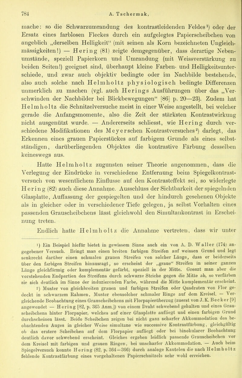 mache: so die Schwarzumrandung des kontrastleidenden Feldes^) oder der Ersatz eines farblosen Fleckes durch ein aufgelegtes Papierscheibchen von angeblich „derselben Helligkeit (mit seinen als Korn bezeichneten üngleich- mässigkeiten!) — Hering (81) zeigte demgegenüber, dass derartige Neben- umstände, speziell Papierkorn und Umrandung (mit Weissverstärkung zu beiden Seiten!) geeignet sind, überhaupt kleine Farben- und Helligkeitsunter- schiede, und zwar auch objektiv bedingte oder im Nachbilde bestehende, also auch solche nach Helmholtz physiologisch bedingte Differenzen unmerklich zu machen (vgl. auch Herings Ausführungen über das ,,Ver- schwinden der Nachbilder bei Blickbewegungen [86] p. 20—23). Zudem hat Helmholtz die Schnitzelversuche meist in einer Weise angestellt, bei welcher gerade die Anfangsmomente, also die Zeit der stärksten Kontrastwirkung nicht ausgenützt wurde. — Andererseits schliesst, wie Hering durch ver- schiedene Modifikationen des Meyersehen Kontrastversuches^) darlegt, das Erkennen eines grauen Papierstückes auf farbigem Grunde als eines selbst- ständigen, darüberliegenden Objektes die kontrastive Färbung desselben keineswegs aus. Hatte Helmholtz zugunsten seiner Theorie angenommen, dass die Verlegung der Eindrücke in verschiedene Entfernung beim Spiegelkontrast- versuch von wesentlichem Einflüsse auf den Kontrasteffekt sei, so widerlegte Hering (82) auch diese Annahme. Ausschluss der Sichtbarkeit der spiegelnden Glasplatte, Auffassung der gespiegelten und der hindurch gesehenen Objekte als in gleicher oder in verschiedener Tiefe gelegen, ja selbst Vorhalten eines passenden Grauscheibchens lässt gleichwohl den Simultankontrast in Erschei- nung treten. Endlich hatte Helmholtz die Annahme vertreten, dass wir unter 1) Ein Beispiel hiefür bietet in gewissem Sinne auch ein von A. D. Waller (174) an- gegebener Versuch. Bringt man einen breiten farbigen Streifen auf weissen Grund und legt senkrecht darüber einen schmalen grauen Streifen von solcher Länge, dass er beiderseits über den farbigen Streifen hinausragt, so erscheint der „graue Streifen in seiner ganzen Länge gleichförmig oder komplementär gefärbt, speziell in der Mitte. Grenzt man aber die vorstehenden Endpartien des Streifens durch schwarze Striche gegen die Mitte ab, so verfärben sie sich deutlich im Sinne der induzierenden Farbe, während die Mitte komplementär erscheint. 2) Muster von gleichbreiten grauen und farbigen Streifen oder Quadraten von Flor ge- deckt in schwarzem Rahmen, Muster ebensolcher schmaler Ringe auf dem Kreisel. — Ver- gleichende Beobachtung eines Grauscheibchens mit Florpapierüberzug (zuerst von J.K. Becker [9] angewendet — Hering [82, p. 365 Anm.]) von einem Draht schwebend gehalten und eines Grau- scheibchens hinter Florpapier, welches auf einer Glasplatte aufliegt und einen farbigen Grund durchscheinen lässt. Beide Scheibchen zeigen bei nicht ganz scharfer Akkommodation des be- obachtenden Auges in gleicher Weise simultane wie successive Kontrastfärbung, gleichgültig ob das erstere Scheibchen auf dem Florpapier aufliegt oder bei binokularer Beobachtung deutlich davor schwebend erscheint. Gleiches ergeben leidlich passende Grauscheibchen vor dem Kreisel mit farbigen und grauen Ringen, bei unscharfer Akkommodation. — Auch beim Spiegelversuch konnte Hering (82, p. 364—366) durch analoge Kautelen die nach Helmholtz fehlende Kontrastfärbung eines vorgehaltenen Papierschnitzels sehr wohl erreichen.