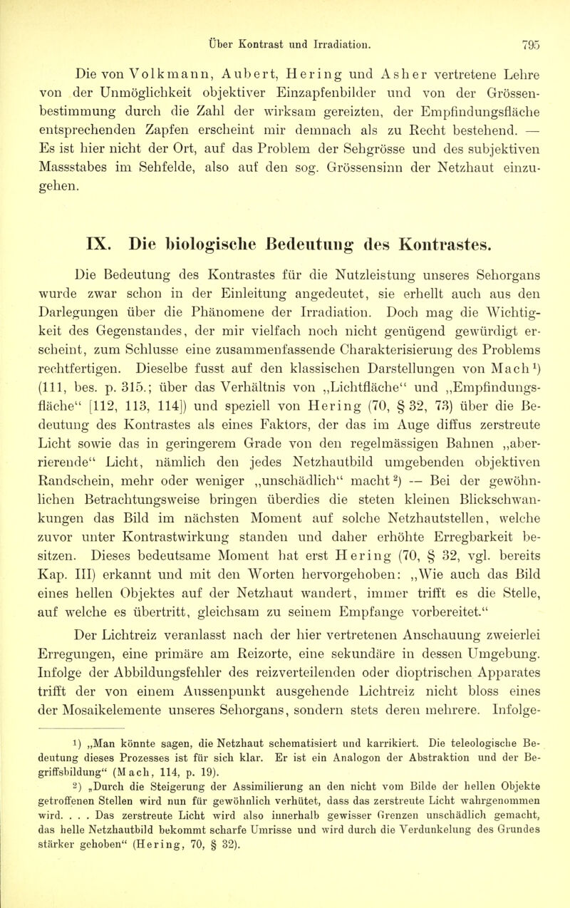 Die von Volk mann, Aubert, Hering und Asher vertretene Lehre von der Unmöglichkeit objektiver Einzapfenbilder und von der Grössen- bestimmung durch die Zahl der wirksam gereizten, der Empfindungsfläche entsprechenden Zapfen erscheint mir demnach als zu Recht bestehend. — Es ist hier nicht der Ort, auf das Problem der Sehgrösse und des subjektiven Massstabes im Sehfelde, also auf den sog. Grössensinn der Netzhaut einzu- gehen. IX. Die biologische Bedeutung des Kontrastes. Die Bedeutung des Kontrastes für die Nutzleistung unseres Sehorgans wurde zwar schon in der Einleitung angedeutet, sie erhellt auch aus den Darlegungen über die Phänomene der Irradiation. Doch mag die Wichtig- keit des Gegenstandes, der mir vielfach noch nicht genügend gewürdigt er- scheint, zum Schlüsse eine zusammenfassende Charakterisierung des Problems rechtfertigen. Dieselbe fusst auf den klassischen Darstellungen von Mach^) (III, bes. p. 315.; über das Verhältnis von ,,Lichtfläche und ,,Empfindungs- fläche [112, 113, 114]) und speziell von Hering (70, § 32, 73) über die Be- deutung des Kontrastes als eines Faktors, der das im Auge diffus zerstreute Licht sowie das in geringerem Grade von den regelmässigen Bahnen ,,aber- rierende Licht, nämlich den jedes Netzhautbild umgebenden objektiven Randschein, mehr oder weniger „unschädlich macht ^) — Bei der gewöhn- lichen Betrachtungsweise bringen überdies die steten kleinen Blickschwan- kungen das Bild im nächsten Moment auf solche Netzhautstellen, welche zuvor unter Kontrastwirkung standen und daher erhöhte Erregbarkeit be- sitzen. Dieses bedeutsame Moment hat erst Hering (70, § 32, vgl. bereits Kap. III) erkannt und mit den Worten hervorgehoben: „Wie auch das Bild eines hellen Objektes auf der Netzhaut wandert, immer trifft es die Stelle, auf welche es übertritt, gleichsam zu seinem Empfange vorbereitet. Der Lichtreiz veranlasst nach der hier vertretenen Anschauung zweierlei Erregungen, eine primäre am Reizorte, eine sekundäre in dessen Umgebung. Infolge der Abbildungsfehler des reizverteilenden oder dioptrischen Apparates trifft der von einem Aussenpunkt ausgehende Lichtreiz nicht bloss eines der Mosaikelemente unseres Sehorgans, sondern stets deren mehrere. Infolge- 1) „Man könnte sagen, die Netzhaut schematisiert und karrikiert. Die teleologische Be- deutung dieses Prozesses ist für sich klar. Er ist ein Analogon der Abstraktion und der Be- griffsbildung (Mach, 114, p. 19). 2) „Durch die Steigerung der Assimilierung an den nicht vom Bilde der hellen Objekte getroffenen Stellen wird nun für gewöhnlich verhütet, dass das zerstreute Licht wahrgenommen wird. . . . Das zerstreute Licht wird also innerhalb gewisser Grenzen unschädlich gemacht, das helle Netzhautbild bekommt scharfe Umrisse und wird durch die Verdunkelung des Grundes stärker gehoben (Hering, 70, § 32).