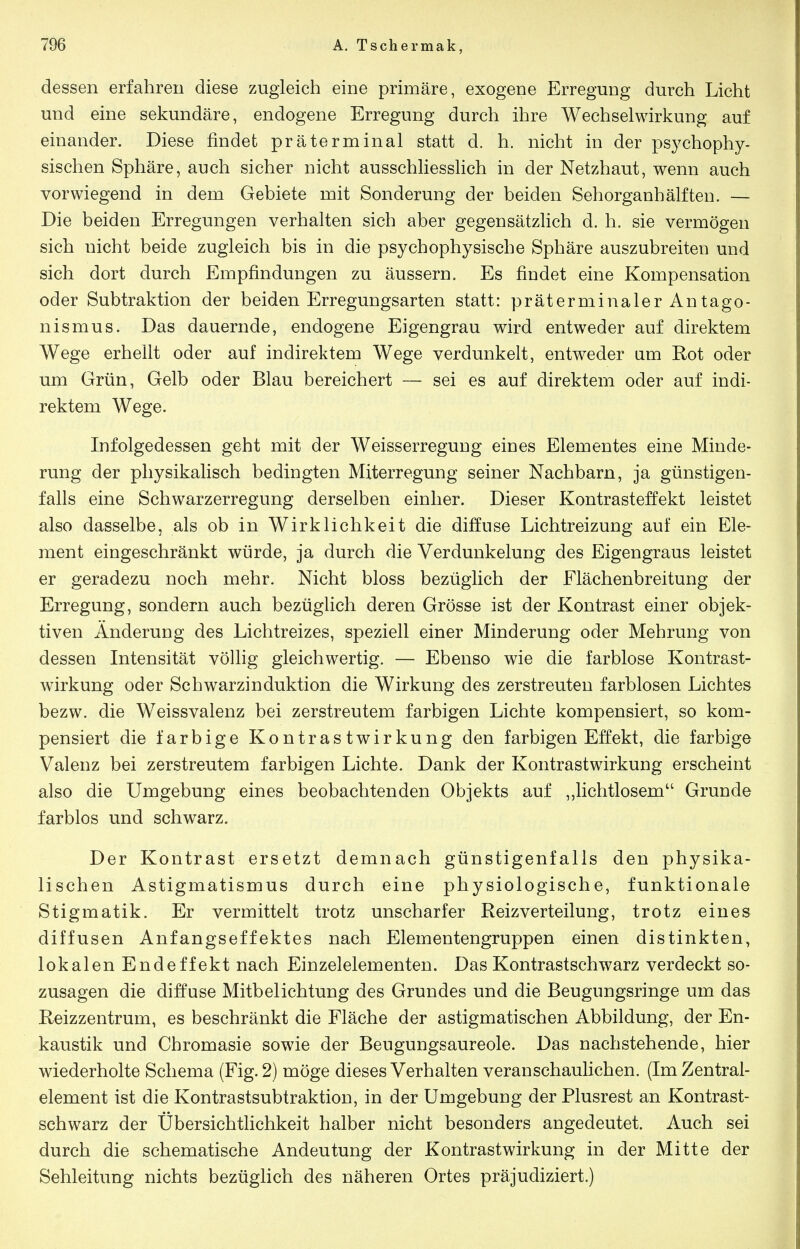 dessen erfahren diese zugleich eine primäre, exogene Erregung durch Licht und eine sekundäre, endogene Erregung durch ihre Wechselwirkung auf einander. Diese findet präterminal statt d. h. nicht in der psychophy- sischen Sphäre, auch sicher nicht ausschliesslich in der Netzhaut, wenn auch vorwiegend in dem Gebiete mit Sonderung der beiden Sehorganhälften. — Die beiden Erregungen verhalten sich aber gegensätzlich d. h. sie vermögen sich nicht beide zugleich bis in die psychophysische Sphäre auszubreiteu und sich dort durch Empfindungen zu äussern. Es findet eine Kompensation oder Subtraktion der beiden Erregungsarten statt: präterminaler Antago- nismus. Das dauernde, endogene Eigengrau wird entweder auf direktem Wege erhellt oder auf indirektem Wege verdunkelt, entweder am Rot oder um Grün, Gelb oder Blau bereichert — sei es auf direktem oder auf indi- rektem Wege. Infolgedessen geht mit der Weisserregung eines Elementes eine Minde- rung der physikalisch bedingten Miterregung seiner Nachbarn, ja günstigen- falls eine Schwarzerregung derselben einher. Dieser Kontrasteffekt leistet also dasselbe, als ob in Wirklichkeit die diffuse Lichtreizung auf ein Ele- ment eingeschränkt würde, ja durch die Verdunkelung des Eigengraus leistet er geradezu noch mehr. Nicht bloss bezüglich der Flächenbreitung der Erregung, sondern auch bezüglich deren Grösse ist der Kontrast einer objek- tiven Änderung des Lichtreizes, speziell einer Minderung oder Mehrung von dessen Intensität völlig gleichwertig. — Ebenso wie die farblose Kontrast- wirkung oder Schwarzinduktion die Wirkung des zerstreuten farblosen Lichtes bezw. die Weissvalenz bei zerstreutem farbigen Lichte kompensiert, so kom- pensiert die farbige Kontrastwirkung den farbigen Effekt, die farbige Valenz bei zerstreutem farbigen Lichte. Dank der Kontrastwirkung erscheint also die Umgebung eines beobachtenden Objekts auf ,,lichtlosem Grunde farblos und schwarz. Der Kontrast ersetzt demnach günstigenfalls den physika- lischen Astigmatismus durch eine physiologische, funktionale Stigmatik. Er vermittelt trotz unscharfer Reiz Verteilung, trotz eines diffusen Anfangseffektes nach Elementengruppen einen distinkten, lokalen Endeffekt nach Einzelelementen. Das Kontrastschwarz verdeckt so- zusagen die diffuse Mitbelichtung des Grundes und die Beugungsringe um das Reizzentrum, es beschränkt die Fläche der astigmatischen Abbildung, der En- kaustik und Cbromasie sowie der Beugungsaureole. Das nachstehende, hier wiederholte Schema (Fig. 2) möge dieses Verhalten veranschaulichen. (Im Zentral- element ist die Kontrastsubtraktion, in der Umgebung der Plusrest an Kontrast- schwarz der Übersichtlichkeit halber nicht besonders angedeutet. Auch sei durch die schematische Andeutung der Kontrastwirkung in der Mitte der Sehleitung nichts bezüglich des näheren Ortes präjudiziert.)