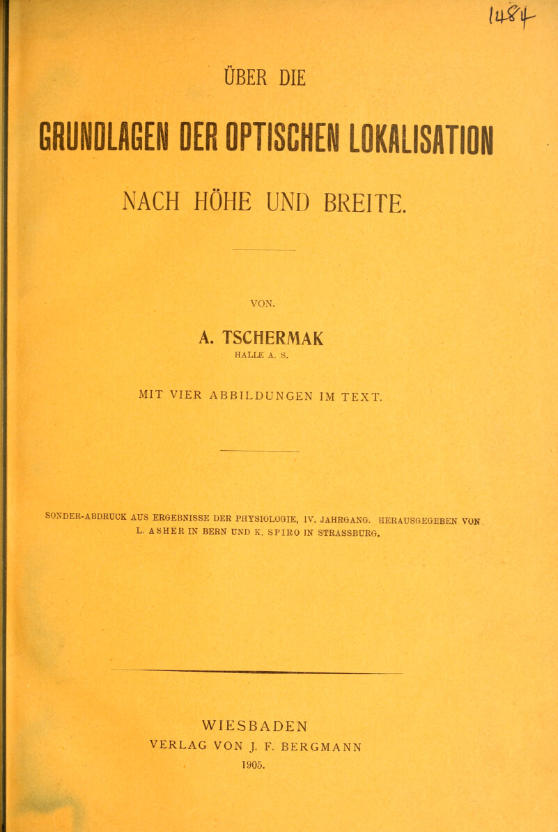 ÜBER DIE GRUNDLAGEN DER OPTISCHEN LOKALISATION NACH HÖHE UND BREITE, VON. A. TSCHERMAK HALLE Ä. S. MIT VIER ABBILDUNGEN IM TEXT. SONDER-ABDRÜCK AUS ERGEBNISSE DER PHYSIOLOGIE, IV. JAHRGANG. HERAUSGEGEBEN VON. L. AS HER IN BERN UND K. SPIRO IN STRASSBÜRG. WIESBADEN VERLAG VON J. F. BERGMANN 1905.