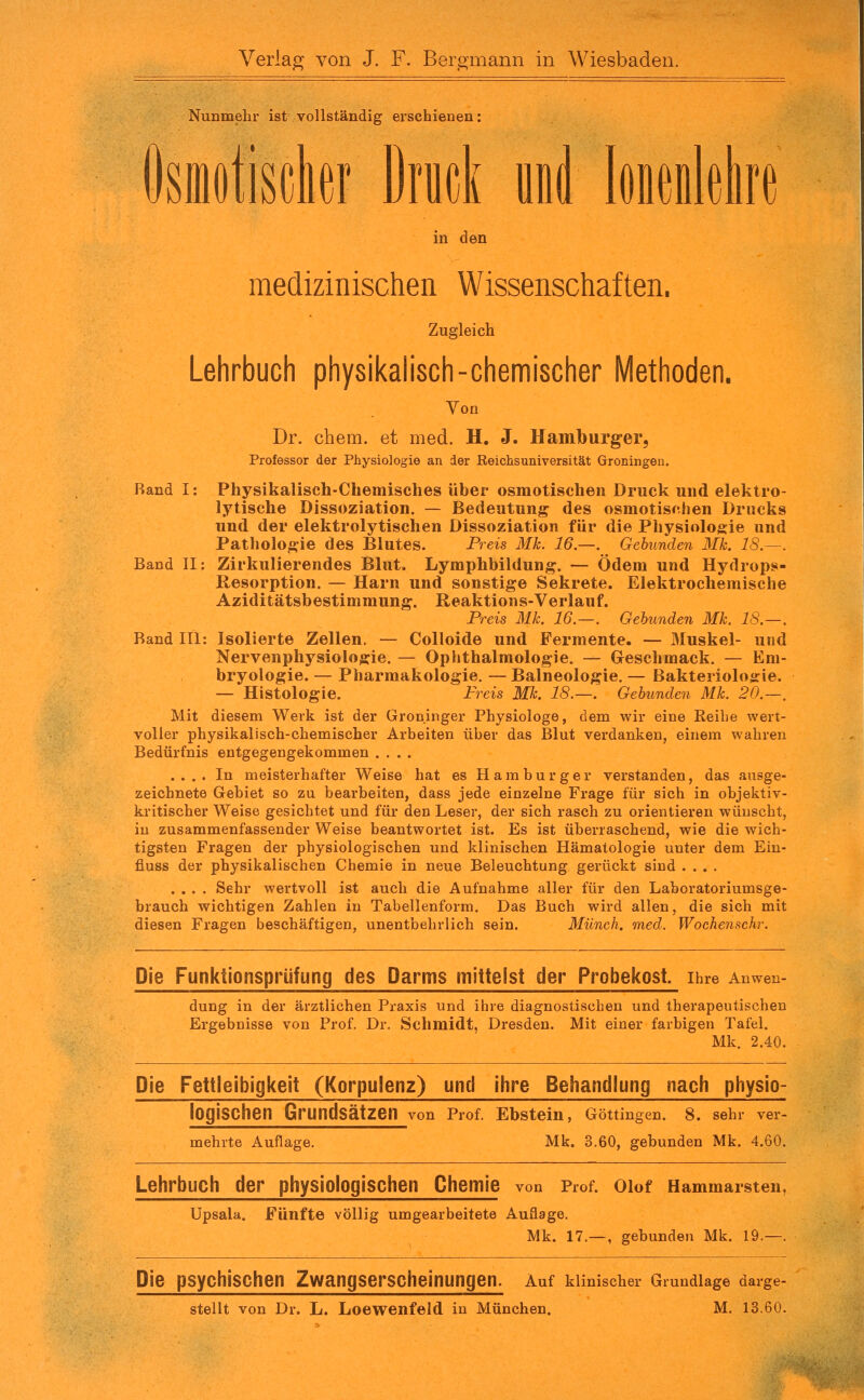 Verlag von J. F. Bergmann in Wiesbaden. Nunmehl ist vollständig erschienen: Dsiiiotisclior Drucl und hmUm in den medizinischen Wissenschaften. Zugleich Lehrbuch physikah'sch-chemischer Methoden. Von Dr. ehem. et med. H. J. Hamlburger, Professor der Physiologie an der Reichs Universität Groningen. Rand I: Physikalisch-Chemisches über osmotischen Druck und elektro- lytische Dissoziation. — Bedeutung des osmotischen Drucks und der elektrolytischen Dissoziation für die Physiologie und Pathologie des Blutes. I^reis Mk. 16.—. Gebunden Mk. 18.~. Band II: Zirkulierendes Blut. Lymphbildung. — Ödem und Hydrops- Resorption. — Harn und sonstige Sekrete. Elektrochemische Aziditätsbestimmung. Reaktions-Verlauf. Preis Mk. 16.—. Gebunden Mk. 18.—. Band III: Isolierte Zellen. — Colloide und Fermente. — Muskel- und Nervenphysiologie. — Ophthalmologie. — Geschmack. — Em- bryologie. — Pharmakologie. — Balneologie. — Bakterioloirie. — Histologie. Freis Mk. 18.—. Gebunden Mk. 20.—, Mit diesem Werk ist der Groninger Physiologe, dem wir eine Eeihe wert- voller physikalisch-chemischer Arbeiten über das Blut verdanken, einem wahren Bedürfnis entgegengekommen .... .... In meisterhafter Weise hat es Hamburger verstanden, das ausge- zeichnete Gebiet so zu bearbeiten, dass jede einzelne Frage für sich in objektiv- kritischer Weise gesichtet und für den Leser, der sich rasch zu orientieren wünscht, iu zusammenfassender Weise beantwortet ist. Es ist überraschend, wie die wich- tigsten Fragen der physiologischen und klinischen Hämatologie unter dem Ein- fiuss der physikalischen Chemie in neue Beleuchtung gerückt sind .... .... Sehr wertvoll ist auch die Aufnahme aller für den Laboratoriumsge- brauch wichtigen Zahlen in Tabellenform. Das Buch wird allen, die sich mit diesen Fragen beschäftigen, unentbehrlich sein. Münch, med. Wochenschr. Die Funktionsprlifung des Darms mittelst der Probekost. Ihre Anwen- dung in der ärztlichen Praxis und ihre diagnostischen und therapeutischen Ergebnisse von Prof. Dr. Schmidt, Dresden. Mit einer farbigen Tafel. Mk. 2.40. Die Fettleibigkeit (Korpulenz) und ihre Behandlung nach physio- logiSChen Grundsätzen von Prof. Ebstein, Göttingen. 8. sehr ver- mehrte Auflage. Mk. 3.60, gebunden Mk. 4.60. Lehrbuch der physiologischen Chemie von Prof. oiof Hammarsten, Upsala. Fünfte völlig umgearbeitete Auflage. Mk. 17.— , gebunden Mk. 19.—. Die psychischen Zwangserscheinungen. Auf klinischer Grundlage darge- stellt von Dr. L. Loewenfeld in München. M. 13.60.