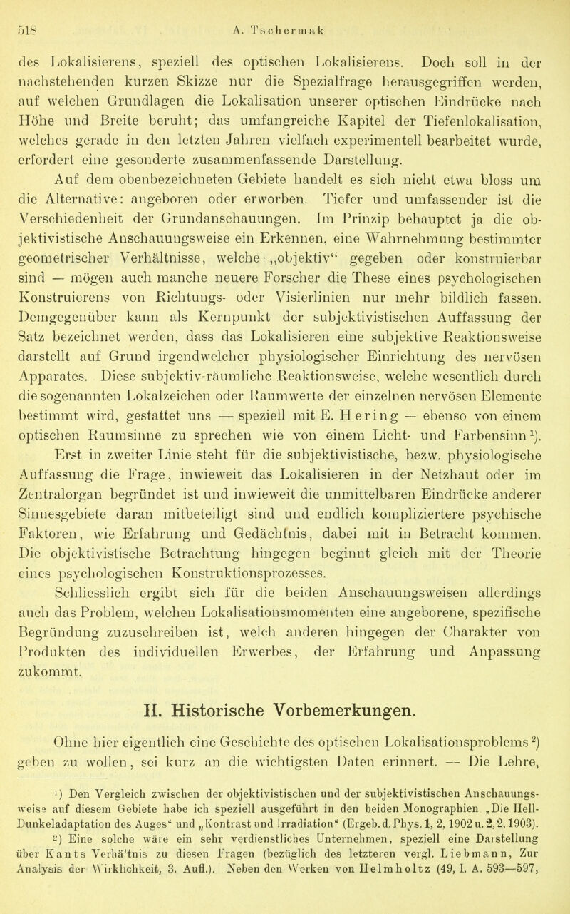 des Lokalisierens, speziell des optischen Lokalisierens. Doch soll in der nachstehenden kurzen Skizze nur die Spezialfrage herausgegriffen werden, auf welchen Grundlagen die Lokahsation unserer optischen Eindrücke nach Höhe und Breite beruht; das umfangreiche Kapitel der Tiefenlokahsation, welches gerade in den letzten Jahren vielfach experimentell bearbeitet wurde, erfordert eine gesonderte zusammenfassende Darstellung. Auf dem obenbezeichneten Gebiete handelt es sich nicht etwa bloss um die Alternative: angeboren oder erworben. Tiefer und umfassender ist die Verschiedenheit der Grundanschauungen. Im Prmzip behauptet ja die ob- jektivistische Anschauungsweise ein Erkennen, eine Wahrnehmung bestimmter geometrischer Verhältnisse, welche ,,objektiv gegeben oder konstruierbar sind — mögen auch manche neuere Forscher die These eines psychologischen Konstruierens von Richtungs- oder Visierlinien nur mehr bildlich fassen. Demgegenüber kann als Kernpunkt der subjektivistischen Auffassung der Satz bezeichnet werden, dass das Lokalisieren eine subjektive Reaktionsweise darstellt auf Grund irgendwelcher physiologischer Einrichtung des nervösen Apparates. Diese subjektiv-räumhche Reaktionsweise, welche wesentlich durch die sogenannten Lokalzeichen oder Raumwerte der einzelnen nervösen Elemente bestimmt wird, gestattet uns — speziell mit E. tiering — ebenso von einem optischen Raumsinne zu sprechen wie von einem Licht- und Farbensinn^). Erst in zweiter Linie steht für die subjektivistische, bezw. physiologische Auffassung die Frage, inwieweit das Lokalisieren in der Netzhaut oder im Zentralorgan begründet ist und inwieweit die unmittelbaren Eindrücke anderer Sinnesgebiete daran mitbeteiligt sind und endlich kompliziertere psychische Faktoren, wie Erfahrung und Gedächtnis, dabei mit in Betracht kommen. Die objektivistische Betrachtung hingegen beginnt gleich mit der Theorie eines psychologischen Konstruktionsprozesses. Schliesslich ergibt sich für die beiden Anschauungsweisen allerdings auch das Problem, welchen Lokalisationsmomenten eine angeborene, spezifische Begründung zuzuschreiben ist, welch anderen hingegen der Charakter von Produkten des individuellen Erwerbes, der Erfahrung und Anpassung zukommt. II. Historische Vorbemerkungen. Ohne hier eigentlich eine Geschichte des optischen Lokalisationsproblems ^) geben zu wollen, sei kurz an die wichtigsten Daten erinnert. — Die Lehre, 1) Den Vergleich zwischen der objektivistischen und der subjektivistischen Anschauungs- weise auf diesem Gebiete habe ich speziell ausgeführt in den beiden Monographien „Die Hell- Dunkeladaptation des Auges und „Kontrast und Irradiation (Ergeb.d.Phys. 1, 2, 1902u.2,2,1903). Eine solche wäre ein sehr verdienstliches Unternehmen, speziell eine Darstellung über Kants Verhältnis zu diesen Fragen (bezüglich des letzteren vergl. Lieb mann, Zur Analysis der Wirklichkeit, 3. Aufl.). Neben den Werken von Helmholtz (49, l. A. 593—597,