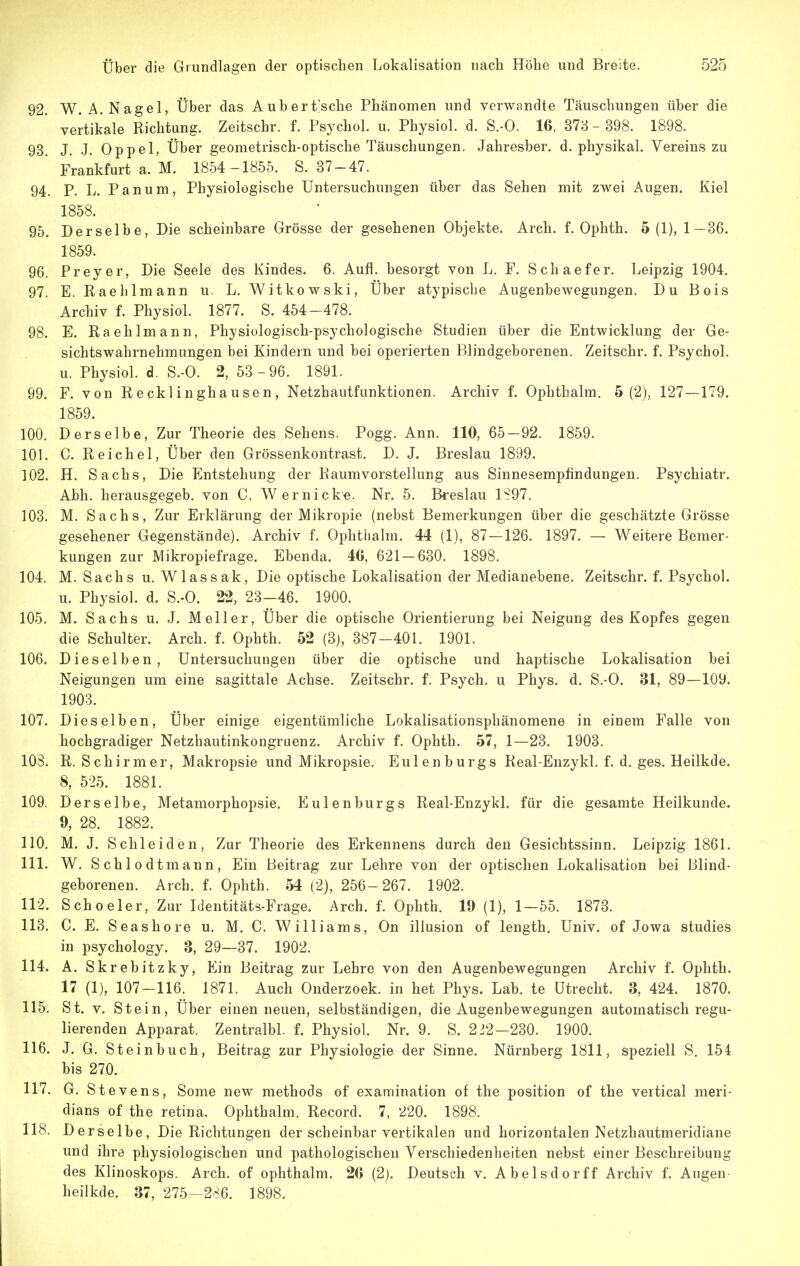 92. W. A.Nagel, Über das Aubert'sche Phänomen und verwandte Täuschungen über die vertikale Richtung. Zeitschr. f. Psychol. u. Physiol. d. S.-O. 16, 378 - 398. 1898. 93. J. J. Oppel, Über geometrisch-optische Täuschungen. Jahresber. d. physikal. Vereins zu Frankfurt a. M. 1854-1855. S. 37-47. 94. P. L. Panum, Physiologische Untersuchungen über das Sehen mit zwei Augen. Kiel 1858. 95. Derselbe, Die scheinbare Grösse der gesehenen Objekte. Arch. f. Ophth. 5(1), 1—36. 1859. 96. Preyer, Die Seele des Kindes. 6. Aufl. besorgt von L. F. Schaefer. Leipzig 1904. 97. E. Raehlmann u. L. Witkowski, Über atypische Augenbewegungen. Du Bois Archiv f. Physiol. 1877. S. 454-478. 98. E. Raehlmann, Physiologisch-psychologische Studien über die Entwicklung der Ge- sichtswahrnehmungen bei Kindern und bei operierten Blindgeborenen. Zeitschr. f. Psychol. u. Physiol. d. S.-O. 2, 53 -96. 1891. 99. F. von Recklinghausen, Netzhautfunktionen. Archiv f. Ophthalm. 5(2), 127—179. 1859. 100. Derselbe, Zur Theorie des Sehens. Pogg. Ann. 110, 65-92. 1859. 101. C. Reichel, Über den Grössenkontrast. D. J. Breslau 1899. 102. H. Sachs, Die Entstehung der Raumvorstellung aus Sinnesempfindungen. Psychiatr. Abh. herausgegeb. von C. Wer nicke. Nr. 5. Breslau 1S97. 103. M. Sachs, Zur Erklärung der Mikropie (nebst Bemerkungen über die geschätzte Grösse gesehener Gegenstände). Archiv f. Ophthalm. 44 (1), 87 — 126. 1897. — Weitere Bemer- kungen zur Mikropiefrage. Ebenda. 4G, 621-630. 1898. 104. M. Sachs u. Wlassak, Die optische Lokalisation der Medianebene. Zeitschr. f. Psychol. u. Physiol. d. S.-O. 22, 28-46. 1900. 105. M. Sachs u. J. Meiler, Über die optische Orientierung bei Neigung des Kopfes gegen die Schulter. Arch. f. Ophth. 52 (3j, 387-401. 1901. 106. Dieselben, Untersuchungen über die optische und haptische Lokalisation bei Neigungen um eine sagittale Achse. Zeitschr. f. Psych, u Phys. d. S.-O. 31, 89—109. 1903. 107. Dieselben, Über einige eigentümliche Lokalisationsphänomene in einem Falle von hochgradiger Netzhautinkongruenz. Archiv f. Ophth. 57, 1—23. 1903. 103. R. Schirmer, Makropsie und Mikropsie. Eulenburgs Real-Enzykl. f. d. ges. Heilkde. 8, 525. 1881. 109. Derselbe, Metamorphopsie. Eulenburgs Real-Enzykl. für die gesamte Heilkunde. 9, 28. 1882. 110. M. J. Schleiden, Zur Theorie des Erkennens durch den Gesichtssinn. Leipzig 1861. 111. W. Schlodtmann, Ein Beitrag zur Lehre von der optischen Lokalisation bei Blind- geborenen. Arch. f. Ophth. 54 (2), 256-267. 1902. 112. Schoe 1er, Zur Identitäts-Frage. Arch. f. Ophth. 19 (1), 1-55. 1873. 113. C. E. Seashore u. M. C. Williams, On Illusion of length. Univ. of Jowa studies in psychology. 3, 29—37. 1902. 114. A. Skrebitzky, Ein Beitrag zur Lehre von den Augenbewegungen Archiv f. Ophth. 17 (1), 107-116. 1871. Auch Onderzoek. in het Phys. Lah. te Utrecht. 3, 424. 1870. 115. St. V. Stein, Über einen neuen, selbständigen, die Augenbewegungen automatisch regu- lierenden Apparat. Zentralbl. f. Physiol. Nr. 9. S. 2:12—230. 1900. 116. J. G. Steinbuch, Beitrag zur Physiologie der Sinne, Nürnberg 1811, speziell S, 154 bis 270. 117. G. Stevens, Some new methods of examination of the position of the vertical meri- dians of the retina. Ophthalm. Record. 7, 220. 1898. 118. Derselbe, Die Richtungen der scheinbar vertikalen und horizontalen Netzhautmeridiane und ihre physiologischen und pathologischen Verschiedenheiten nebst einer Beschreibung des Klinoskops. Arch. of ophthalm. 2(> (2j. Deutsch v. Abelsdorff Archiv f. Augen heilkde. 37, 275—286. 1898.