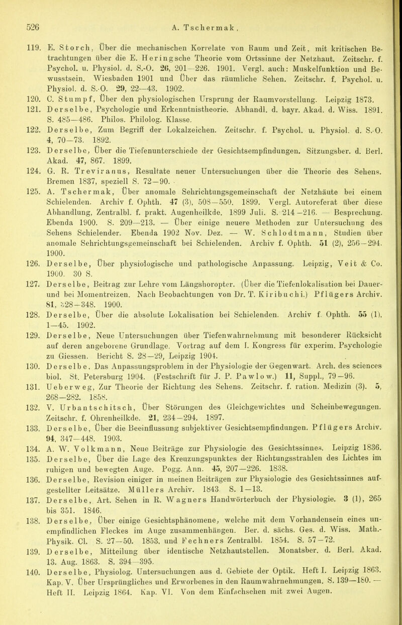 119. E. Storch, Über die mechanischen Korrelate von Raum und Zeit, mit kritischen Be- trachtungen über die E. Heringsche Theorie vom Ortssinne der Netzhaut. Zeitschr. f. Psychol. u. Physiol. d. S.-O. 26, 201-226. 1901. Vergl. auch: Muskelfunktion und ße- wusstsein. Wiesbaden 1901 und Über das räumliche Sehen. Zeitschr. f. Psychol. u. Physio!. d. S.-O. 29, 22—43. 1902. 120. C. Stumpf, Über den physiologischen Ursprung der Raumvorstellung. Leipzig 1873. 121. Derselbe, Psychologie und Erkenntnistheorie. Abhandl. d. bayr. Akad. d. Wiss. 1891. S. 485—486. Philos. Philolog. Klasse. 122. Derselbe, Zum Begriff der Lokalzeichen. Zeitschr. f. Psychol. u. Physiol. d. S.O. 4, 70-73. 1892. 123. Derselbe, Über die Tiefenunterschiede der Gesichtsempfindungen. Sitzungsber. d. ßerl. Akad. 47, 867. 1899. 124. G. R. Treviranus, Resultate neuer Untersuchungen über die Theorie des Sehens. Bremen 1837, speziell S. 72-90. • 125. A. Ts eher mak. Über anomale Sehrichtungsgemeinschaft der Netzhäute bei einem Schielenden. Archiv f. Ophth. 47 (3), 508-550. 1899. Vergl. Autoreferat über diese Abhandlung, Zentralbl. f. prakt. Augenheilkde. 1899 Juli. S. 214—216. — Besprechung. Ebenda 1900. S. 209—213. — Über einige neuere Methoden zur Untersuchung des Sehens Schielender. Ebenda 1902 Nov. Dez. — W. Schlodtmann, Studien über anomale Sehrichtungsgemeinschaft bei Schielenden. Archiv f. Ophth. 51 (2), 256 — 294. 1900. 126. Derselbe, Über physiologische und pathologische Anpassung. Leipzig, Veit & Co. 1900. 30 S. 127. Derselbe, Beitrag zur Lehre vom Längshoropter. (Über die Tiefenlokalisation bei Dauer- und bei Momentreizen. Nach Beobachtungen von Dr. T. Kiribuchi.) Pflügers Archiv. 81, :::28-348. 1900. 128. Derselbe, Über die absolute Lokalisation bei Schielenden. Archiv f. Ophth. 55 (1), 1-45. 1902. 129. Derselbe, Neue Untersuchungen über Tiefenwahrnehmung mit besonderer Rücksicht auf deren angeborene Grundlage. Vortrag auf dem 1. Kongress für experim. Psychologie zu Glessen. Bericht S. 28—29, Leipzig 1904. 130. Derselbe, Das Anpassungsproblem in der Physiologie der Gegenwart. Arch. des sciences biol. St. Petersburg 1904. (Pestschrift für J. P. Pawlow.) 11, Suppl., 79-96. 131. Ueberweg, Zur Theorie der Richtung des Sehens. Zeitschr. f. ration. Medizin (3). 5, 268-282. 1858. 132. V. Urbantschitsch, Über Störungen des Gleichgewichtes und Scheinbewegungen, Zeitschr. f. Ohrenheilkde. 21, 234-294. 1897. 133. Derselbe, Über die Beeinflussung subjektiver Gesichtsempfindungen. Pflügers Archiv. 94, 347-448. 1903. 134. A. V^. Volkmann, Neue Beiträge zur Physiologie des Gesichtssinnes. Leipzig 1836. 135. Derselbe, Über die Lage des Kreuzungspunktes der Richtungsstrahlen des Lichtes im ruhigen und bewegten Auge. Pogg. Ann. 45, 207—226. 1838. 136. Derselbe, Revision einiger in meinen Beiträgen zur Physiologie des Gesichtssinnes auf- gestellter Leitsätze. Müllers Archiv. 1843. S. 1 — 13. 137. Derselbe, Art. Sehen in R. Wagners Handwörterbuch der Physiologie. 3 (1), 265 bis 351. 1846. 138. Derselbe, Über einige Gesichtsphänomene, welche mit dem Vorhandensein eines un- empfindlichen Fleckes im Auge zusammenhängen. Ber. d. sächs. Ges. d. Wiss. Math.- Physik. GL S. 27-50. 1853, und Fechners Zentralbl 1854. S. 57-72. 139. Derselbe, Mitteilung über identische Netzhautstellen. Monatsber. d. ßerl. A.kad. 13. Aug. 1863. S. 394 -395. 140. Derselbe, Physiolog. Untersuchungen aus d. Gebiete der Optik. Heft I. Leipzig 1863. Kap. V. Über Ursprüngliches und Erworbenes in den Raumwahrnehmungen. S. 139—180. — Heft II. Leipzig 1864. Kap. VI. Von dem Einfachsehen mit zwei Augen.
